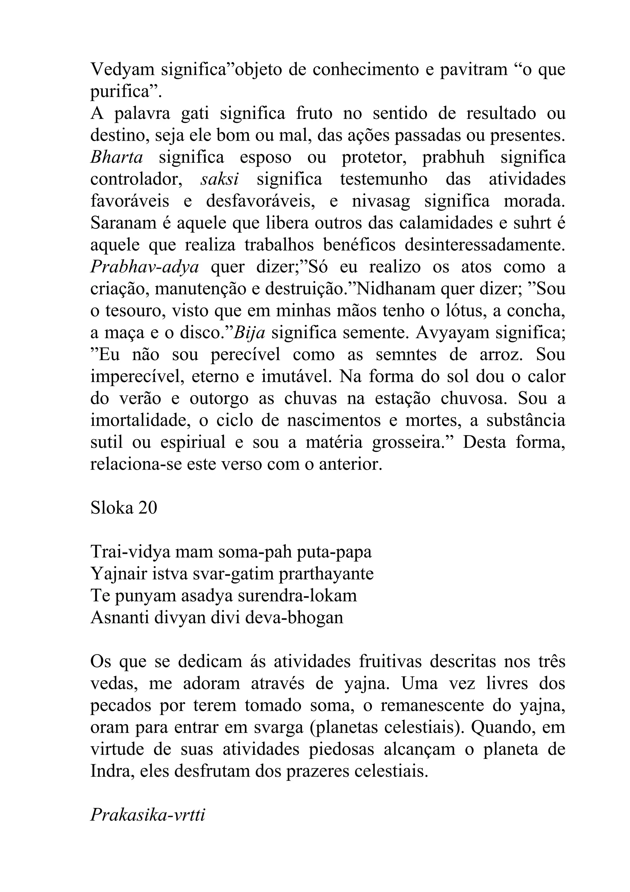 Vedyam significa”objeto de conhecimento e pavitram “o que
purifica”.
A palavra gati significa fruto no sentido de resultado ou
destino, seja ele bom ou mal, das ações passadas ou presentes.
Bharta significa esposo ou protetor, prabhuh significa
controlador, saksi significa testemunho das atividades
favoráveis e desfavoráveis, e nivasag significa morada.
Saranam é aquele que libera outros das calamidades e suhrt é
aquele que realiza trabalhos benéficos desinteressadamente.
Prabhav-adya quer dizer;”Só eu realizo os atos como a
criação, manutenção e destruição.”Nidhanam quer dizer; ”Sou
o tesouro, visto que em minhas mãos tenho o lótus, a concha,
a maça e o disco.”Bija significa semente. Avyayam significa;
”Eu não sou perecível como as semntes de arroz. Sou
imperecível, eterno e imutável. Na forma do sol dou o calor
do verão e outorgo as chuvas na estação chuvosa. Sou a
imortalidade, o ciclo de nascimentos e mortes, a substância
sutil ou espiriual e sou a matéria grosseira.” Desta forma,
relaciona-se este verso com o anterior.

Sloka 20

Trai-vidya mam soma-pah puta-papa
Yajnair istva svar-gatim prarthayante
Te punyam asadya surendra-lokam
Asnanti divyan divi deva-bhogan

Os que se dedicam ás atividades fruitivas descritas nos três
vedas, me adoram através de yajna. Uma vez livres dos
pecados por terem tomado soma, o remanescente do yajna,
oram para entrar em svarga (planetas celestiais). Quando, em
virtude de suas atividades piedosas alcançam o planeta de
Indra, eles desfrutam dos prazeres celestiais.

Prakasika-vrtti
 