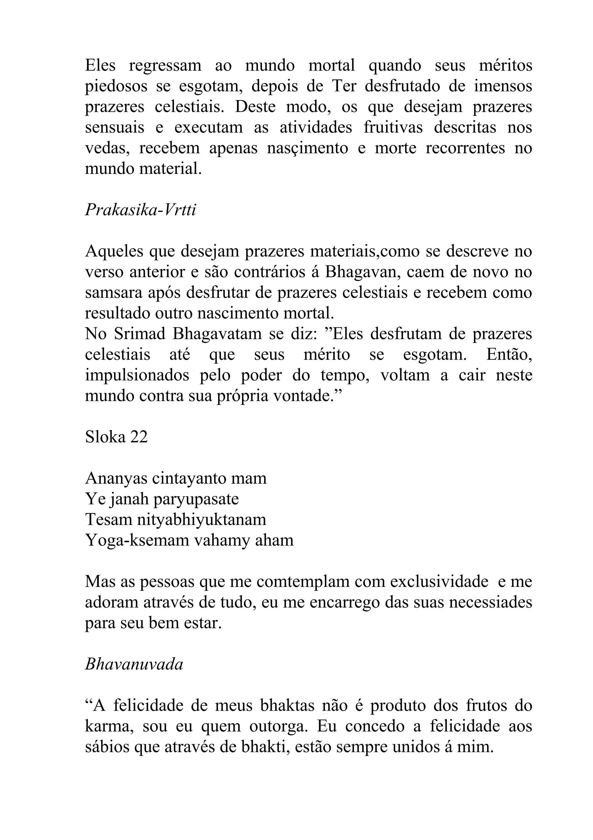 Eles regressam ao mundo mortal quando seus méritos
piedosos se esgotam, depois de Ter desfrutado de imensos
prazeres celestiais. Deste modo, os que desejam prazeres
sensuais e executam as atividades fruitivas descritas nos
vedas, recebem apenas nasçimento e morte recorrentes no
mundo material.

Prakasika-Vrtti

Aqueles que desejam prazeres materiais,como se descreve no
verso anterior e são contrários á Bhagavan, caem de novo no
samsara após desfrutar de prazeres celestiais e recebem como
resultado outro nascimento mortal.
No Srimad Bhagavatam se diz: ”Eles desfrutam de prazeres
celestiais até que seus mérito se esgotam. Então,
impulsionados pelo poder do tempo, voltam a cair neste
mundo contra sua própria vontade.”

Sloka 22

Ananyas cintayanto mam
Ye janah paryupasate
Tesam nityabhiyuktanam
Yoga-ksemam vahamy aham

Mas as pessoas que me comtemplam com exclusividade e me
adoram através de tudo, eu me encarrego das suas necessiades
para seu bem estar.

Bhavanuvada

“A felicidade de meus bhaktas não é produto dos frutos do
karma, sou eu quem outorga. Eu concedo a felicidade aos
sábios que através de bhakti, estão sempre unidos á mim.
 