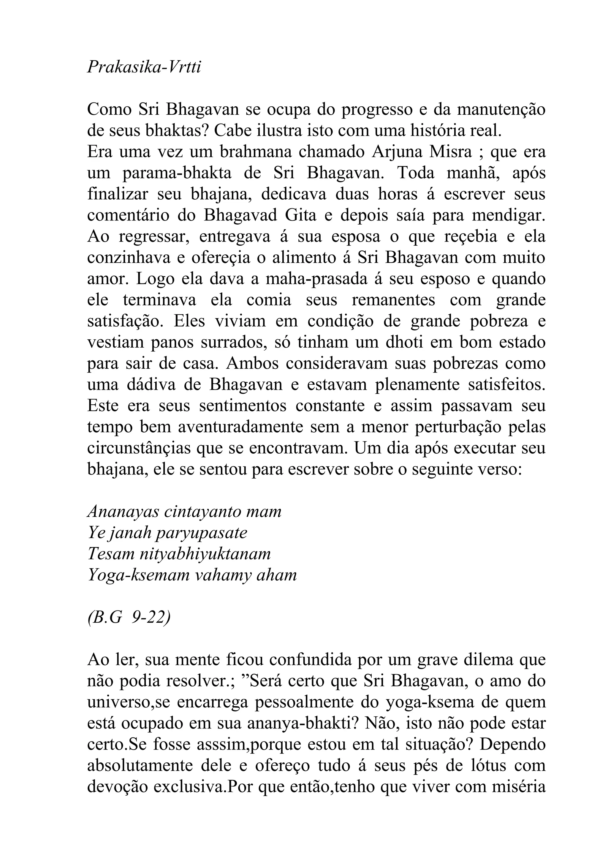 Prakasika-Vrtti

Como Sri Bhagavan se ocupa do progresso e da manutenção
de seus bhaktas? Cabe ilustra isto com uma história real.
Era uma vez um brahmana chamado Arjuna Misra ; que era
um parama-bhakta de Sri Bhagavan. Toda manhã, após
finalizar seu bhajana, dedicava duas horas á escrever seus
comentário do Bhagavad Gita e depois saía para mendigar.
Ao regressar, entregava á sua esposa o que reçebia e ela
conzinhava e ofereçia o alimento á Sri Bhagavan com muito
amor. Logo ela dava a maha-prasada á seu esposo e quando
ele terminava ela comia seus remanentes com grande
satisfação. Eles viviam em condição de grande pobreza e
vestiam panos surrados, só tinham um dhoti em bom estado
para sair de casa. Ambos consideravam suas pobrezas como
uma dádiva de Bhagavan e estavam plenamente satisfeitos.
Este era seus sentimentos constante e assim passavam seu
tempo bem aventuradamente sem a menor perturbação pelas
circunstânçias que se encontravam. Um dia após executar seu
bhajana, ele se sentou para escrever sobre o seguinte verso:

Ananayas cintayanto mam
Ye janah paryupasate
Tesam nityabhiyuktanam
Yoga-ksemam vahamy aham

(B.G 9-22)

Ao ler, sua mente ficou confundida por um grave dilema que
não podia resolver.; ”Será certo que Sri Bhagavan, o amo do
universo,se encarrega pessoalmente do yoga-ksema de quem
está ocupado em sua ananya-bhakti? Não, isto não pode estar
certo.Se fosse asssim,porque estou em tal situação? Dependo
absolutamente dele e ofereço tudo á seus pés de lótus com
devoção exclusiva.Por que então,tenho que viver com miséria
 