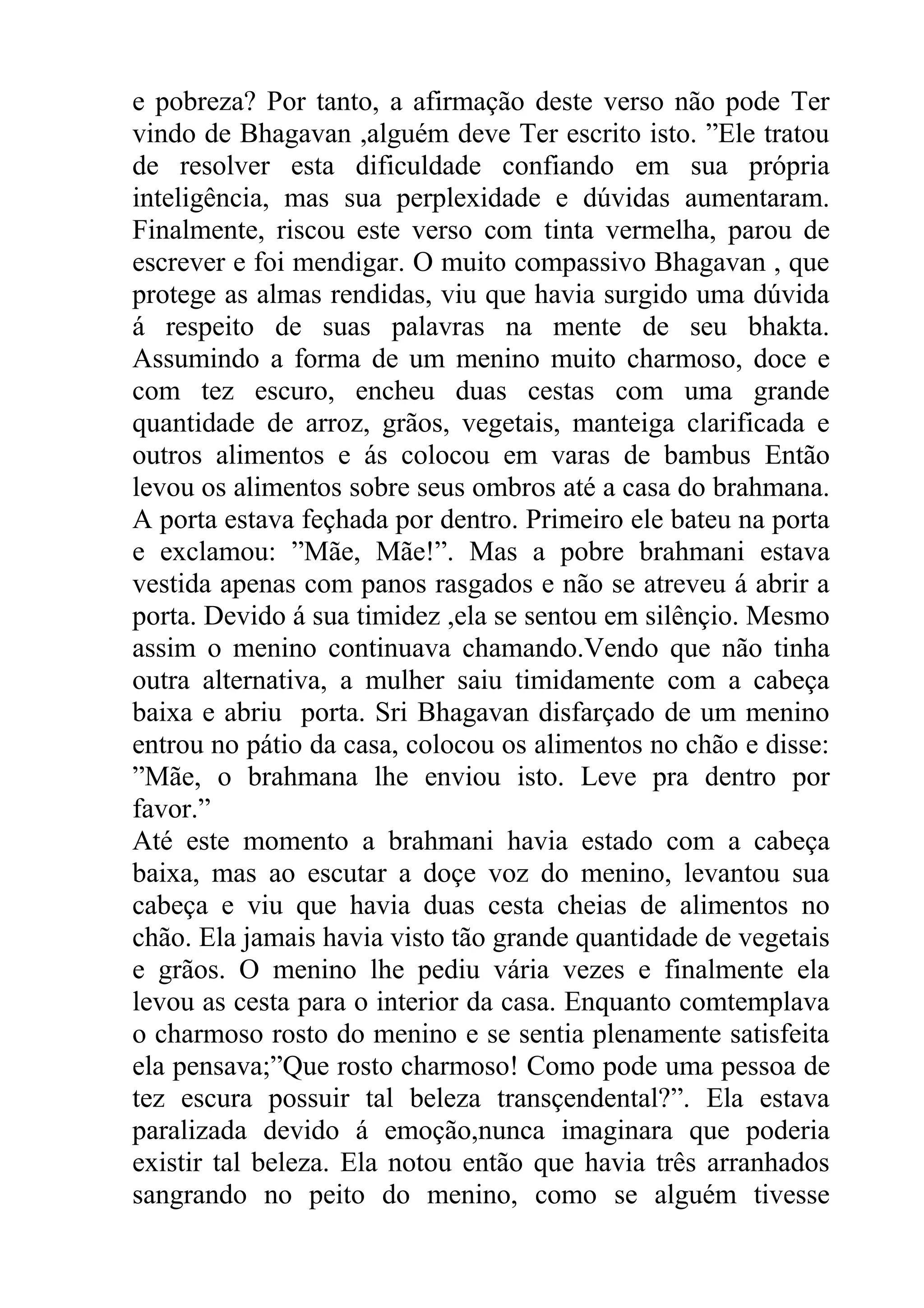 e pobreza? Por tanto, a afirmação deste verso não pode Ter
vindo de Bhagavan ,alguém deve Ter escrito isto. ”Ele tratou
de resolver esta dificuldade confiando em sua própria
inteligência, mas sua perplexidade e dúvidas aumentaram.
Finalmente, riscou este verso com tinta vermelha, parou de
escrever e foi mendigar. O muito compassivo Bhagavan , que
protege as almas rendidas, viu que havia surgido uma dúvida
á respeito de suas palavras na mente de seu bhakta.
Assumindo a forma de um menino muito charmoso, doce e
com tez escuro, encheu duas cestas com uma grande
quantidade de arroz, grãos, vegetais, manteiga clarificada e
outros alimentos e ás colocou em varas de bambus Então
levou os alimentos sobre seus ombros até a casa do brahmana.
A porta estava feçhada por dentro. Primeiro ele bateu na porta
e exclamou: ”Mãe, Mãe!”. Mas a pobre brahmani estava
vestida apenas com panos rasgados e não se atreveu á abrir a
porta. Devido á sua timidez ,ela se sentou em silênçio. Mesmo
assim o menino continuava chamando.Vendo que não tinha
outra alternativa, a mulher saiu timidamente com a cabeça
baixa e abriu porta. Sri Bhagavan disfarçado de um menino
entrou no pátio da casa, colocou os alimentos no chão e disse:
”Mãe, o brahmana lhe enviou isto. Leve pra dentro por
favor.”
Até este momento a brahmani havia estado com a cabeça
baixa, mas ao escutar a doçe voz do menino, levantou sua
cabeça e viu que havia duas cesta cheias de alimentos no
chão. Ela jamais havia visto tão grande quantidade de vegetais
e grãos. O menino lhe pediu vária vezes e finalmente ela
levou as cesta para o interior da casa. Enquanto comtemplava
o charmoso rosto do menino e se sentia plenamente satisfeita
ela pensava;”Que rosto charmoso! Como pode uma pessoa de
tez escura possuir tal beleza transçendental?”. Ela estava
paralizada devido á emoção,nunca imaginara que poderia
existir tal beleza. Ela notou então que havia três arranhados
sangrando no peito do menino, como se alguém tivesse
 