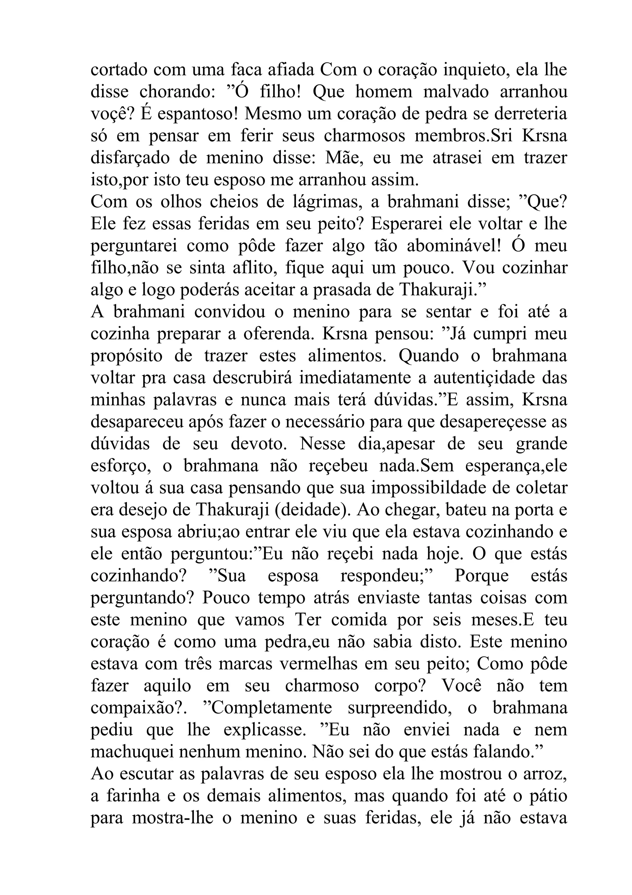 cortado com uma faca afiada Com o coração inquieto, ela lhe
disse chorando: ”Ó filho! Que homem malvado arranhou
voçê? É espantoso! Mesmo um coração de pedra se derreteria
só em pensar em ferir seus charmosos membros.Sri Krsna
disfarçado de menino disse: Mãe, eu me atrasei em trazer
isto,por isto teu esposo me arranhou assim.
Com os olhos cheios de lágrimas, a brahmani disse; ”Que?
Ele fez essas feridas em seu peito? Esperarei ele voltar e lhe
perguntarei como pôde fazer algo tão abominável! Ó meu
filho,não se sinta aflito, fique aqui um pouco. Vou cozinhar
algo e logo poderás aceitar a prasada de Thakuraji.”
A brahmani convidou o menino para se sentar e foi até a
cozinha preparar a oferenda. Krsna pensou: ”Já cumpri meu
propósito de trazer estes alimentos. Quando o brahmana
voltar pra casa descrubirá imediatamente a autentiçidade das
minhas palavras e nunca mais terá dúvidas.”E assim, Krsna
desapareceu após fazer o necessário para que desapereçesse as
dúvidas de seu devoto. Nesse dia,apesar de seu grande
esforço, o brahmana não reçebeu nada.Sem esperança,ele
voltou á sua casa pensando que sua impossibildade de coletar
era desejo de Thakuraji (deidade). Ao chegar, bateu na porta e
sua esposa abriu;ao entrar ele viu que ela estava cozinhando e
ele então perguntou:”Eu não reçebi nada hoje. O que estás
cozinhando? ”Sua esposa respondeu;” Porque estás
perguntando? Pouco tempo atrás enviaste tantas coisas com
este menino que vamos Ter comida por seis meses.E teu
coração é como uma pedra,eu não sabia disto. Este menino
estava com três marcas vermelhas em seu peito; Como pôde
fazer aquilo em seu charmoso corpo? Você não tem
compaixão?. ”Completamente surpreendido, o brahmana
pediu que lhe explicasse. ”Eu não enviei nada e nem
machuquei nenhum menino. Não sei do que estás falando.”
Ao escutar as palavras de seu esposo ela lhe mostrou o arroz,
a farinha e os demais alimentos, mas quando foi até o pátio
para mostra-lhe o menino e suas feridas, ele já não estava
 