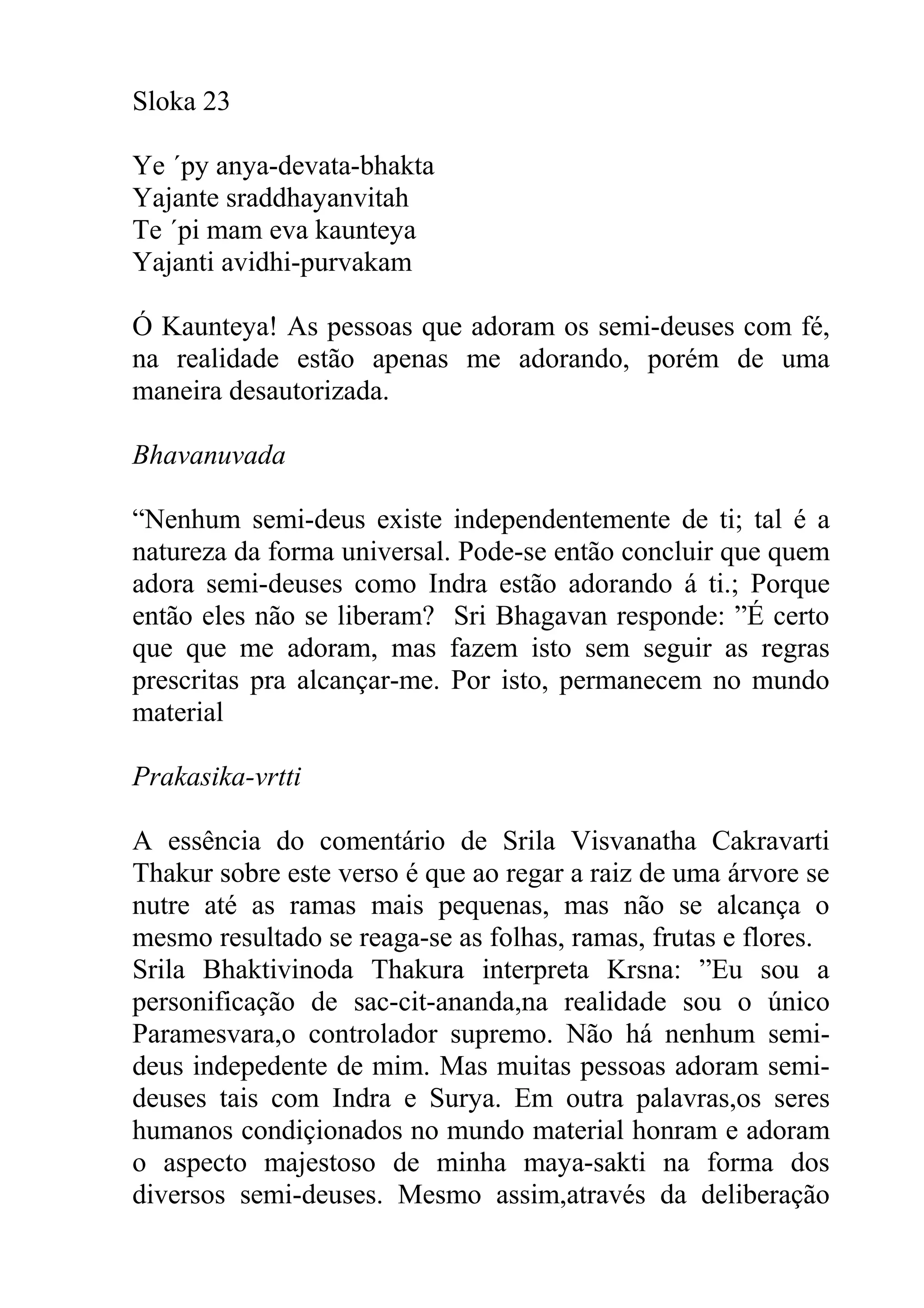 Sloka 23

Ye ´py anya-devata-bhakta
Yajante sraddhayanvitah
Te ´pi mam eva kaunteya
Yajanti avidhi-purvakam

Ó Kaunteya! As pessoas que adoram os semi-deuses com fé,
na realidade estão apenas me adorando, porém de uma
maneira desautorizada.

Bhavanuvada

“Nenhum semi-deus existe independentemente de ti; tal é a
natureza da forma universal. Pode-se então concluir que quem
adora semi-deuses como Indra estão adorando á ti.; Porque
então eles não se liberam? Sri Bhagavan responde: ”É certo
que que me adoram, mas fazem isto sem seguir as regras
prescritas pra alcançar-me. Por isto, permanecem no mundo
material

Prakasika-vrtti

A essência do comentário de Srila Visvanatha Cakravarti
Thakur sobre este verso é que ao regar a raiz de uma árvore se
nutre até as ramas mais pequenas, mas não se alcança o
mesmo resultado se reaga-se as folhas, ramas, frutas e flores.
Srila Bhaktivinoda Thakura interpreta Krsna: ”Eu sou a
personificação de sac-cit-ananda,na realidade sou o único
Paramesvara,o controlador supremo. Não há nenhum semi-
deus indepedente de mim. Mas muitas pessoas adoram semi-
deuses tais com Indra e Surya. Em outra palavras,os seres
humanos condiçionados no mundo material honram e adoram
o aspecto majestoso de minha maya-sakti na forma dos
diversos semi-deuses. Mesmo assim,através da deliberação
 