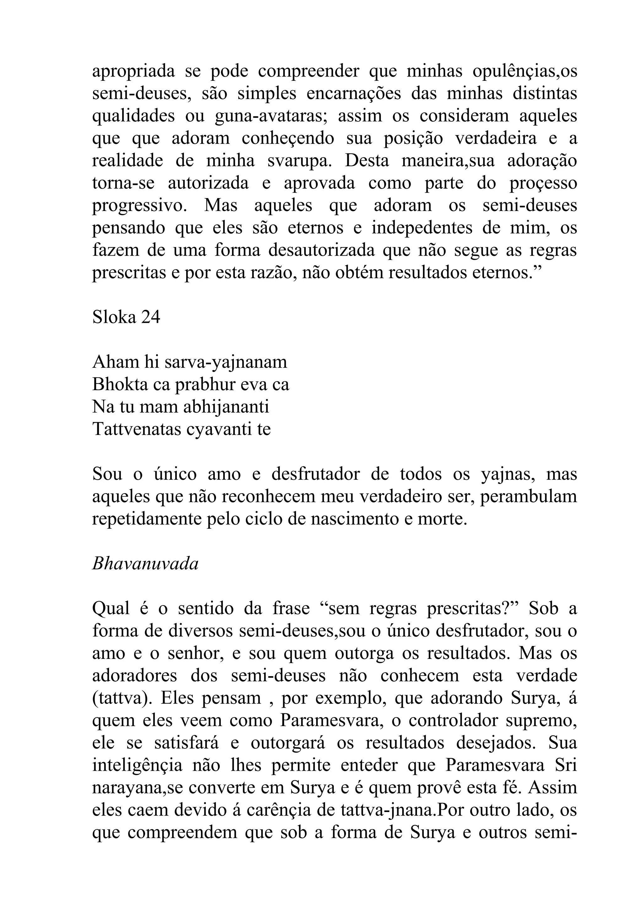 apropriada se pode compreender que minhas opulênçias,os
semi-deuses, são simples encarnações das minhas distintas
qualidades ou guna-avataras; assim os consideram aqueles
que que adoram conheçendo sua posição verdadeira e a
realidade de minha svarupa. Desta maneira,sua adoração
torna-se autorizada e aprovada como parte do proçesso
progressivo. Mas aqueles que adoram os semi-deuses
pensando que eles são eternos e indepedentes de mim, os
fazem de uma forma desautorizada que não segue as regras
prescritas e por esta razão, não obtém resultados eternos.”

Sloka 24

Aham hi sarva-yajnanam
Bhokta ca prabhur eva ca
Na tu mam abhijananti
Tattvenatas cyavanti te

Sou o único amo e desfrutador de todos os yajnas, mas
aqueles que não reconhecem meu verdadeiro ser, perambulam
repetidamente pelo ciclo de nascimento e morte.

Bhavanuvada

Qual é o sentido da frase “sem regras prescritas?” Sob a
forma de diversos semi-deuses,sou o único desfrutador, sou o
amo e o senhor, e sou quem outorga os resultados. Mas os
adoradores dos semi-deuses não conhecem esta verdade
(tattva). Eles pensam , por exemplo, que adorando Surya, á
quem eles veem como Paramesvara, o controlador supremo,
ele se satisfará e outorgará os resultados desejados. Sua
inteligênçia não lhes permite enteder que Paramesvara Sri
narayana,se converte em Surya e é quem provê esta fé. Assim
eles caem devido á carênçia de tattva-jnana.Por outro lado, os
que compreendem que sob a forma de Surya e outros semi-
 