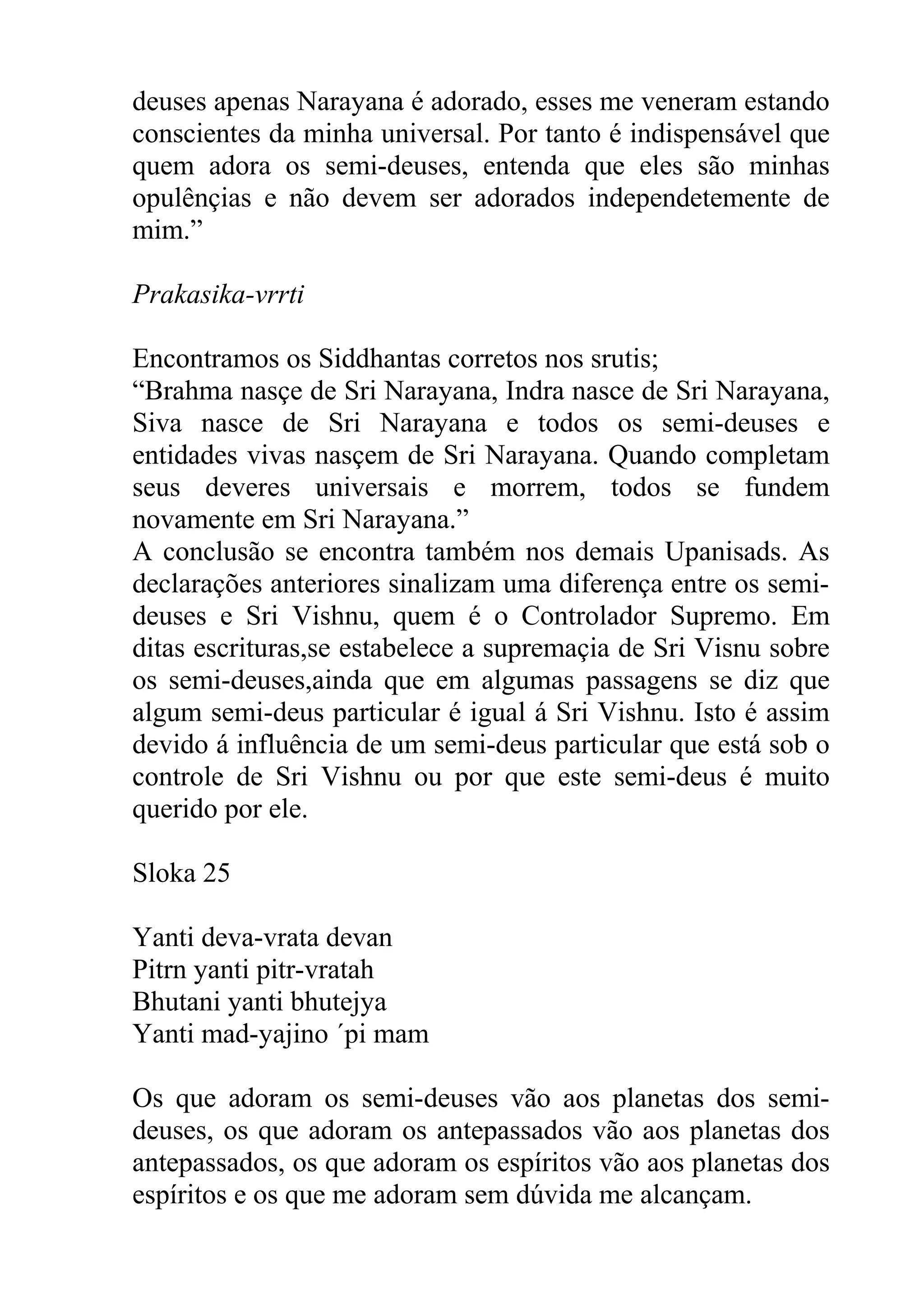 deuses apenas Narayana é adorado, esses me veneram estando
conscientes da minha universal. Por tanto é indispensável que
quem adora os semi-deuses, entenda que eles são minhas
opulênçias e não devem ser adorados independetemente de
mim.”

Prakasika-vrrti

Encontramos os Siddhantas corretos nos srutis;
“Brahma nasçe de Sri Narayana, Indra nasce de Sri Narayana,
Siva nasce de Sri Narayana e todos os semi-deuses e
entidades vivas nasçem de Sri Narayana. Quando completam
seus deveres universais e morrem, todos se fundem
novamente em Sri Narayana.”
A conclusão se encontra também nos demais Upanisads. As
declarações anteriores sinalizam uma diferença entre os semi-
deuses e Sri Vishnu, quem é o Controlador Supremo. Em
ditas escrituras,se estabelece a supremaçia de Sri Visnu sobre
os semi-deuses,ainda que em algumas passagens se diz que
algum semi-deus particular é igual á Sri Vishnu. Isto é assim
devido á influência de um semi-deus particular que está sob o
controle de Sri Vishnu ou por que este semi-deus é muito
querido por ele.

Sloka 25

Yanti deva-vrata devan
Pitrn yanti pitr-vratah
Bhutani yanti bhutejya
Yanti mad-yajino ´pi mam

Os que adoram os semi-deuses vão aos planetas dos semi-
deuses, os que adoram os antepassados vão aos planetas dos
antepassados, os que adoram os espíritos vão aos planetas dos
espíritos e os que me adoram sem dúvida me alcançam.
 