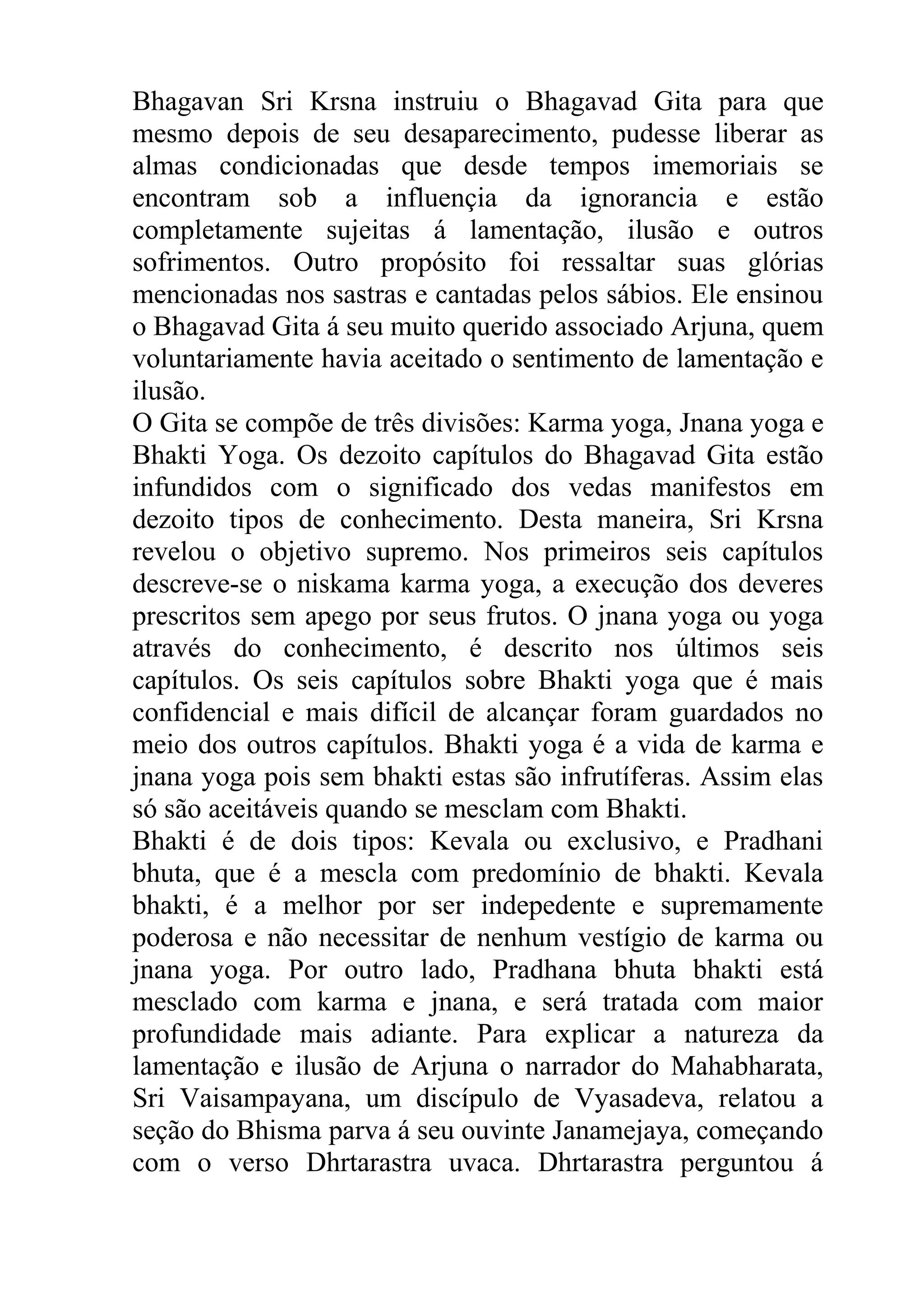Bhagavan Sri Krsna instruiu o Bhagavad Gita para que
mesmo depois de seu desaparecimento, pudesse liberar as
almas condicionadas que desde tempos imemoriais se
encontram sob a influençia da ignorancia e estão
completamente sujeitas á lamentação, ilusão e outros
sofrimentos. Outro propósito foi ressaltar suas glórias
mencionadas nos sastras e cantadas pelos sábios. Ele ensinou
o Bhagavad Gita á seu muito querido associado Arjuna, quem
voluntariamente havia aceitado o sentimento de lamentação e
ilusão.
O Gita se compõe de três divisões: Karma yoga, Jnana yoga e
Bhakti Yoga. Os dezoito capítulos do Bhagavad Gita estão
infundidos com o significado dos vedas manifestos em
dezoito tipos de conhecimento. Desta maneira, Sri Krsna
revelou o objetivo supremo. Nos primeiros seis capítulos
descreve-se o niskama karma yoga, a execução dos deveres
prescritos sem apego por seus frutos. O jnana yoga ou yoga
através do conhecimento, é descrito nos últimos seis
capítulos. Os seis capítulos sobre Bhakti yoga que é mais
confidencial e mais difícil de alcançar foram guardados no
meio dos outros capítulos. Bhakti yoga é a vida de karma e
jnana yoga pois sem bhakti estas são infrutíferas. Assim elas
só são aceitáveis quando se mesclam com Bhakti.
Bhakti é de dois tipos: Kevala ou exclusivo, e Pradhani
bhuta, que é a mescla com predomínio de bhakti. Kevala
bhakti, é a melhor por ser indepedente e supremamente
poderosa e não necessitar de nenhum vestígio de karma ou
jnana yoga. Por outro lado, Pradhana bhuta bhakti está
mesclado com karma e jnana, e será tratada com maior
profundidade mais adiante. Para explicar a natureza da
lamentação e ilusão de Arjuna o narrador do Mahabharata,
Sri Vaisampayana, um discípulo de Vyasadeva, relatou a
seção do Bhisma parva á seu ouvinte Janamejaya, começando
com o verso Dhrtarastra uvaca. Dhrtarastra perguntou á
 