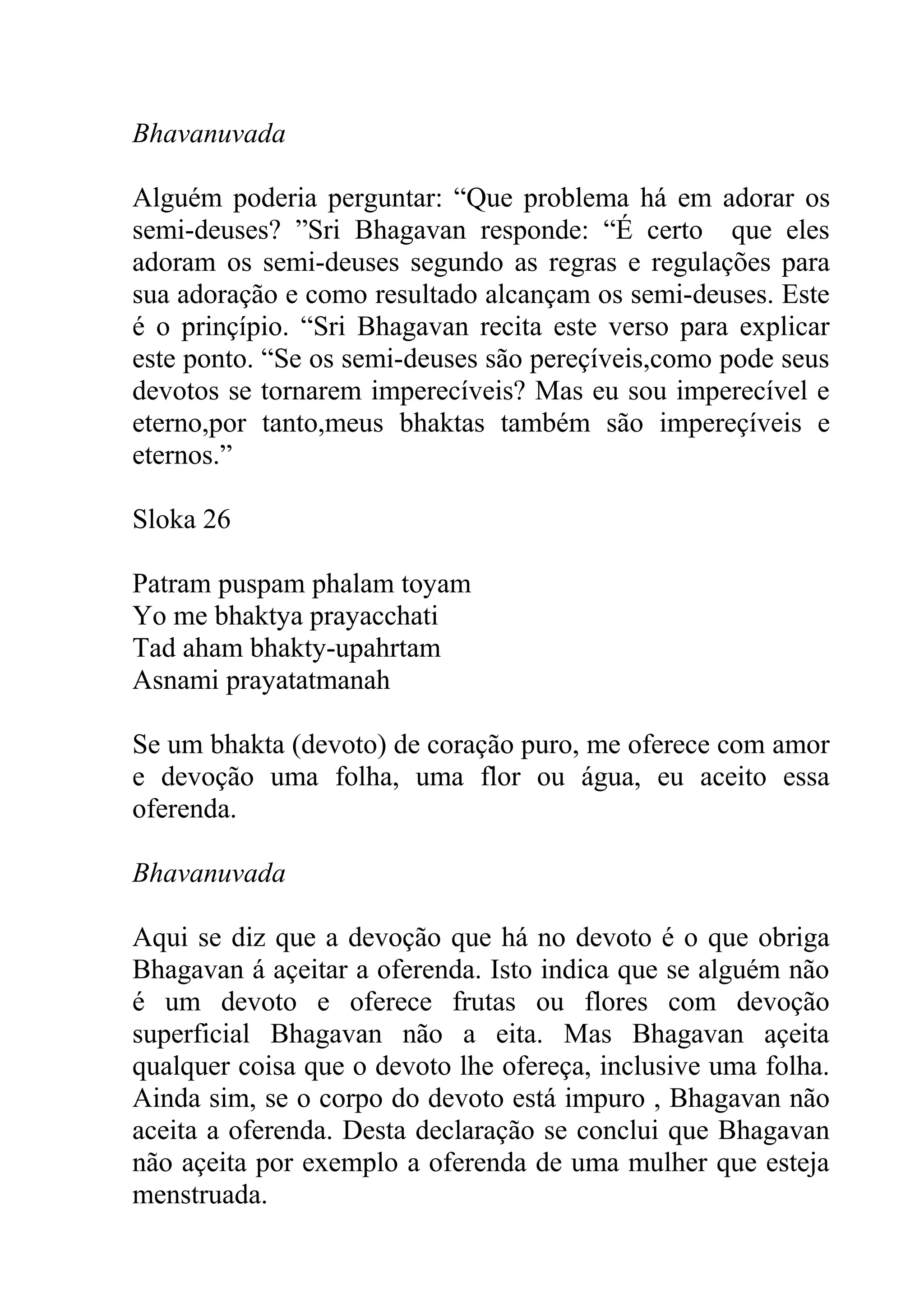 Bhavanuvada

Alguém poderia perguntar: “Que problema há em adorar os
semi-deuses? ”Sri Bhagavan responde: “É certo que eles
adoram os semi-deuses segundo as regras e regulações para
sua adoração e como resultado alcançam os semi-deuses. Este
é o prinçípio. “Sri Bhagavan recita este verso para explicar
este ponto. “Se os semi-deuses são pereçíveis,como pode seus
devotos se tornarem imperecíveis? Mas eu sou imperecível e
eterno,por tanto,meus bhaktas também são impereçíveis e
eternos.”

Sloka 26

Patram puspam phalam toyam
Yo me bhaktya prayacchati
Tad aham bhakty-upahrtam
Asnami prayatatmanah

Se um bhakta (devoto) de coração puro, me oferece com amor
e devoção uma folha, uma flor ou água, eu aceito essa
oferenda.

Bhavanuvada

Aqui se diz que a devoção que há no devoto é o que obriga
Bhagavan á açeitar a oferenda. Isto indica que se alguém não
é um devoto e oferece frutas ou flores com devoção
superficial Bhagavan não a eita. Mas Bhagavan açeita
qualquer coisa que o devoto lhe ofereça, inclusive uma folha.
Ainda sim, se o corpo do devoto está impuro , Bhagavan não
aceita a oferenda. Desta declaração se conclui que Bhagavan
não açeita por exemplo a oferenda de uma mulher que esteja
menstruada.
 