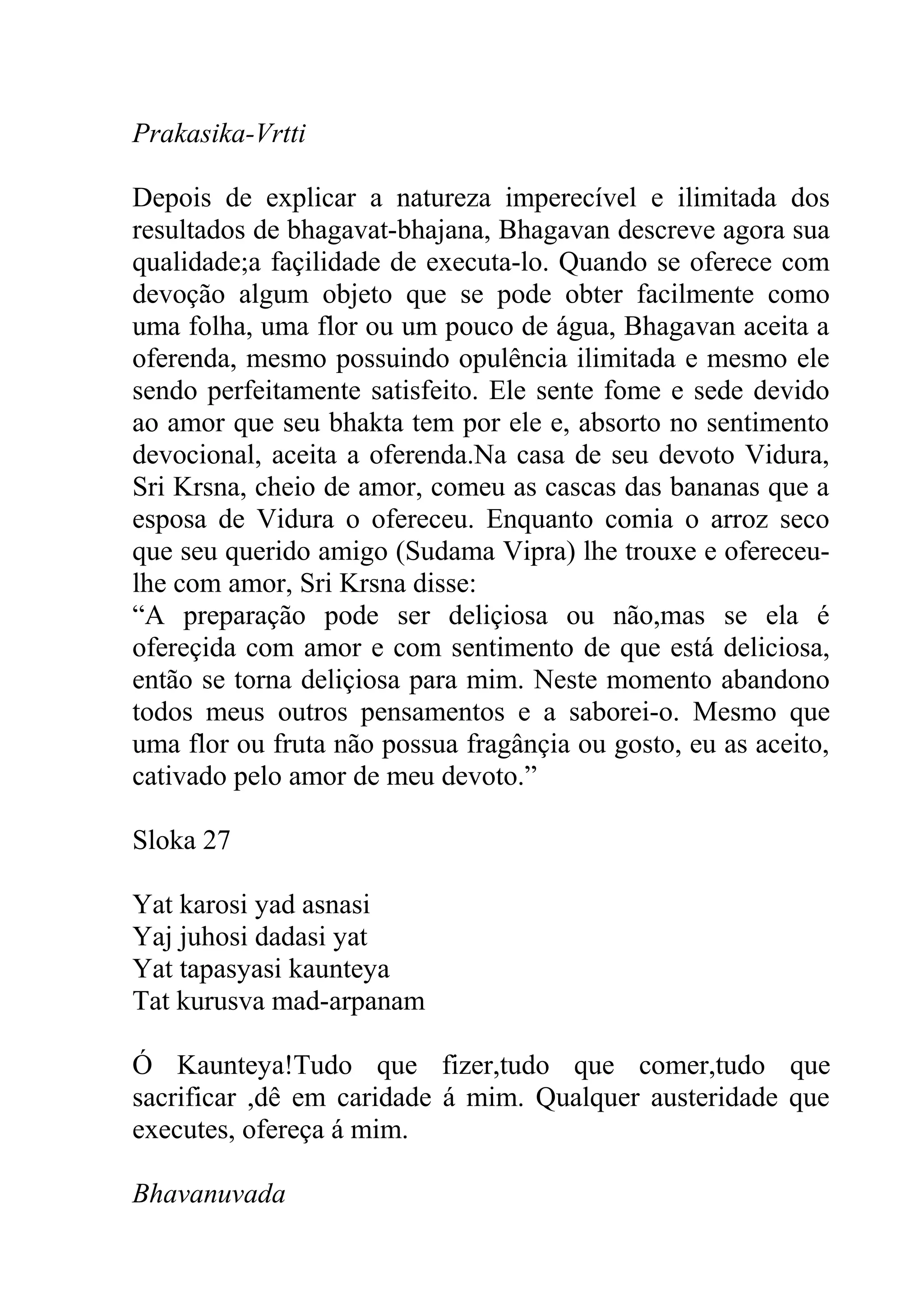Prakasika-Vrtti

Depois de explicar a natureza imperecível e ilimitada dos
resultados de bhagavat-bhajana, Bhagavan descreve agora sua
qualidade;a façilidade de executa-lo. Quando se oferece com
devoção algum objeto que se pode obter facilmente como
uma folha, uma flor ou um pouco de água, Bhagavan aceita a
oferenda, mesmo possuindo opulência ilimitada e mesmo ele
sendo perfeitamente satisfeito. Ele sente fome e sede devido
ao amor que seu bhakta tem por ele e, absorto no sentimento
devocional, aceita a oferenda.Na casa de seu devoto Vidura,
Sri Krsna, cheio de amor, comeu as cascas das bananas que a
esposa de Vidura o ofereceu. Enquanto comia o arroz seco
que seu querido amigo (Sudama Vipra) lhe trouxe e ofereceu-
lhe com amor, Sri Krsna disse:
“A preparação pode ser deliçiosa ou não,mas se ela é
ofereçida com amor e com sentimento de que está deliciosa,
então se torna deliçiosa para mim. Neste momento abandono
todos meus outros pensamentos e a saborei-o. Mesmo que
uma flor ou fruta não possua fragânçia ou gosto, eu as aceito,
cativado pelo amor de meu devoto.”

Sloka 27

Yat karosi yad asnasi
Yaj juhosi dadasi yat
Yat tapasyasi kaunteya
Tat kurusva mad-arpanam

Ó Kaunteya!Tudo que fizer,tudo que comer,tudo que
sacrificar ,dê em caridade á mim. Qualquer austeridade que
executes, ofereça á mim.

Bhavanuvada
 