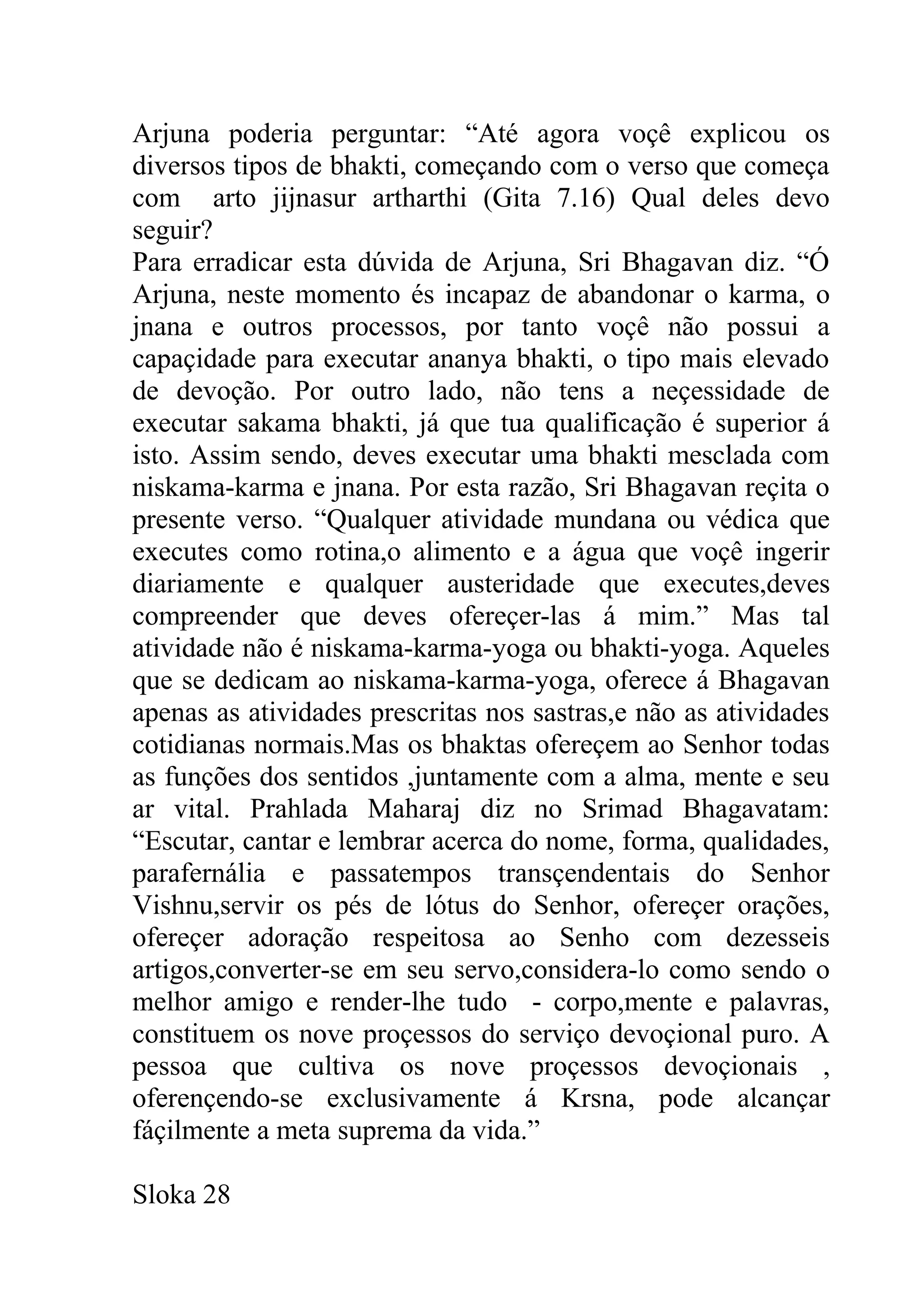 Arjuna poderia perguntar: “Até agora voçê explicou os
diversos tipos de bhakti, começando com o verso que começa
com arto jijnasur artharthi (Gita 7.16) Qual deles devo
seguir?
Para erradicar esta dúvida de Arjuna, Sri Bhagavan diz. “Ó
Arjuna, neste momento és incapaz de abandonar o karma, o
jnana e outros processos, por tanto voçê não possui a
capaçidade para executar ananya bhakti, o tipo mais elevado
de devoção. Por outro lado, não tens a neçessidade de
executar sakama bhakti, já que tua qualificação é superior á
isto. Assim sendo, deves executar uma bhakti mesclada com
niskama-karma e jnana. Por esta razão, Sri Bhagavan reçita o
presente verso. “Qualquer atividade mundana ou védica que
executes como rotina,o alimento e a água que voçê ingerir
diariamente e qualquer austeridade que executes,deves
compreender que deves ofereçer-las á mim.” Mas tal
atividade não é niskama-karma-yoga ou bhakti-yoga. Aqueles
que se dedicam ao niskama-karma-yoga, oferece á Bhagavan
apenas as atividades prescritas nos sastras,e não as atividades
cotidianas normais.Mas os bhaktas ofereçem ao Senhor todas
as funções dos sentidos ,juntamente com a alma, mente e seu
ar vital. Prahlada Maharaj diz no Srimad Bhagavatam:
“Escutar, cantar e lembrar acerca do nome, forma, qualidades,
parafernália e passatempos transçendentais do Senhor
Vishnu,servir os pés de lótus do Senhor, ofereçer orações,
ofereçer adoração respeitosa ao Senho com dezesseis
artigos,converter-se em seu servo,considera-lo como sendo o
melhor amigo e render-lhe tudo - corpo,mente e palavras,
constituem os nove proçessos do serviço devoçional puro. A
pessoa que cultiva os nove proçessos devoçionais ,
oferençendo-se exclusivamente á Krsna, pode alcançar
fáçilmente a meta suprema da vida.”

Sloka 28
 