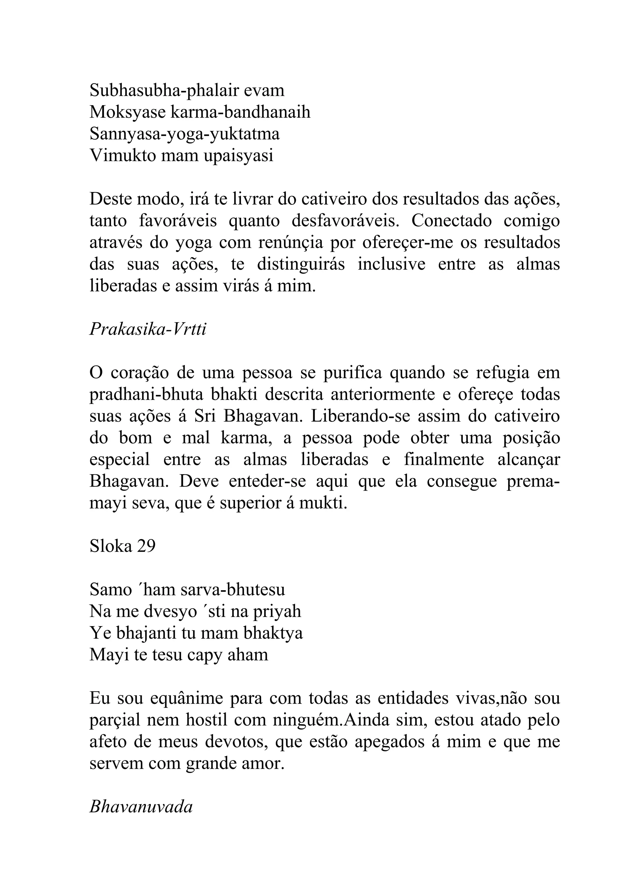 Subhasubha-phalair evam
Moksyase karma-bandhanaih
Sannyasa-yoga-yuktatma
Vimukto mam upaisyasi

Deste modo, irá te livrar do cativeiro dos resultados das ações,
tanto favoráveis quanto desfavoráveis. Conectado comigo
através do yoga com renúnçia por ofereçer-me os resultados
das suas ações, te distinguirás inclusive entre as almas
liberadas e assim virás á mim.

Prakasika-Vrtti

O coração de uma pessoa se purifica quando se refugia em
pradhani-bhuta bhakti descrita anteriormente e ofereçe todas
suas ações á Sri Bhagavan. Liberando-se assim do cativeiro
do bom e mal karma, a pessoa pode obter uma posição
especial entre as almas liberadas e finalmente alcançar
Bhagavan. Deve enteder-se aqui que ela consegue prema-
mayi seva, que é superior á mukti.

Sloka 29

Samo ´ham sarva-bhutesu
Na me dvesyo ´sti na priyah
Ye bhajanti tu mam bhaktya
Mayi te tesu capy aham

Eu sou equânime para com todas as entidades vivas,não sou
parçial nem hostil com ninguém.Ainda sim, estou atado pelo
afeto de meus devotos, que estão apegados á mim e que me
servem com grande amor.

Bhavanuvada
 