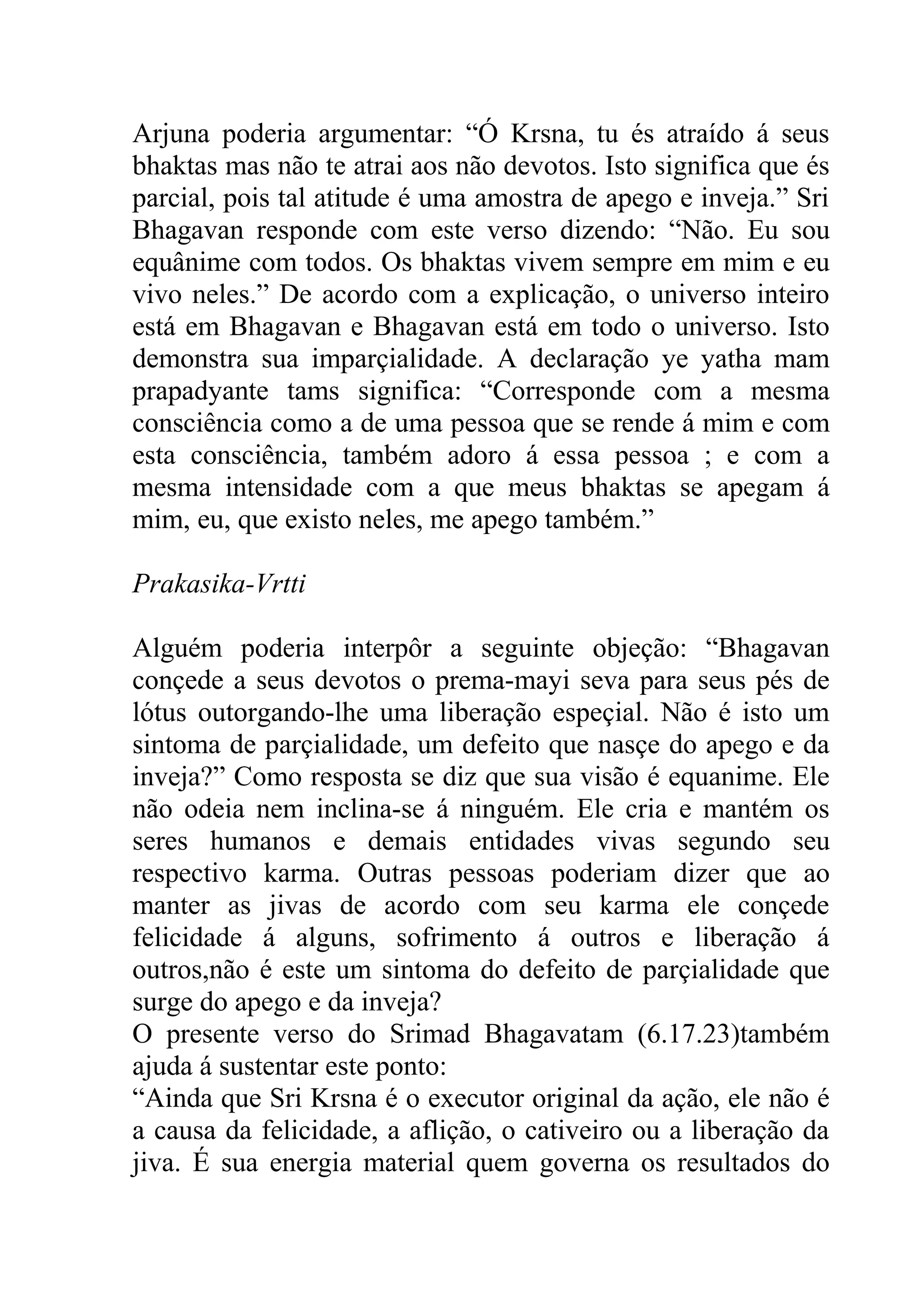 Arjuna poderia argumentar: “Ó Krsna, tu és atraído á seus
bhaktas mas não te atrai aos não devotos. Isto significa que és
parcial, pois tal atitude é uma amostra de apego e inveja.” Sri
Bhagavan responde com este verso dizendo: “Não. Eu sou
equânime com todos. Os bhaktas vivem sempre em mim e eu
vivo neles.” De acordo com a explicação, o universo inteiro
está em Bhagavan e Bhagavan está em todo o universo. Isto
demonstra sua imparçialidade. A declaração ye yatha mam
prapadyante tams significa: “Corresponde com a mesma
consciência como a de uma pessoa que se rende á mim e com
esta consciência, também adoro á essa pessoa ; e com a
mesma intensidade com a que meus bhaktas se apegam á
mim, eu, que existo neles, me apego também.”

Prakasika-Vrtti

Alguém poderia interpôr a seguinte objeção: “Bhagavan
conçede a seus devotos o prema-mayi seva para seus pés de
lótus outorgando-lhe uma liberação espeçial. Não é isto um
sintoma de parçialidade, um defeito que nasçe do apego e da
inveja?” Como resposta se diz que sua visão é equanime. Ele
não odeia nem inclina-se á ninguém. Ele cria e mantém os
seres humanos e demais entidades vivas segundo seu
respectivo karma. Outras pessoas poderiam dizer que ao
manter as jivas de acordo com seu karma ele conçede
felicidade á alguns, sofrimento á outros e liberação á
outros,não é este um sintoma do defeito de parçialidade que
surge do apego e da inveja?
O presente verso do Srimad Bhagavatam (6.17.23)também
ajuda á sustentar este ponto:
“Ainda que Sri Krsna é o executor original da ação, ele não é
a causa da felicidade, a aflição, o cativeiro ou a liberação da
jiva. É sua energia material quem governa os resultados do
 