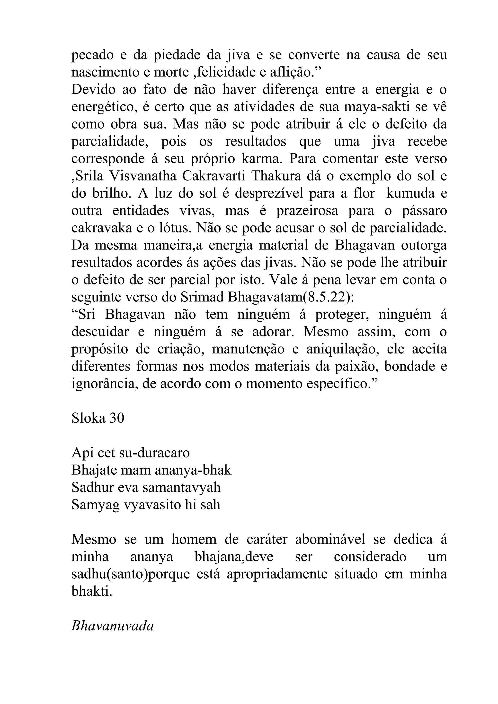pecado e da piedade da jiva e se converte na causa de seu
nascimento e morte ,felicidade e aflição.”
Devido ao fato de não haver diferença entre a energia e o
energético, é certo que as atividades de sua maya-sakti se vê
como obra sua. Mas não se pode atribuir á ele o defeito da
parcialidade, pois os resultados que uma jiva recebe
corresponde á seu próprio karma. Para comentar este verso
,Srila Visvanatha Cakravarti Thakura dá o exemplo do sol e
do brilho. A luz do sol é desprezível para a flor kumuda e
outra entidades vivas, mas é prazeirosa para o pássaro
cakravaka e o lótus. Não se pode acusar o sol de parcialidade.
Da mesma maneira,a energia material de Bhagavan outorga
resultados acordes ás ações das jivas. Não se pode lhe atribuir
o defeito de ser parcial por isto. Vale á pena levar em conta o
seguinte verso do Srimad Bhagavatam(8.5.22):
“Sri Bhagavan não tem ninguém á proteger, ninguém á
descuidar e ninguém á se adorar. Mesmo assim, com o
propósito de criação, manutenção e aniquilação, ele aceita
diferentes formas nos modos materiais da paixão, bondade e
ignorância, de acordo com o momento específico.”

Sloka 30

Api cet su-duracaro
Bhajate mam ananya-bhak
Sadhur eva samantavyah
Samyag vyavasito hi sah

Mesmo se um homem de caráter abominável se dedica á
minha ananya bhajana,deve ser considerado um
sadhu(santo)porque está apropriadamente situado em minha
bhakti.

Bhavanuvada
 