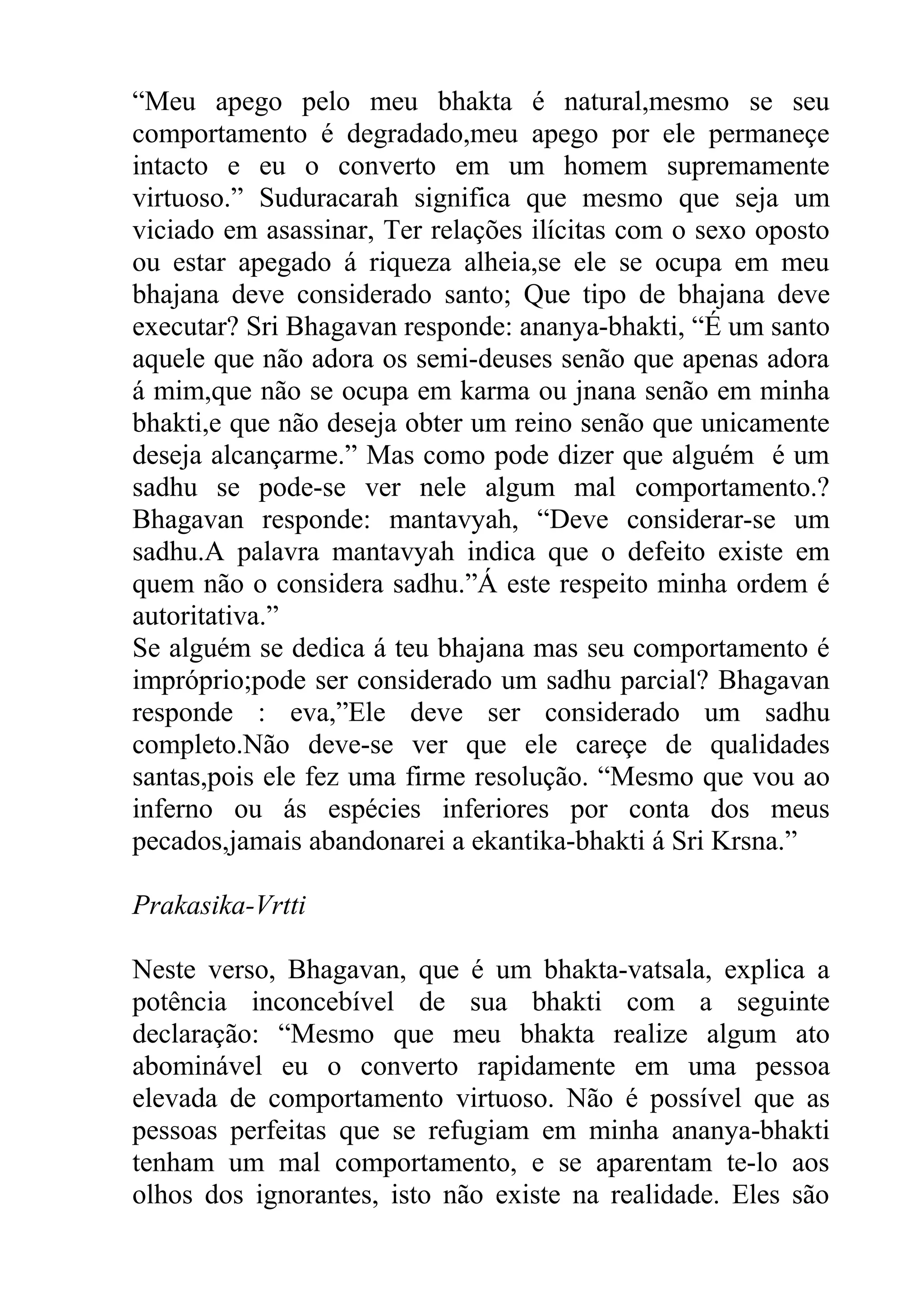 “Meu apego pelo meu bhakta é natural,mesmo se seu
comportamento é degradado,meu apego por ele permaneçe
intacto e eu o converto em um homem supremamente
virtuoso.” Suduracarah significa que mesmo que seja um
viciado em asassinar, Ter relações ilícitas com o sexo oposto
ou estar apegado á riqueza alheia,se ele se ocupa em meu
bhajana deve considerado santo; Que tipo de bhajana deve
executar? Sri Bhagavan responde: ananya-bhakti, “É um santo
aquele que não adora os semi-deuses senão que apenas adora
á mim,que não se ocupa em karma ou jnana senão em minha
bhakti,e que não deseja obter um reino senão que unicamente
deseja alcançarme.” Mas como pode dizer que alguém é um
sadhu se pode-se ver nele algum mal comportamento.?
Bhagavan responde: mantavyah, “Deve considerar-se um
sadhu.A palavra mantavyah indica que o defeito existe em
quem não o considera sadhu.”Á este respeito minha ordem é
autoritativa.”
Se alguém se dedica á teu bhajana mas seu comportamento é
impróprio;pode ser considerado um sadhu parcial? Bhagavan
responde : eva,”Ele deve ser considerado um sadhu
completo.Não deve-se ver que ele careçe de qualidades
santas,pois ele fez uma firme resolução. “Mesmo que vou ao
inferno ou ás espécies inferiores por conta dos meus
pecados,jamais abandonarei a ekantika-bhakti á Sri Krsna.”

Prakasika-Vrtti

Neste verso, Bhagavan, que é um bhakta-vatsala, explica a
potência inconcebível de sua bhakti com a seguinte
declaração: “Mesmo que meu bhakta realize algum ato
abominável eu o converto rapidamente em uma pessoa
elevada de comportamento virtuoso. Não é possível que as
pessoas perfeitas que se refugiam em minha ananya-bhakti
tenham um mal comportamento, e se aparentam te-lo aos
olhos dos ignorantes, isto não existe na realidade. Eles são
 