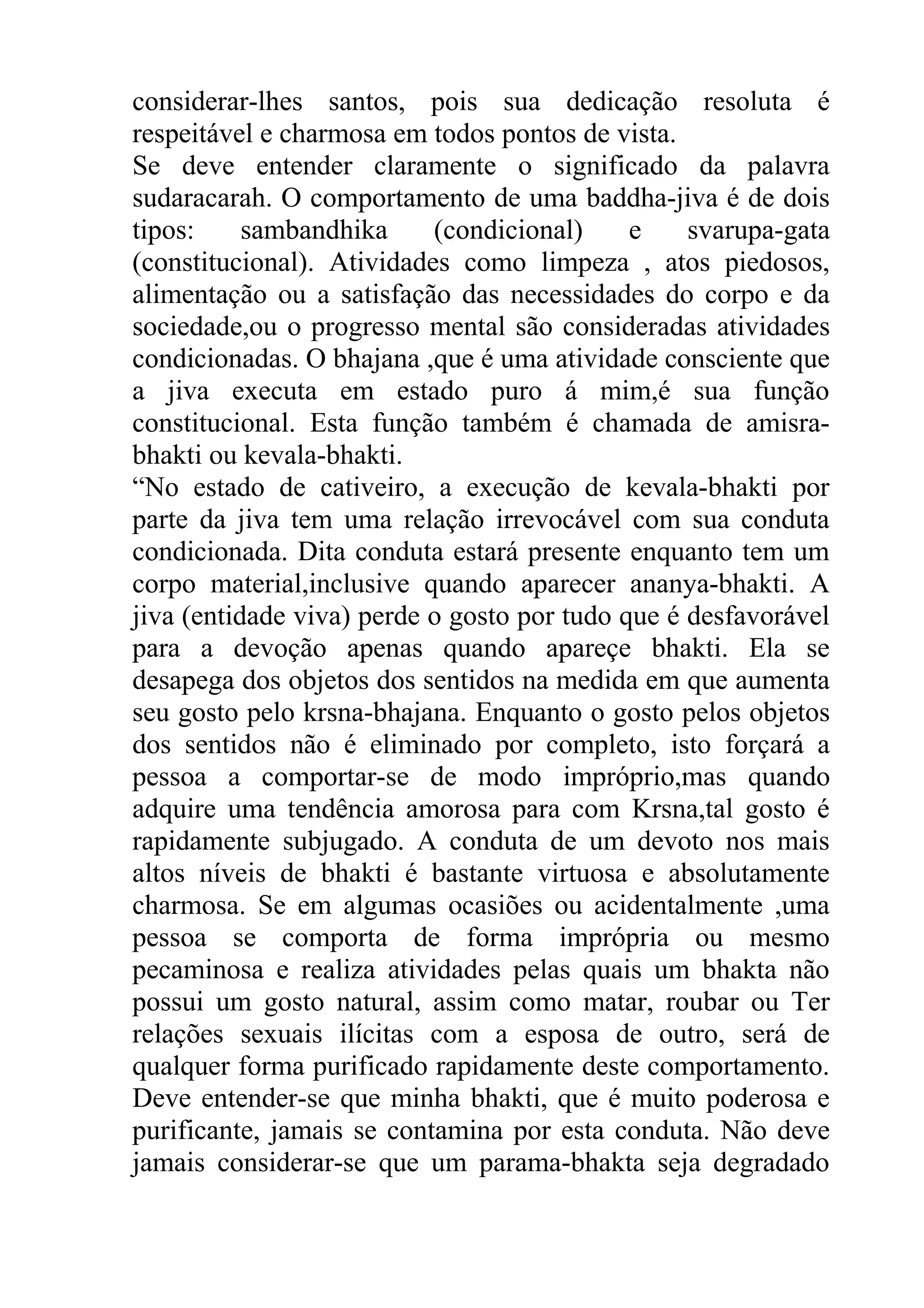 considerar-lhes santos, pois sua dedicação resoluta é
respeitável e charmosa em todos pontos de vista.
Se deve entender claramente o significado da palavra
sudaracarah. O comportamento de uma baddha-jiva é de dois
tipos:     sambandhika     (condicional)     e    svarupa-gata
(constitucional). Atividades como limpeza , atos piedosos,
alimentação ou a satisfação das necessidades do corpo e da
sociedade,ou o progresso mental são consideradas atividades
condicionadas. O bhajana ,que é uma atividade consciente que
a jiva executa em estado puro á mim,é sua função
constitucional. Esta função também é chamada de amisra-
bhakti ou kevala-bhakti.
“No estado de cativeiro, a execução de kevala-bhakti por
parte da jiva tem uma relação irrevocável com sua conduta
condicionada. Dita conduta estará presente enquanto tem um
corpo material,inclusive quando aparecer ananya-bhakti. A
jiva (entidade viva) perde o gosto por tudo que é desfavorável
para a devoção apenas quando apareçe bhakti. Ela se
desapega dos objetos dos sentidos na medida em que aumenta
seu gosto pelo krsna-bhajana. Enquanto o gosto pelos objetos
dos sentidos não é eliminado por completo, isto forçará a
pessoa a comportar-se de modo impróprio,mas quando
adquire uma tendência amorosa para com Krsna,tal gosto é
rapidamente subjugado. A conduta de um devoto nos mais
altos níveis de bhakti é bastante virtuosa e absolutamente
charmosa. Se em algumas ocasiões ou acidentalmente ,uma
pessoa se comporta de forma imprópria ou mesmo
pecaminosa e realiza atividades pelas quais um bhakta não
possui um gosto natural, assim como matar, roubar ou Ter
relações sexuais ilícitas com a esposa de outro, será de
qualquer forma purificado rapidamente deste comportamento.
Deve entender-se que minha bhakti, que é muito poderosa e
purificante, jamais se contamina por esta conduta. Não deve
jamais considerar-se que um parama-bhakta seja degradado
 