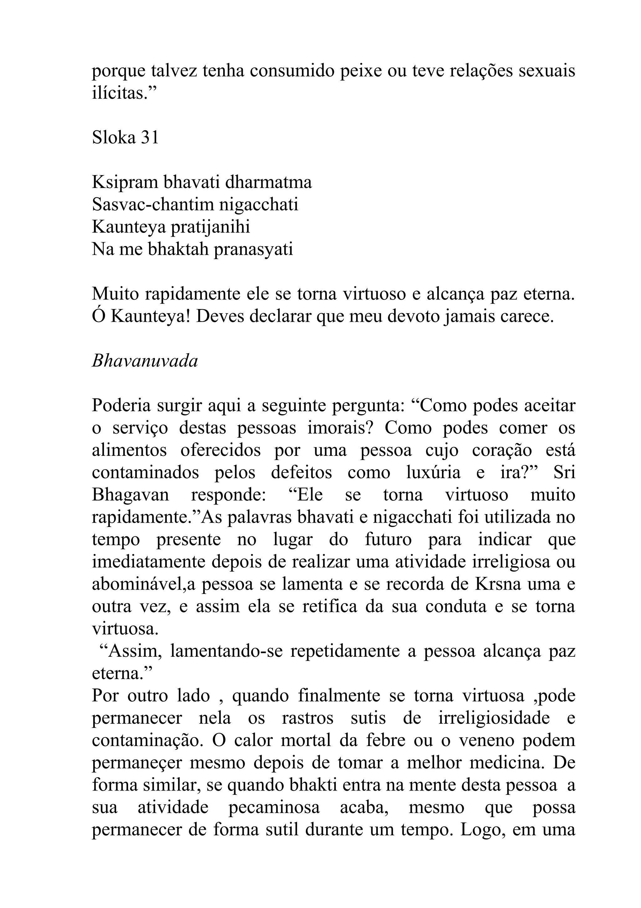 porque talvez tenha consumido peixe ou teve relações sexuais
ilícitas.”

Sloka 31

Ksipram bhavati dharmatma
Sasvac-chantim nigacchati
Kaunteya pratijanihi
Na me bhaktah pranasyati

Muito rapidamente ele se torna virtuoso e alcança paz eterna.
Ó Kaunteya! Deves declarar que meu devoto jamais carece.

Bhavanuvada

Poderia surgir aqui a seguinte pergunta: “Como podes aceitar
o serviço destas pessoas imorais? Como podes comer os
alimentos oferecidos por uma pessoa cujo coração está
contaminados pelos defeitos como luxúria e ira?” Sri
Bhagavan responde: “Ele se torna virtuoso muito
rapidamente.”As palavras bhavati e nigacchati foi utilizada no
tempo presente no lugar do futuro para indicar que
imediatamente depois de realizar uma atividade irreligiosa ou
abominável,a pessoa se lamenta e se recorda de Krsna uma e
outra vez, e assim ela se retifica da sua conduta e se torna
virtuosa.
 “Assim, lamentando-se repetidamente a pessoa alcança paz
eterna.”
Por outro lado , quando finalmente se torna virtuosa ,pode
permanecer nela os rastros sutis de irreligiosidade e
contaminação. O calor mortal da febre ou o veneno podem
permaneçer mesmo depois de tomar a melhor medicina. De
forma similar, se quando bhakti entra na mente desta pessoa a
sua atividade pecaminosa acaba, mesmo que possa
permanecer de forma sutil durante um tempo. Logo, em uma
 