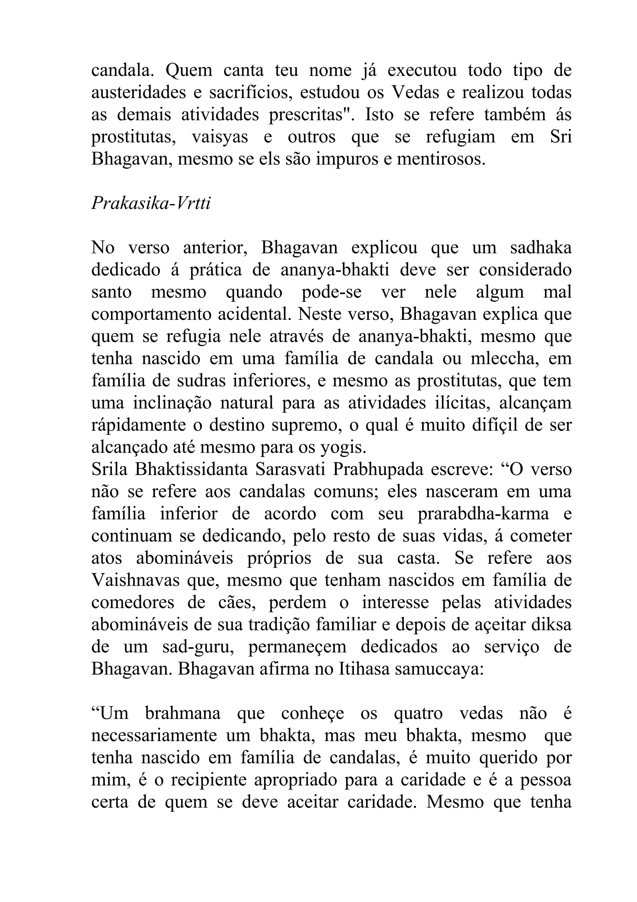 candala. Quem canta teu nome já executou todo tipo de
austeridades e sacrifícios, estudou os Vedas e realizou todas
as demais atividades prescritas". Isto se refere também ás
prostitutas, vaisyas e outros que se refugiam em Sri
Bhagavan, mesmo se els são impuros e mentirosos.

Prakasika-Vrtti

No verso anterior, Bhagavan explicou que um sadhaka
dedicado á prática de ananya-bhakti deve ser considerado
santo mesmo quando pode-se ver nele algum mal
comportamento acidental. Neste verso, Bhagavan explica que
quem se refugia nele através de ananya-bhakti, mesmo que
tenha nascido em uma família de candala ou mleccha, em
família de sudras inferiores, e mesmo as prostitutas, que tem
uma inclinação natural para as atividades ilícitas, alcançam
rápidamente o destino supremo, o qual é muito difíçil de ser
alcançado até mesmo para os yogis.
Srila Bhaktissidanta Sarasvati Prabhupada escreve: “O verso
não se refere aos candalas comuns; eles nasceram em uma
família inferior de acordo com seu prarabdha-karma e
continuam se dedicando, pelo resto de suas vidas, á cometer
atos abomináveis próprios de sua casta. Se refere aos
Vaishnavas que, mesmo que tenham nascidos em família de
comedores de cães, perdem o interesse pelas atividades
abomináveis de sua tradição familiar e depois de açeitar diksa
de um sad-guru, permaneçem dedicados ao serviço de
Bhagavan. Bhagavan afirma no Itihasa samuccaya:

“Um brahmana que conheçe os quatro vedas não é
necessariamente um bhakta, mas meu bhakta, mesmo que
tenha nascido em família de candalas, é muito querido por
mim, é o recipiente apropriado para a caridade e é a pessoa
certa de quem se deve aceitar caridade. Mesmo que tenha
 