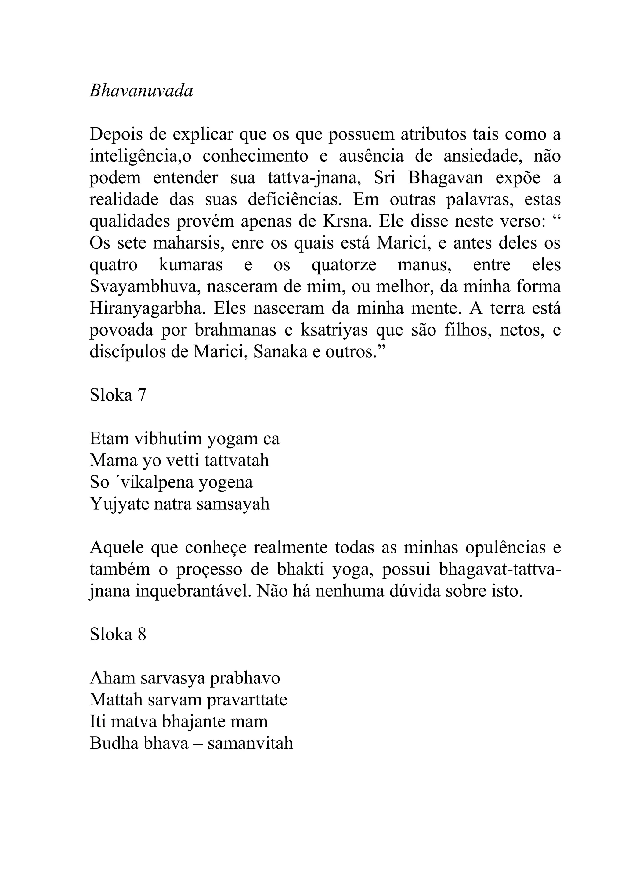 Bhavanuvada

Depois de explicar que os que possuem atributos tais como a
inteligência,o conhecimento e ausência de ansiedade, não
podem entender sua tattva-jnana, Sri Bhagavan expõe a
realidade das suas deficiências. Em outras palavras, estas
qualidades provém apenas de Krsna. Ele disse neste verso: “
Os sete maharsis, enre os quais está Marici, e antes deles os
quatro kumaras e os quatorze manus, entre eles
Svayambhuva, nasceram de mim, ou melhor, da minha forma
Hiranyagarbha. Eles nasceram da minha mente. A terra está
povoada por brahmanas e ksatriyas que são filhos, netos, e
discípulos de Marici, Sanaka e outros.”

Sloka 7

Etam vibhutim yogam ca
Mama yo vetti tattvatah
So ´vikalpena yogena
Yujyate natra samsayah

Aquele que conheçe realmente todas as minhas opulências e
também o proçesso de bhakti yoga, possui bhagavat-tattva-
jnana inquebrantável. Não há nenhuma dúvida sobre isto.

Sloka 8

Aham sarvasya prabhavo
Mattah sarvam pravarttate
Iti matva bhajante mam
Budha bhava – samanvitah
 