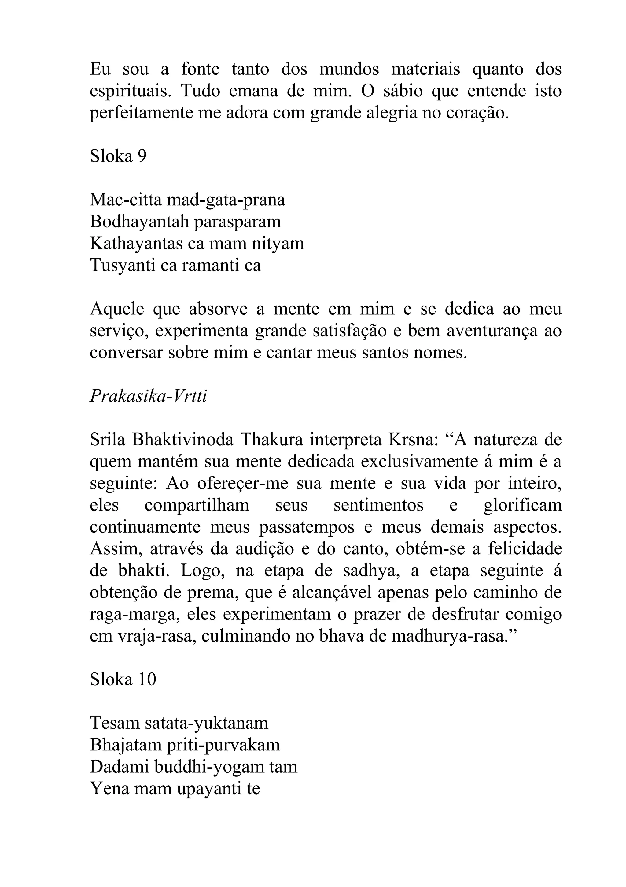 Eu sou a fonte tanto dos mundos materiais quanto dos
espirituais. Tudo emana de mim. O sábio que entende isto
perfeitamente me adora com grande alegria no coração.

Sloka 9

Mac-citta mad-gata-prana
Bodhayantah parasparam
Kathayantas ca mam nityam
Tusyanti ca ramanti ca

Aquele que absorve a mente em mim e se dedica ao meu
serviço, experimenta grande satisfação e bem aventurança ao
conversar sobre mim e cantar meus santos nomes.

Prakasika-Vrtti

Srila Bhaktivinoda Thakura interpreta Krsna: “A natureza de
quem mantém sua mente dedicada exclusivamente á mim é a
seguinte: Ao ofereçer-me sua mente e sua vida por inteiro,
eles compartilham seus sentimentos e glorificam
continuamente meus passatempos e meus demais aspectos.
Assim, através da audição e do canto, obtém-se a felicidade
de bhakti. Logo, na etapa de sadhya, a etapa seguinte á
obtenção de prema, que é alcançável apenas pelo caminho de
raga-marga, eles experimentam o prazer de desfrutar comigo
em vraja-rasa, culminando no bhava de madhurya-rasa.”

Sloka 10

Tesam satata-yuktanam
Bhajatam priti-purvakam
Dadami buddhi-yogam tam
Yena mam upayanti te
 