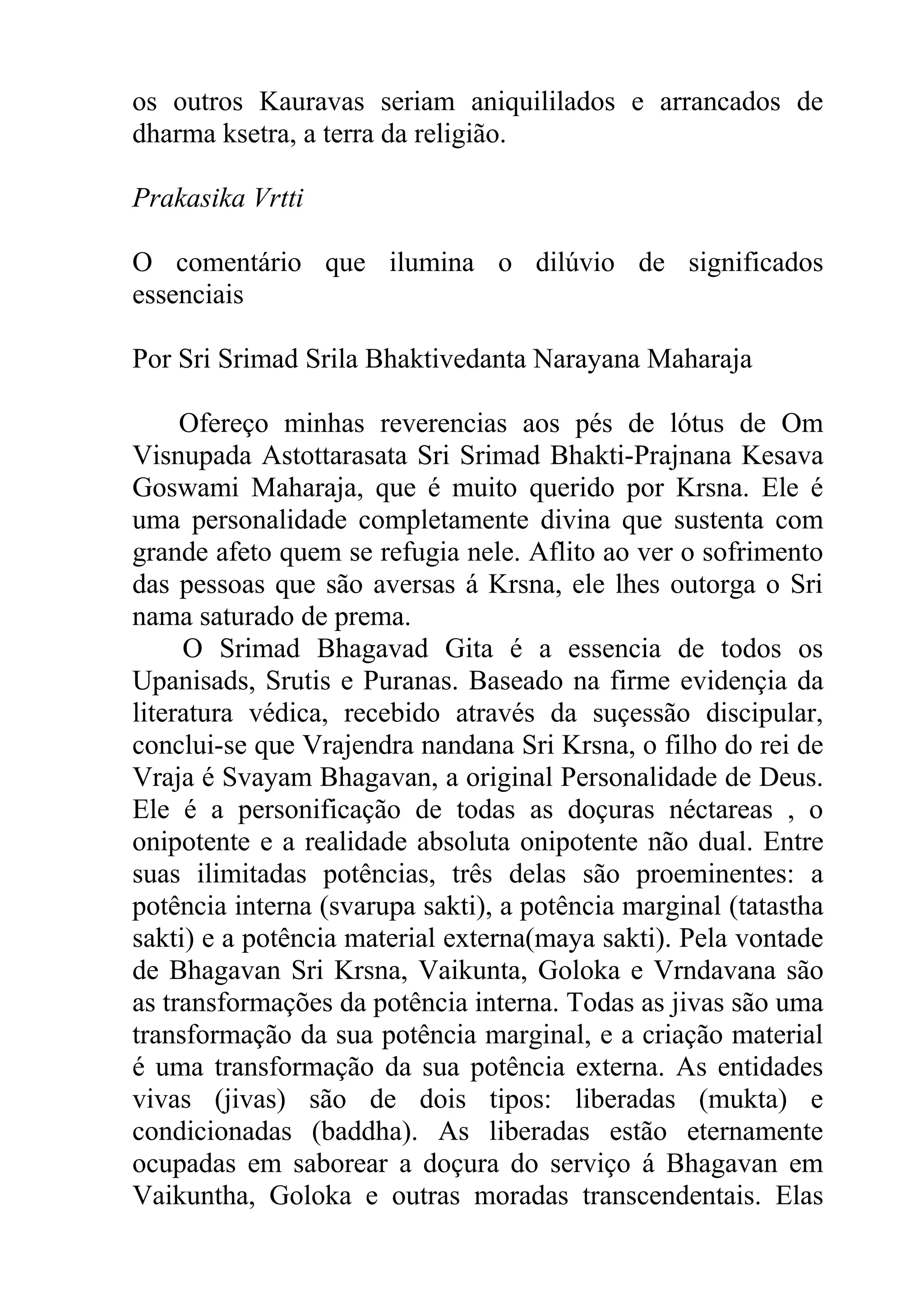 os outros Kauravas seriam aniquililados e arrancados de
dharma ksetra, a terra da religião.

Prakasika Vrtti

O comentário que ilumina o dilúvio de significados
essenciais

Por Sri Srimad Srila Bhaktivedanta Narayana Maharaja

     Ofereço minhas reverencias aos pés de lótus de Om
Visnupada Astottarasata Sri Srimad Bhakti-Prajnana Kesava
Goswami Maharaja, que é muito querido por Krsna. Ele é
uma personalidade completamente divina que sustenta com
grande afeto quem se refugia nele. Aflito ao ver o sofrimento
das pessoas que são aversas á Krsna, ele lhes outorga o Sri
nama saturado de prema.
     O Srimad Bhagavad Gita é a essencia de todos os
Upanisads, Srutis e Puranas. Baseado na firme evidençia da
literatura védica, recebido através da suçessão discipular,
conclui-se que Vrajendra nandana Sri Krsna, o filho do rei de
Vraja é Svayam Bhagavan, a original Personalidade de Deus.
Ele é a personificação de todas as doçuras néctareas , o
onipotente e a realidade absoluta onipotente não dual. Entre
suas ilimitadas potências, três delas são proeminentes: a
potência interna (svarupa sakti), a potência marginal (tatastha
sakti) e a potência material externa(maya sakti). Pela vontade
de Bhagavan Sri Krsna, Vaikunta, Goloka e Vrndavana são
as transformações da potência interna. Todas as jivas são uma
transformação da sua potência marginal, e a criação material
é uma transformação da sua potência externa. As entidades
vivas (jivas) são de dois tipos: liberadas (mukta) e
condicionadas (baddha). As liberadas estão eternamente
ocupadas em saborear a doçura do serviço á Bhagavan em
Vaikuntha, Goloka e outras moradas transcendentais. Elas
 