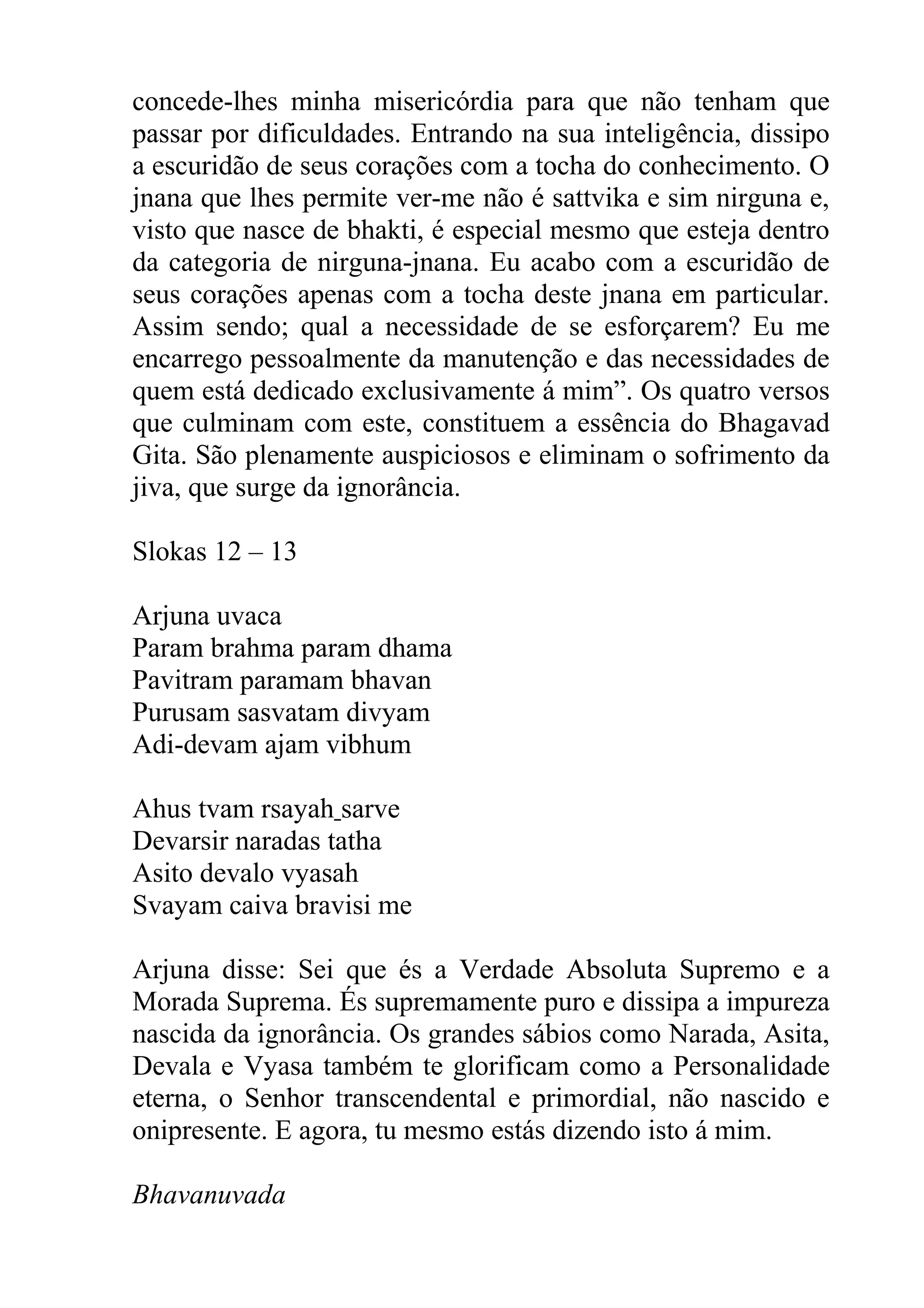 concede-lhes minha misericórdia para que não tenham que
passar por dificuldades. Entrando na sua inteligência, dissipo
a escuridão de seus corações com a tocha do conhecimento. O
jnana que lhes permite ver-me não é sattvika e sim nirguna e,
visto que nasce de bhakti, é especial mesmo que esteja dentro
da categoria de nirguna-jnana. Eu acabo com a escuridão de
seus corações apenas com a tocha deste jnana em particular.
Assim sendo; qual a necessidade de se esforçarem? Eu me
encarrego pessoalmente da manutenção e das necessidades de
quem está dedicado exclusivamente á mim”. Os quatro versos
que culminam com este, constituem a essência do Bhagavad
Gita. São plenamente auspiciosos e eliminam o sofrimento da
jiva, que surge da ignorância.

Slokas 12 – 13

Arjuna uvaca
Param brahma param dhama
Pavitram paramam bhavan
Purusam sasvatam divyam
Adi-devam ajam vibhum

Ahus tvam rsayah sarve
Devarsir naradas tatha
Asito devalo vyasah
Svayam caiva bravisi me

Arjuna disse: Sei que és a Verdade Absoluta Supremo e a
Morada Suprema. És supremamente puro e dissipa a impureza
nascida da ignorância. Os grandes sábios como Narada, Asita,
Devala e Vyasa também te glorificam como a Personalidade
eterna, o Senhor transcendental e primordial, não nascido e
onipresente. E agora, tu mesmo estás dizendo isto á mim.

Bhavanuvada
 