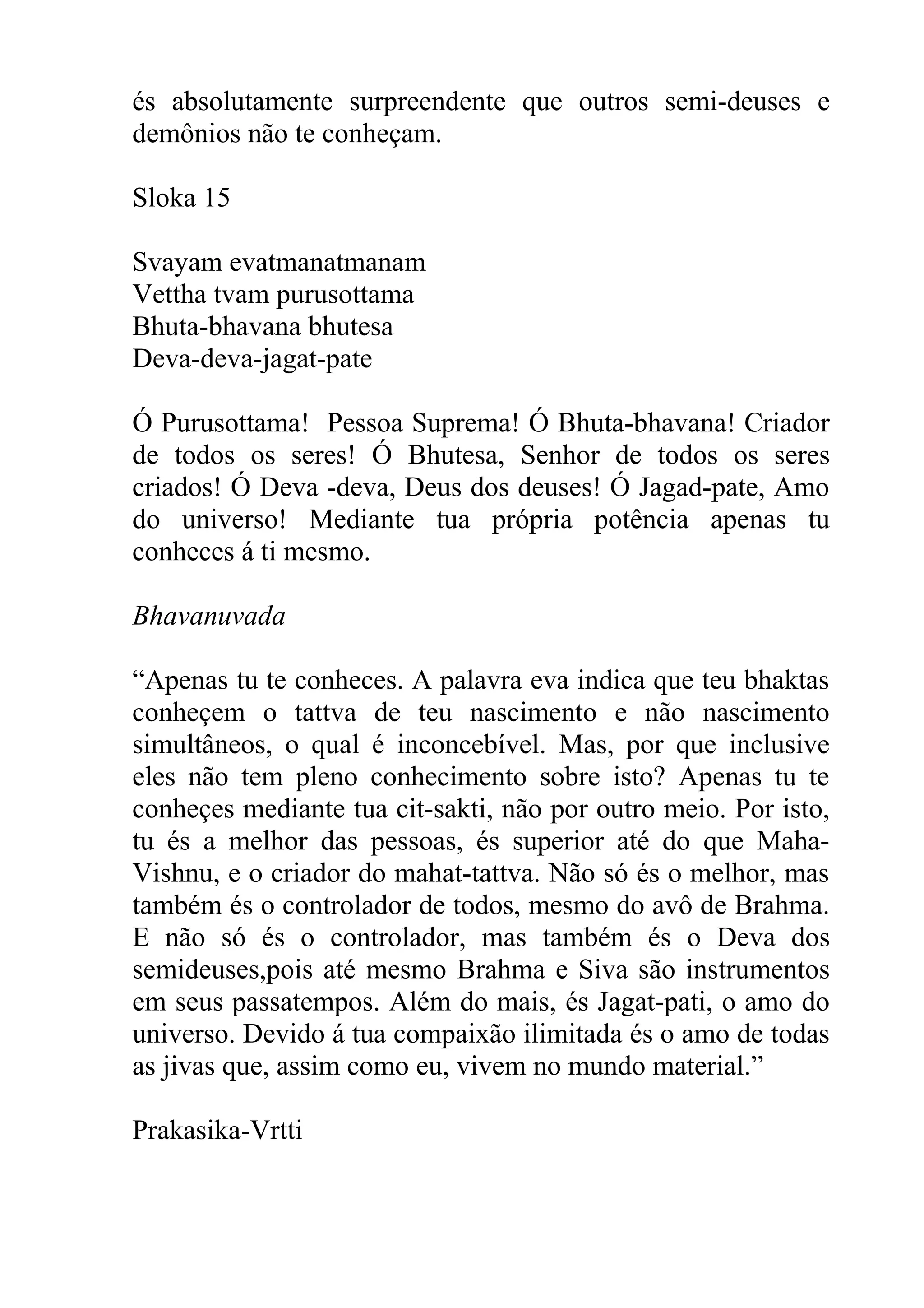 és absolutamente surpreendente que outros semi-deuses e
demônios não te conheçam.

Sloka 15

Svayam evatmanatmanam
Vettha tvam purusottama
Bhuta-bhavana bhutesa
Deva-deva-jagat-pate

Ó Purusottama! Pessoa Suprema! Ó Bhuta-bhavana! Criador
de todos os seres! Ó Bhutesa, Senhor de todos os seres
criados! Ó Deva -deva, Deus dos deuses! Ó Jagad-pate, Amo
do universo! Mediante tua própria potência apenas tu
conheces á ti mesmo.

Bhavanuvada

“Apenas tu te conheces. A palavra eva indica que teu bhaktas
conheçem o tattva de teu nascimento e não nascimento
simultâneos, o qual é inconcebível. Mas, por que inclusive
eles não tem pleno conhecimento sobre isto? Apenas tu te
conheçes mediante tua cit-sakti, não por outro meio. Por isto,
tu és a melhor das pessoas, és superior até do que Maha-
Vishnu, e o criador do mahat-tattva. Não só és o melhor, mas
também és o controlador de todos, mesmo do avô de Brahma.
E não só és o controlador, mas também és o Deva dos
semideuses,pois até mesmo Brahma e Siva são instrumentos
em seus passatempos. Além do mais, és Jagat-pati, o amo do
universo. Devido á tua compaixão ilimitada és o amo de todas
as jivas que, assim como eu, vivem no mundo material.”

Prakasika-Vrtti
 