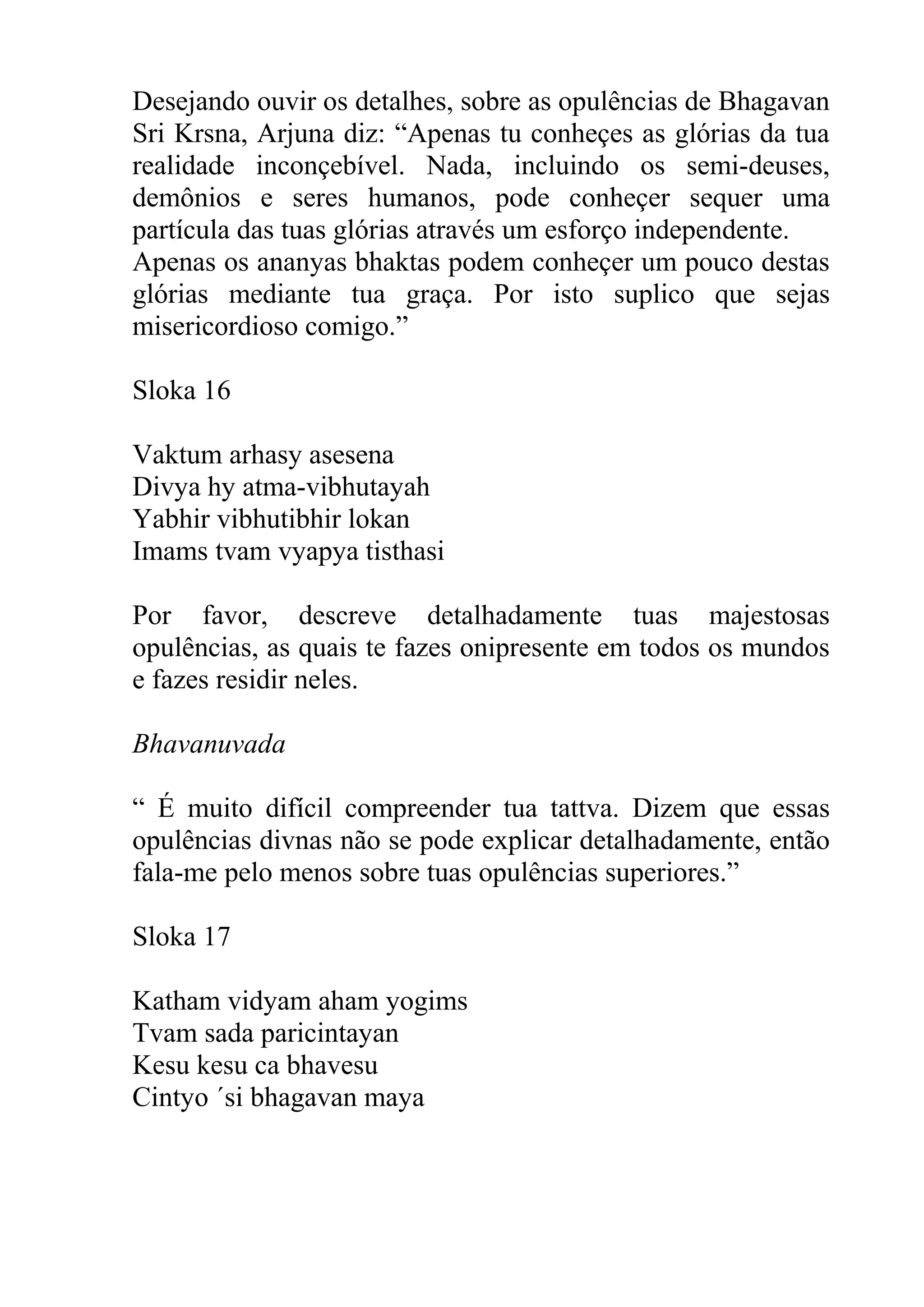 Desejando ouvir os detalhes, sobre as opulências de Bhagavan
Sri Krsna, Arjuna diz: “Apenas tu conheçes as glórias da tua
realidade inconçebível. Nada, incluindo os semi-deuses,
demônios e seres humanos, pode conheçer sequer uma
partícula das tuas glórias através um esforço independente.
Apenas os ananyas bhaktas podem conheçer um pouco destas
glórias mediante tua graça. Por isto suplico que sejas
misericordioso comigo.”

Sloka 16

Vaktum arhasy asesena
Divya hy atma-vibhutayah
Yabhir vibhutibhir lokan
Imams tvam vyapya tisthasi

Por favor, descreve detalhadamente tuas majestosas
opulências, as quais te fazes onipresente em todos os mundos
e fazes residir neles.

Bhavanuvada

“ É muito difícil compreender tua tattva. Dizem que essas
opulências divnas não se pode explicar detalhadamente, então
fala-me pelo menos sobre tuas opulências superiores.”

Sloka 17

Katham vidyam aham yogims
Tvam sada paricintayan
Kesu kesu ca bhavesu
Cintyo ´si bhagavan maya
 