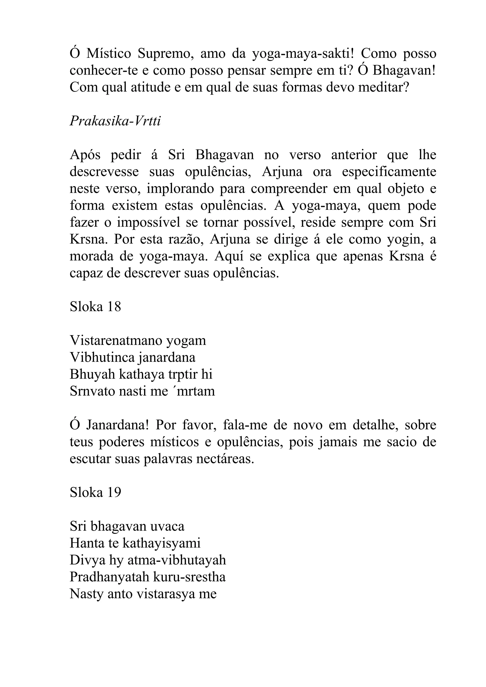 Ó Místico Supremo, amo da yoga-maya-sakti! Como posso
conhecer-te e como posso pensar sempre em ti? Ó Bhagavan!
Com qual atitude e em qual de suas formas devo meditar?

Prakasika-Vrtti

Após pedir á Sri Bhagavan no verso anterior que lhe
descrevesse suas opulências, Arjuna ora especificamente
neste verso, implorando para compreender em qual objeto e
forma existem estas opulências. A yoga-maya, quem pode
fazer o impossível se tornar possível, reside sempre com Sri
Krsna. Por esta razão, Arjuna se dirige á ele como yogin, a
morada de yoga-maya. Aquí se explica que apenas Krsna é
capaz de descrever suas opulências.

Sloka 18

Vistarenatmano yogam
Vibhutinca janardana
Bhuyah kathaya trptir hi
Srnvato nasti me ´mrtam

Ó Janardana! Por favor, fala-me de novo em detalhe, sobre
teus poderes místicos e opulências, pois jamais me sacio de
escutar suas palavras nectáreas.

Sloka 19

Sri bhagavan uvaca
Hanta te kathayisyami
Divya hy atma-vibhutayah
Pradhanyatah kuru-srestha
Nasty anto vistarasya me
 