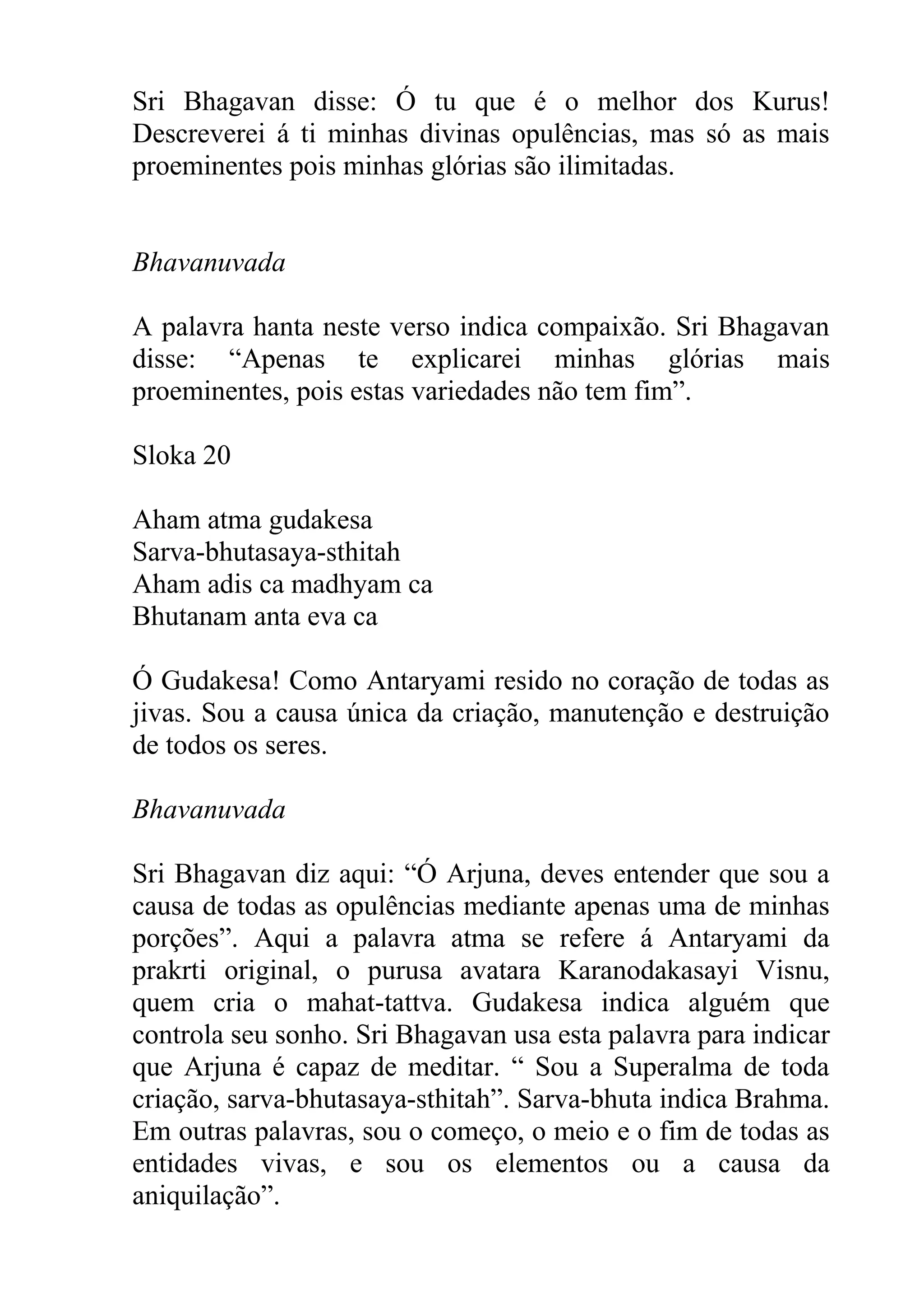 Sri Bhagavan disse: Ó tu que é o melhor dos Kurus!
Descreverei á ti minhas divinas opulências, mas só as mais
proeminentes pois minhas glórias são ilimitadas.


Bhavanuvada

A palavra hanta neste verso indica compaixão. Sri Bhagavan
disse: “Apenas te explicarei minhas glórias mais
proeminentes, pois estas variedades não tem fim”.

Sloka 20

Aham atma gudakesa
Sarva-bhutasaya-sthitah
Aham adis ca madhyam ca
Bhutanam anta eva ca

Ó Gudakesa! Como Antaryami resido no coração de todas as
jivas. Sou a causa única da criação, manutenção e destruição
de todos os seres.

Bhavanuvada

Sri Bhagavan diz aqui: “Ó Arjuna, deves entender que sou a
causa de todas as opulências mediante apenas uma de minhas
porções”. Aqui a palavra atma se refere á Antaryami da
prakrti original, o purusa avatara Karanodakasayi Visnu,
quem cria o mahat-tattva. Gudakesa indica alguém que
controla seu sonho. Sri Bhagavan usa esta palavra para indicar
que Arjuna é capaz de meditar. “ Sou a Superalma de toda
criação, sarva-bhutasaya-sthitah”. Sarva-bhuta indica Brahma.
Em outras palavras, sou o começo, o meio e o fim de todas as
entidades vivas, e sou os elementos ou a causa da
aniquilação”.
 