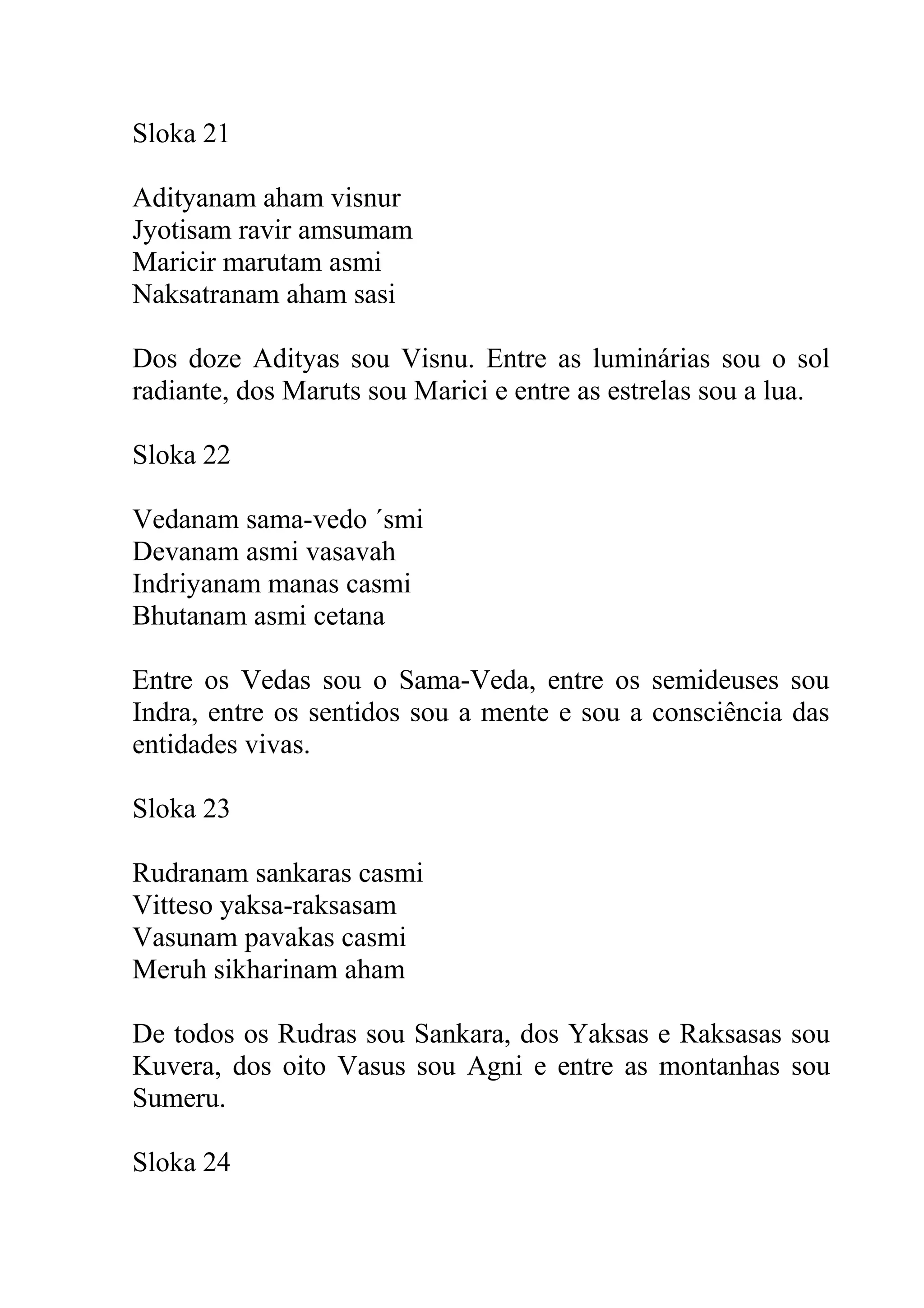 Sloka 21

Adityanam aham visnur
Jyotisam ravir amsumam
Maricir marutam asmi
Naksatranam aham sasi

Dos doze Adityas sou Visnu. Entre as luminárias sou o sol
radiante, dos Maruts sou Marici e entre as estrelas sou a lua.

Sloka 22

Vedanam sama-vedo ´smi
Devanam asmi vasavah
Indriyanam manas casmi
Bhutanam asmi cetana

Entre os Vedas sou o Sama-Veda, entre os semideuses sou
Indra, entre os sentidos sou a mente e sou a consciência das
entidades vivas.

Sloka 23

Rudranam sankaras casmi
Vitteso yaksa-raksasam
Vasunam pavakas casmi
Meruh sikharinam aham

De todos os Rudras sou Sankara, dos Yaksas e Raksasas sou
Kuvera, dos oito Vasus sou Agni e entre as montanhas sou
Sumeru.

Sloka 24
 