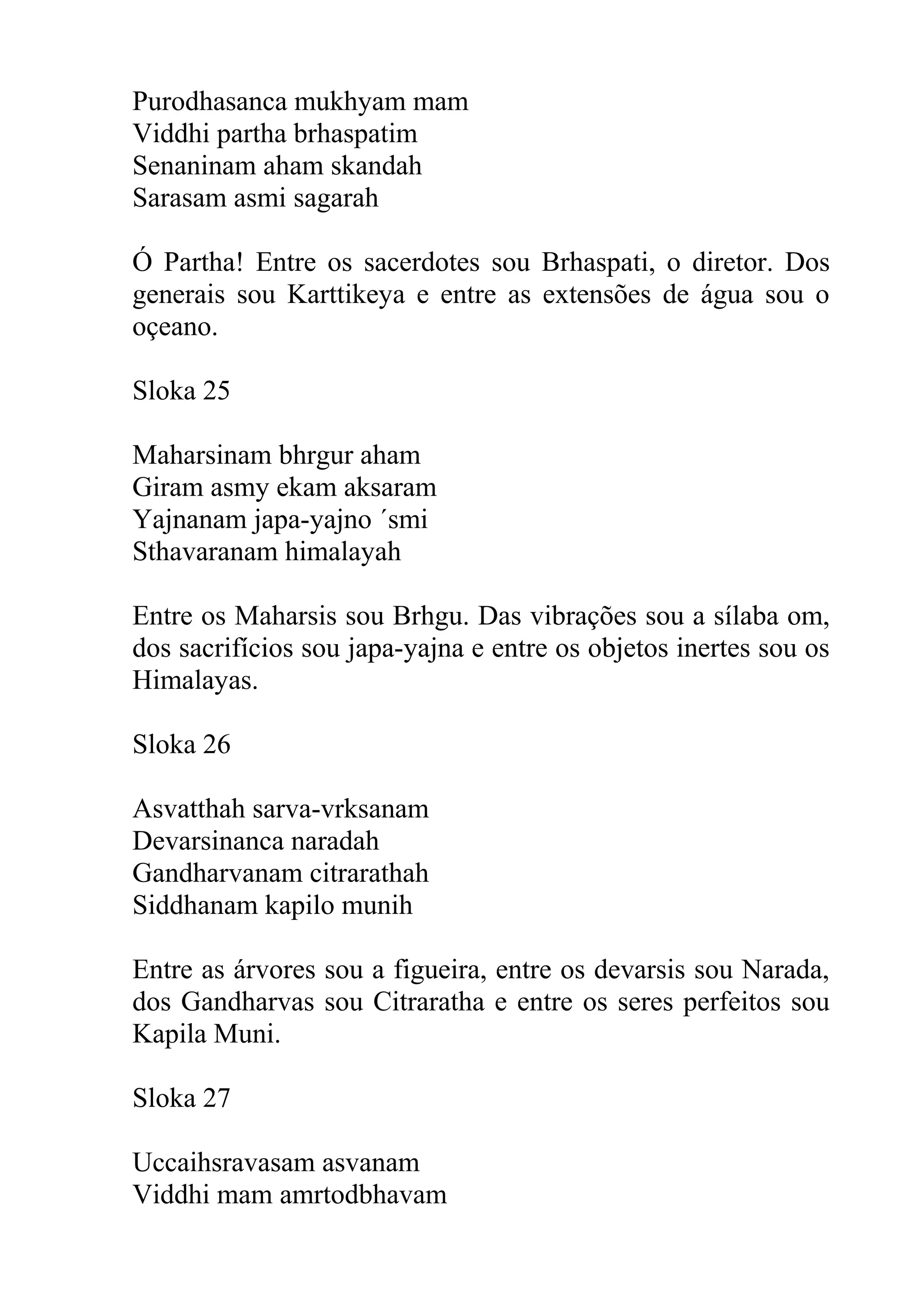 Purodhasanca mukhyam mam
Viddhi partha brhaspatim
Senaninam aham skandah
Sarasam asmi sagarah

Ó Partha! Entre os sacerdotes sou Brhaspati, o diretor. Dos
generais sou Karttikeya e entre as extensões de água sou o
oçeano.

Sloka 25

Maharsinam bhrgur aham
Giram asmy ekam aksaram
Yajnanam japa-yajno ´smi
Sthavaranam himalayah

Entre os Maharsis sou Brhgu. Das vibrações sou a sílaba om,
dos sacrifícios sou japa-yajna e entre os objetos inertes sou os
Himalayas.

Sloka 26

Asvatthah sarva-vrksanam
Devarsinanca naradah
Gandharvanam citrarathah
Siddhanam kapilo munih

Entre as árvores sou a figueira, entre os devarsis sou Narada,
dos Gandharvas sou Citraratha e entre os seres perfeitos sou
Kapila Muni.

Sloka 27

Uccaihsravasam asvanam
Viddhi mam amrtodbhavam
 