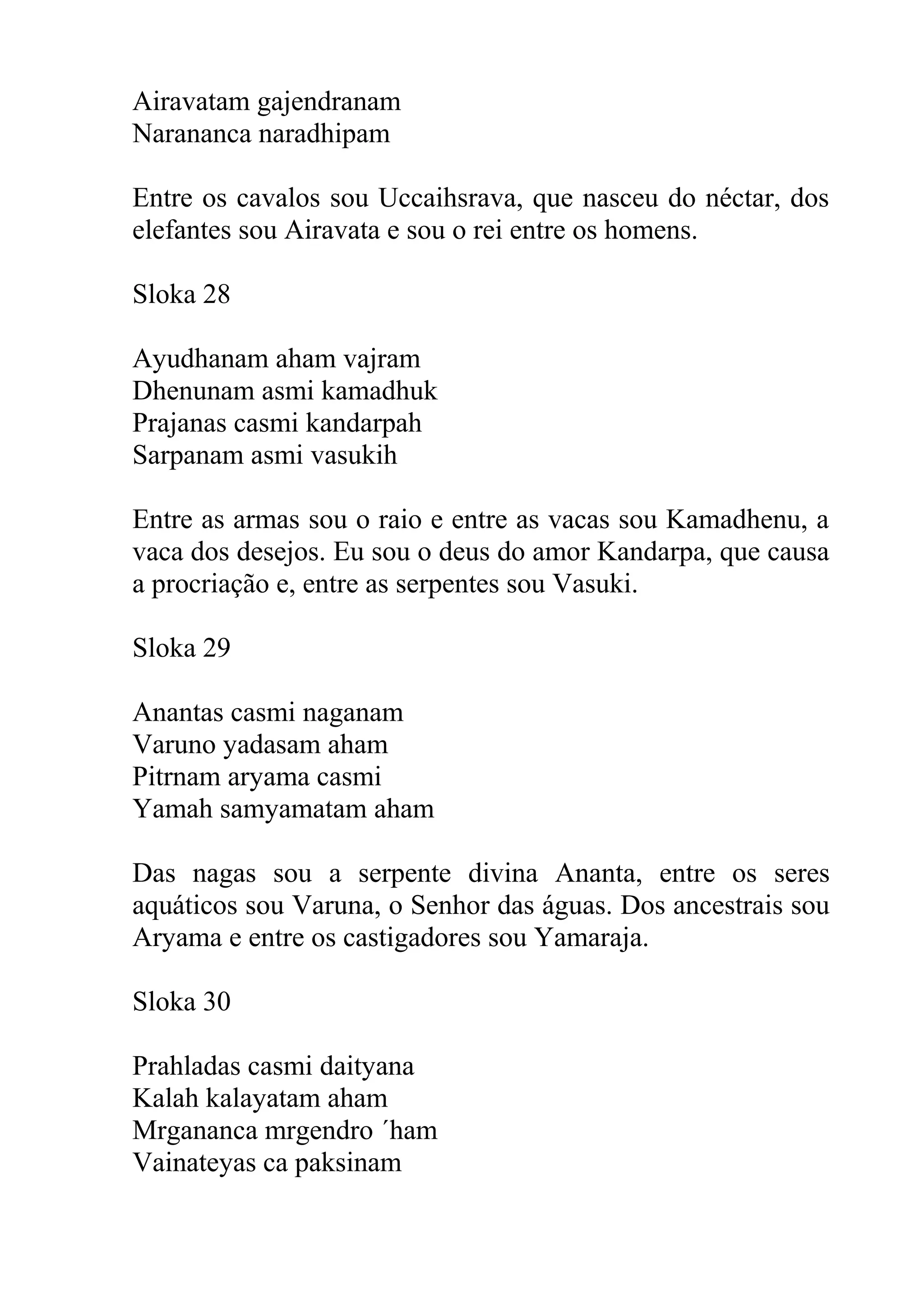 Airavatam gajendranam
Narananca naradhipam

Entre os cavalos sou Uccaihsrava, que nasceu do néctar, dos
elefantes sou Airavata e sou o rei entre os homens.

Sloka 28

Ayudhanam aham vajram
Dhenunam asmi kamadhuk
Prajanas casmi kandarpah
Sarpanam asmi vasukih

Entre as armas sou o raio e entre as vacas sou Kamadhenu, a
vaca dos desejos. Eu sou o deus do amor Kandarpa, que causa
a procriação e, entre as serpentes sou Vasuki.

Sloka 29

Anantas casmi naganam
Varuno yadasam aham
Pitrnam aryama casmi
Yamah samyamatam aham

Das nagas sou a serpente divina Ananta, entre os seres
aquáticos sou Varuna, o Senhor das águas. Dos ancestrais sou
Aryama e entre os castigadores sou Yamaraja.

Sloka 30

Prahladas casmi daityana
Kalah kalayatam aham
Mrgananca mrgendro ´ham
Vainateyas ca paksinam
 