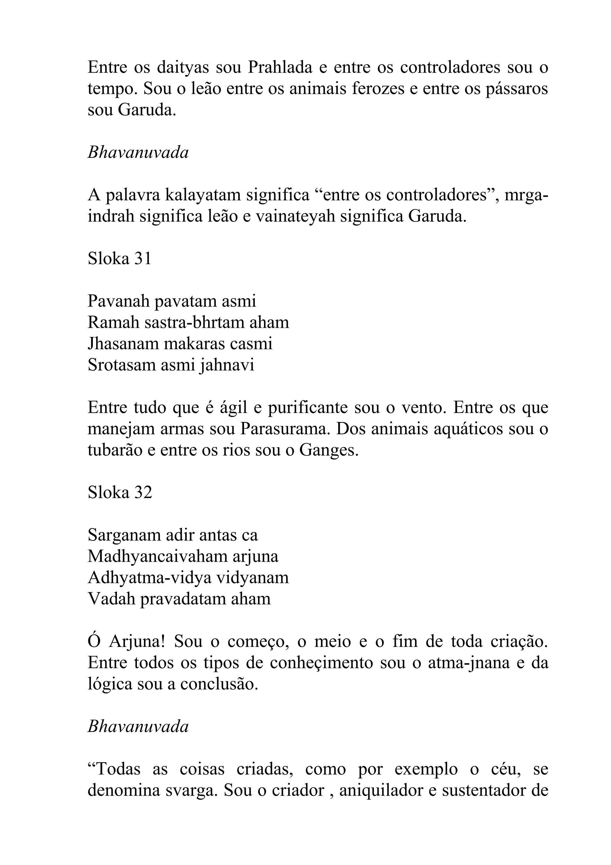 Entre os daityas sou Prahlada e entre os controladores sou o
tempo. Sou o leão entre os animais ferozes e entre os pássaros
sou Garuda.

Bhavanuvada

A palavra kalayatam significa “entre os controladores”, mrga-
indrah significa leão e vainateyah significa Garuda.

Sloka 31

Pavanah pavatam asmi
Ramah sastra-bhrtam aham
Jhasanam makaras casmi
Srotasam asmi jahnavi

Entre tudo que é ágil e purificante sou o vento. Entre os que
manejam armas sou Parasurama. Dos animais aquáticos sou o
tubarão e entre os rios sou o Ganges.

Sloka 32

Sarganam adir antas ca
Madhyancaivaham arjuna
Adhyatma-vidya vidyanam
Vadah pravadatam aham

Ó Arjuna! Sou o começo, o meio e o fim de toda criação.
Entre todos os tipos de conheçimento sou o atma-jnana e da
lógica sou a conclusão.

Bhavanuvada

“Todas as coisas criadas, como por exemplo o céu, se
denomina svarga. Sou o criador , aniquilador e sustentador de
 