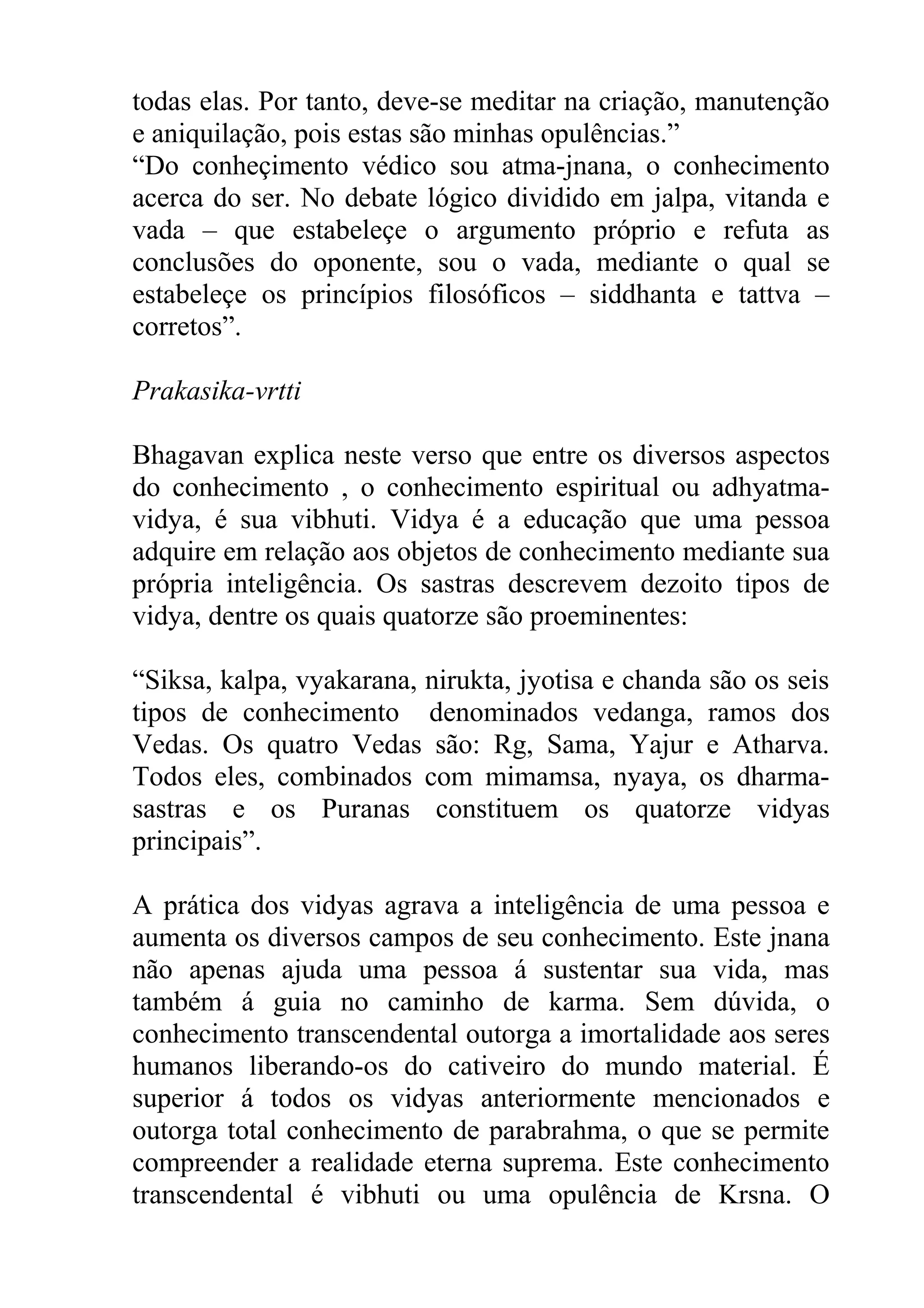 todas elas. Por tanto, deve-se meditar na criação, manutenção
e aniquilação, pois estas são minhas opulências.”
“Do conheçimento védico sou atma-jnana, o conhecimento
acerca do ser. No debate lógico dividido em jalpa, vitanda e
vada – que estabeleçe o argumento próprio e refuta as
conclusões do oponente, sou o vada, mediante o qual se
estabeleçe os princípios filosóficos – siddhanta e tattva –
corretos”.

Prakasika-vrtti

Bhagavan explica neste verso que entre os diversos aspectos
do conhecimento , o conhecimento espiritual ou adhyatma-
vidya, é sua vibhuti. Vidya é a educação que uma pessoa
adquire em relação aos objetos de conhecimento mediante sua
própria inteligência. Os sastras descrevem dezoito tipos de
vidya, dentre os quais quatorze são proeminentes:

“Siksa, kalpa, vyakarana, nirukta, jyotisa e chanda são os seis
tipos de conhecimento denominados vedanga, ramos dos
Vedas. Os quatro Vedas são: Rg, Sama, Yajur e Atharva.
Todos eles, combinados com mimamsa, nyaya, os dharma-
sastras e os Puranas constituem os quatorze vidyas
principais”.

A prática dos vidyas agrava a inteligência de uma pessoa e
aumenta os diversos campos de seu conhecimento. Este jnana
não apenas ajuda uma pessoa á sustentar sua vida, mas
também á guia no caminho de karma. Sem dúvida, o
conhecimento transcendental outorga a imortalidade aos seres
humanos liberando-os do cativeiro do mundo material. É
superior á todos os vidyas anteriormente mencionados e
outorga total conhecimento de parabrahma, o que se permite
compreender a realidade eterna suprema. Este conhecimento
transcendental é vibhuti ou uma opulência de Krsna. O
 