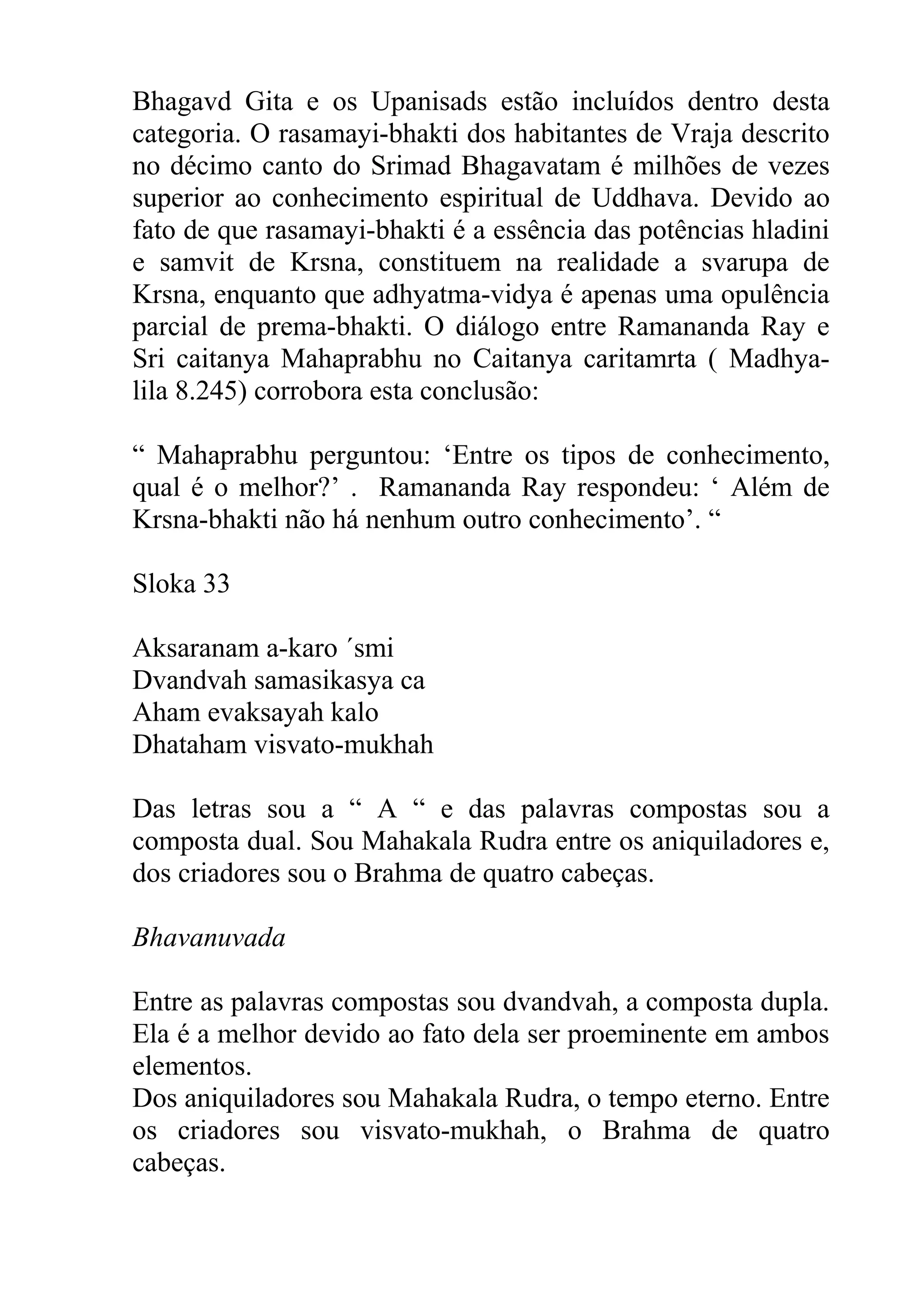 Bhagavd Gita e os Upanisads estão incluídos dentro desta
categoria. O rasamayi-bhakti dos habitantes de Vraja descrito
no décimo canto do Srimad Bhagavatam é milhões de vezes
superior ao conhecimento espiritual de Uddhava. Devido ao
fato de que rasamayi-bhakti é a essência das potências hladini
e samvit de Krsna, constituem na realidade a svarupa de
Krsna, enquanto que adhyatma-vidya é apenas uma opulência
parcial de prema-bhakti. O diálogo entre Ramananda Ray e
Sri caitanya Mahaprabhu no Caitanya caritamrta ( Madhya-
lila 8.245) corrobora esta conclusão:

“ Mahaprabhu perguntou: ‘Entre os tipos de conhecimento,
qual é o melhor?’ . Ramananda Ray respondeu: ‘ Além de
Krsna-bhakti não há nenhum outro conhecimento’. “

Sloka 33

Aksaranam a-karo ´smi
Dvandvah samasikasya ca
Aham evaksayah kalo
Dhataham visvato-mukhah

Das letras sou a “ A “ e das palavras compostas sou a
composta dual. Sou Mahakala Rudra entre os aniquiladores e,
dos criadores sou o Brahma de quatro cabeças.

Bhavanuvada

Entre as palavras compostas sou dvandvah, a composta dupla.
Ela é a melhor devido ao fato dela ser proeminente em ambos
elementos.
Dos aniquiladores sou Mahakala Rudra, o tempo eterno. Entre
os criadores sou visvato-mukhah, o Brahma de quatro
cabeças.
 
