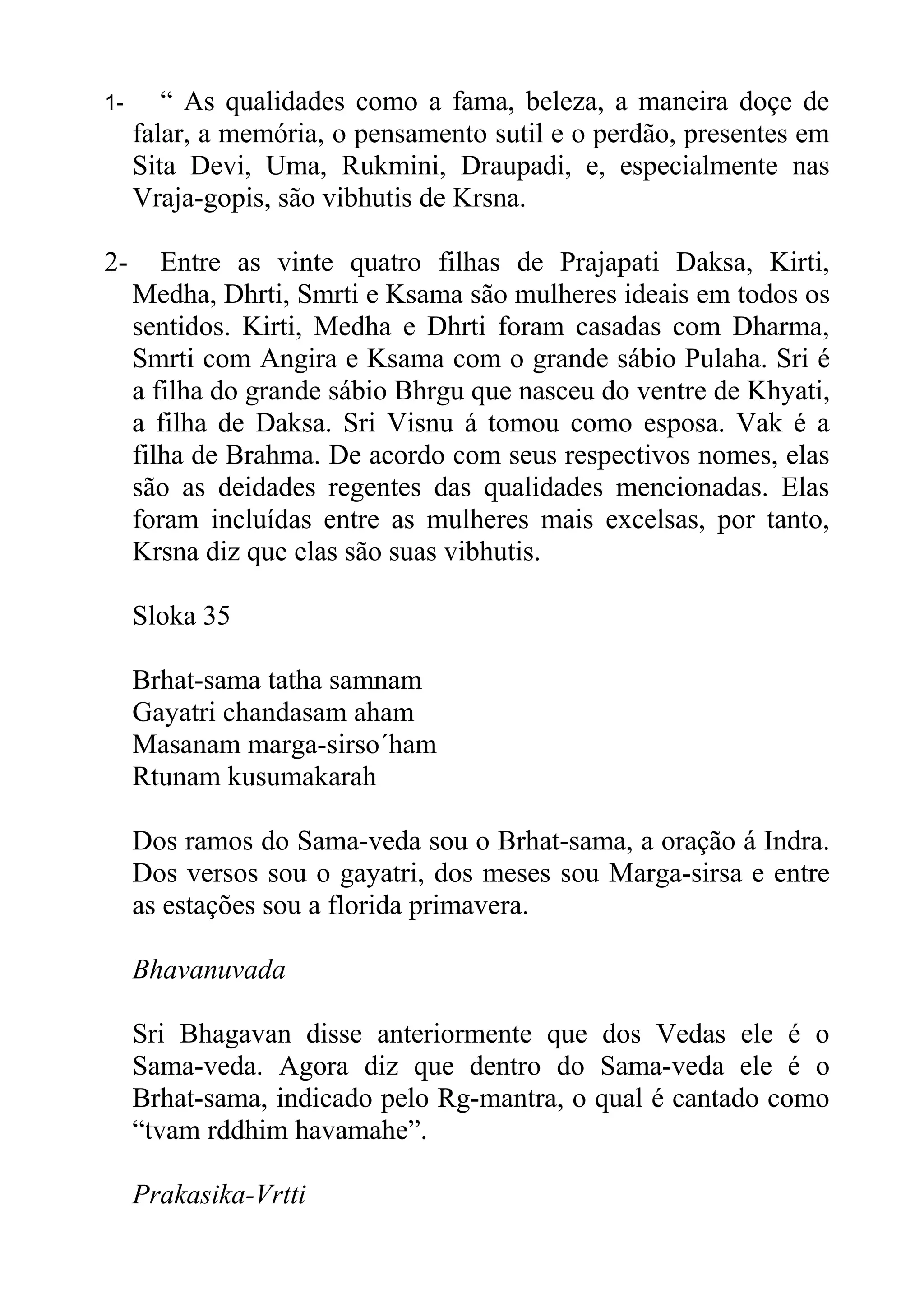 1-      “ As qualidades como a fama, beleza, a maneira doçe de
     falar, a memória, o pensamento sutil e o perdão, presentes em
     Sita Devi, Uma, Rukmini, Draupadi, e, especialmente nas
     Vraja-gopis, são vibhutis de Krsna.

2-      Entre as vinte quatro filhas de Prajapati Daksa, Kirti,
     Medha, Dhrti, Smrti e Ksama são mulheres ideais em todos os
     sentidos. Kirti, Medha e Dhrti foram casadas com Dharma,
     Smrti com Angira e Ksama com o grande sábio Pulaha. Sri é
     a filha do grande sábio Bhrgu que nasceu do ventre de Khyati,
     a filha de Daksa. Sri Visnu á tomou como esposa. Vak é a
     filha de Brahma. De acordo com seus respectivos nomes, elas
     são as deidades regentes das qualidades mencionadas. Elas
     foram incluídas entre as mulheres mais excelsas, por tanto,
     Krsna diz que elas são suas vibhutis.

     Sloka 35

     Brhat-sama tatha samnam
     Gayatri chandasam aham
     Masanam marga-sirso´ham
     Rtunam kusumakarah

     Dos ramos do Sama-veda sou o Brhat-sama, a oração á Indra.
     Dos versos sou o gayatri, dos meses sou Marga-sirsa e entre
     as estações sou a florida primavera.

     Bhavanuvada

     Sri Bhagavan disse anteriormente que dos Vedas ele é o
     Sama-veda. Agora diz que dentro do Sama-veda ele é o
     Brhat-sama, indicado pelo Rg-mantra, o qual é cantado como
     “tvam rddhim havamahe”.

     Prakasika-Vrtti
 