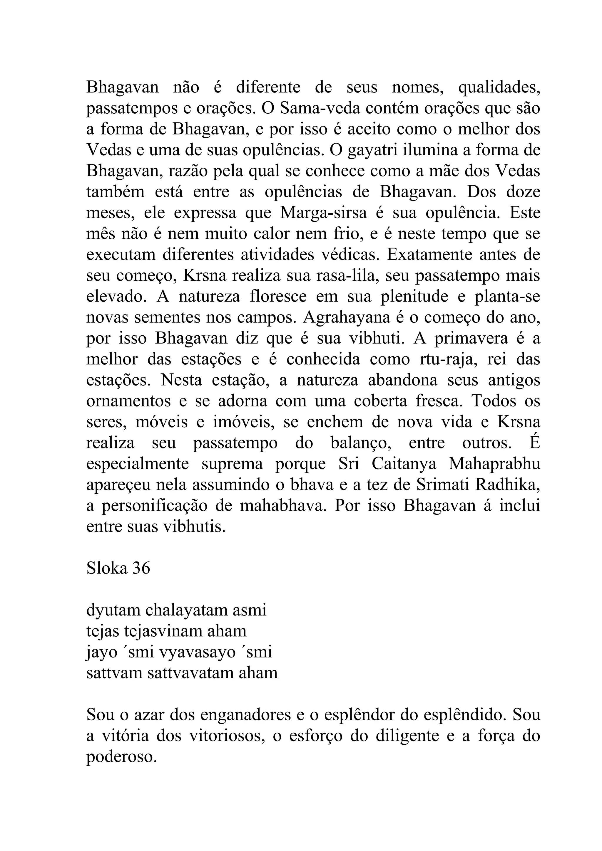 Bhagavan não é diferente de seus nomes, qualidades,
passatempos e orações. O Sama-veda contém orações que são
a forma de Bhagavan, e por isso é aceito como o melhor dos
Vedas e uma de suas opulências. O gayatri ilumina a forma de
Bhagavan, razão pela qual se conhece como a mãe dos Vedas
também está entre as opulências de Bhagavan. Dos doze
meses, ele expressa que Marga-sirsa é sua opulência. Este
mês não é nem muito calor nem frio, e é neste tempo que se
executam diferentes atividades védicas. Exatamente antes de
seu começo, Krsna realiza sua rasa-lila, seu passatempo mais
elevado. A natureza floresce em sua plenitude e planta-se
novas sementes nos campos. Agrahayana é o começo do ano,
por isso Bhagavan diz que é sua vibhuti. A primavera é a
melhor das estações e é conhecida como rtu-raja, rei das
estações. Nesta estação, a natureza abandona seus antigos
ornamentos e se adorna com uma coberta fresca. Todos os
seres, móveis e imóveis, se enchem de nova vida e Krsna
realiza seu passatempo do balanço, entre outros. É
especialmente suprema porque Sri Caitanya Mahaprabhu
apareçeu nela assumindo o bhava e a tez de Srimati Radhika,
a personificação de mahabhava. Por isso Bhagavan á inclui
entre suas vibhutis.

Sloka 36

dyutam chalayatam asmi
tejas tejasvinam aham
jayo ´smi vyavasayo ´smi
sattvam sattvavatam aham

Sou o azar dos enganadores e o esplêndor do esplêndido. Sou
a vitória dos vitoriosos, o esforço do diligente e a força do
poderoso.
 