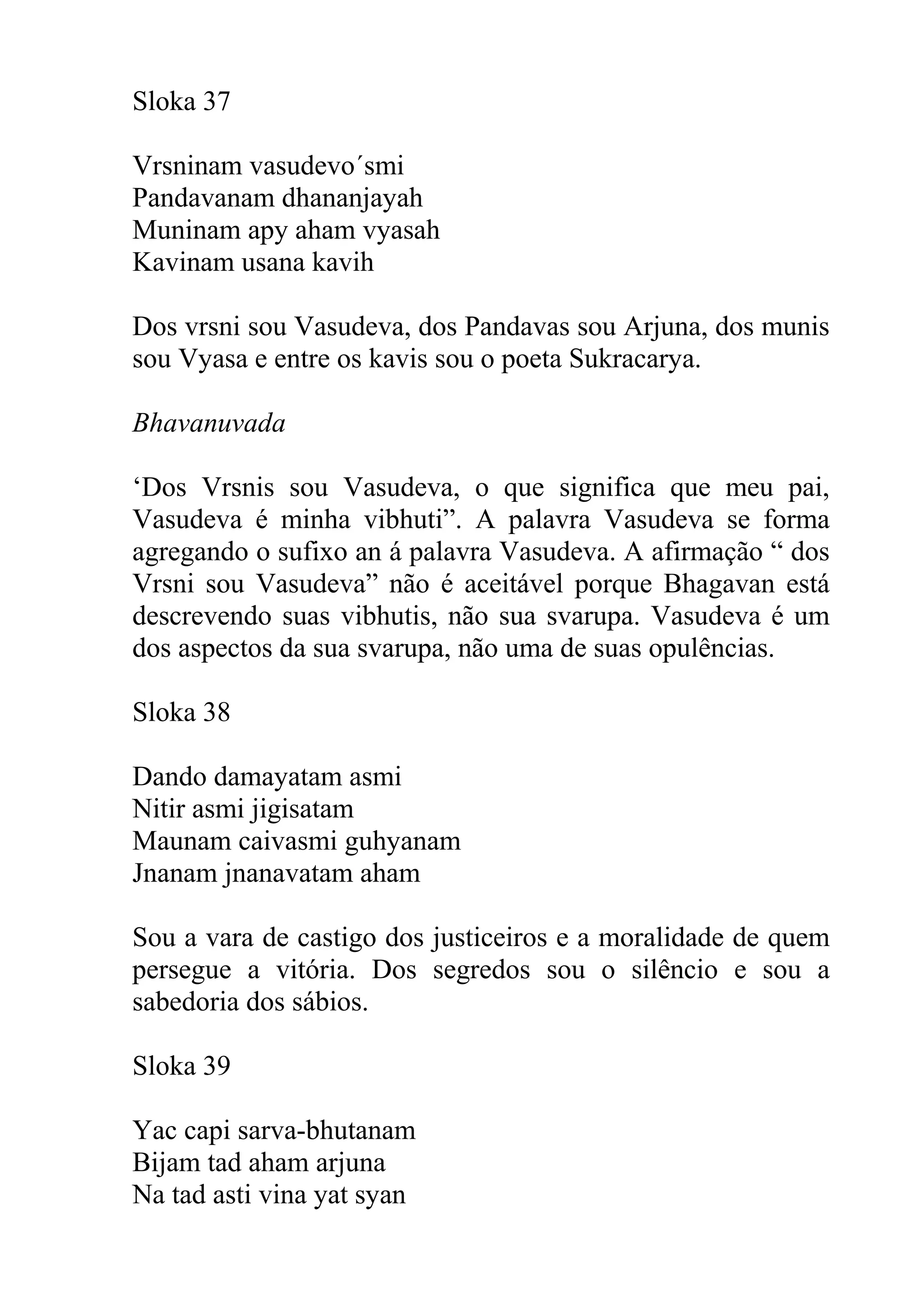 Sloka 37

Vrsninam vasudevo´smi
Pandavanam dhananjayah
Muninam apy aham vyasah
Kavinam usana kavih

Dos vrsni sou Vasudeva, dos Pandavas sou Arjuna, dos munis
sou Vyasa e entre os kavis sou o poeta Sukracarya.

Bhavanuvada

‘Dos Vrsnis sou Vasudeva, o que significa que meu pai,
Vasudeva é minha vibhuti”. A palavra Vasudeva se forma
agregando o sufixo an á palavra Vasudeva. A afirmação “ dos
Vrsni sou Vasudeva” não é aceitável porque Bhagavan está
descrevendo suas vibhutis, não sua svarupa. Vasudeva é um
dos aspectos da sua svarupa, não uma de suas opulências.

Sloka 38

Dando damayatam asmi
Nitir asmi jigisatam
Maunam caivasmi guhyanam
Jnanam jnanavatam aham

Sou a vara de castigo dos justiceiros e a moralidade de quem
persegue a vitória. Dos segredos sou o silêncio e sou a
sabedoria dos sábios.

Sloka 39

Yac capi sarva-bhutanam
Bijam tad aham arjuna
Na tad asti vina yat syan
 