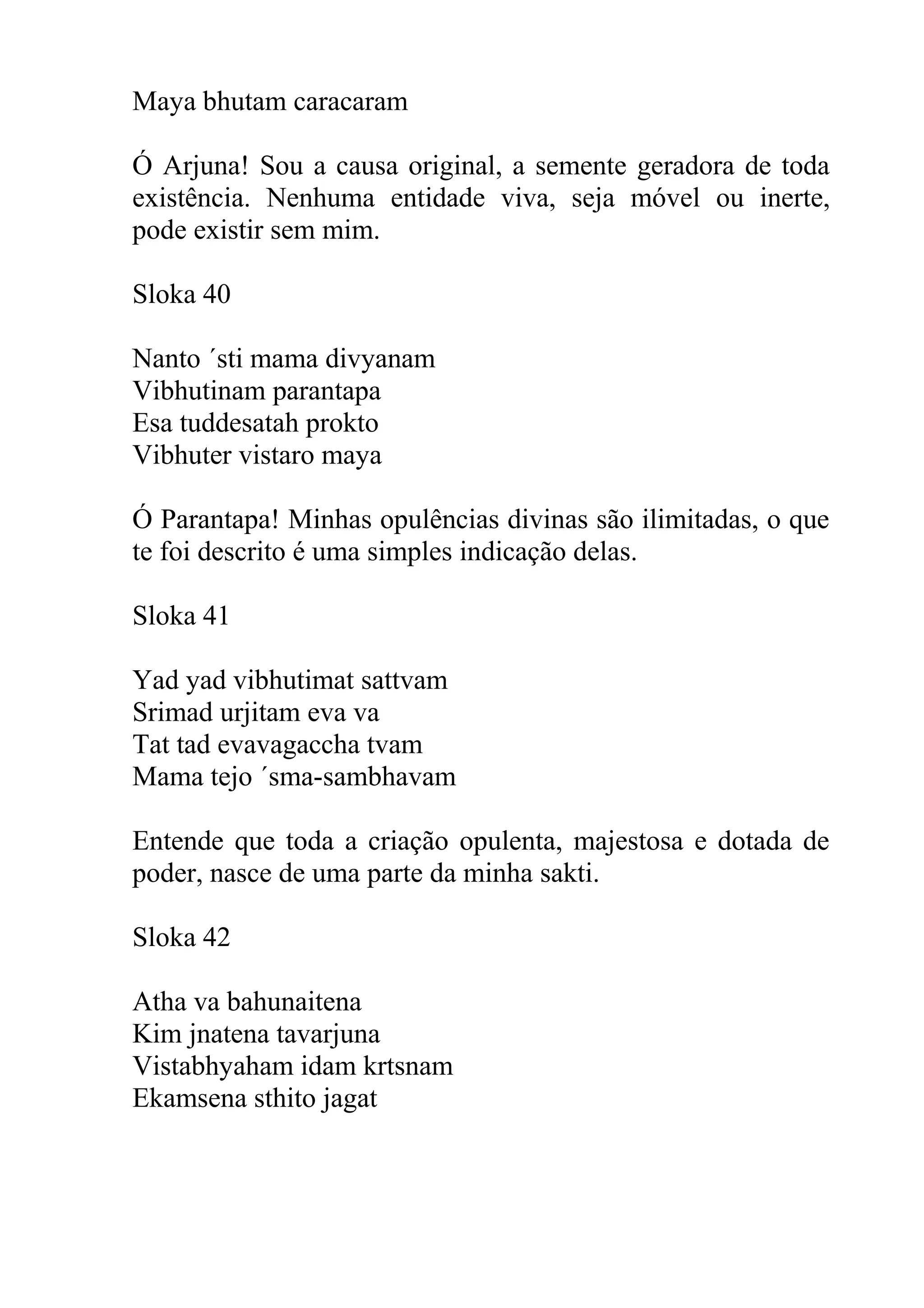 Maya bhutam caracaram

Ó Arjuna! Sou a causa original, a semente geradora de toda
existência. Nenhuma entidade viva, seja móvel ou inerte,
pode existir sem mim.

Sloka 40

Nanto ´sti mama divyanam
Vibhutinam parantapa
Esa tuddesatah prokto
Vibhuter vistaro maya

Ó Parantapa! Minhas opulências divinas são ilimitadas, o que
te foi descrito é uma simples indicação delas.

Sloka 41

Yad yad vibhutimat sattvam
Srimad urjitam eva va
Tat tad evavagaccha tvam
Mama tejo ´sma-sambhavam

Entende que toda a criação opulenta, majestosa e dotada de
poder, nasce de uma parte da minha sakti.

Sloka 42

Atha va bahunaitena
Kim jnatena tavarjuna
Vistabhyaham idam krtsnam
Ekamsena sthito jagat
 