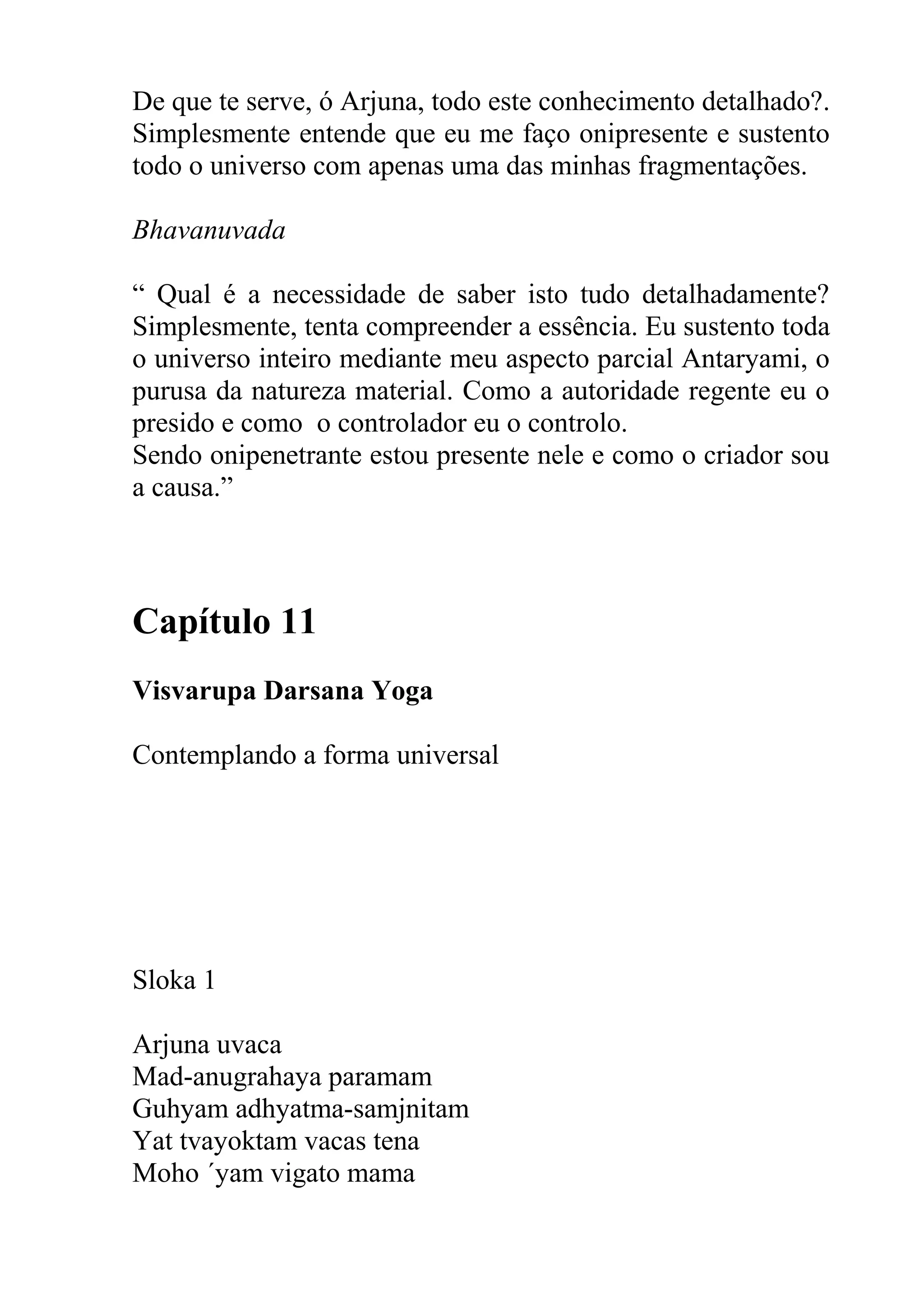 De que te serve, ó Arjuna, todo este conhecimento detalhado?.
Simplesmente entende que eu me faço onipresente e sustento
todo o universo com apenas uma das minhas fragmentações.

Bhavanuvada

“ Qual é a necessidade de saber isto tudo detalhadamente?
Simplesmente, tenta compreender a essência. Eu sustento toda
o universo inteiro mediante meu aspecto parcial Antaryami, o
purusa da natureza material. Como a autoridade regente eu o
presido e como o controlador eu o controlo.
Sendo onipenetrante estou presente nele e como o criador sou
a causa.”



Capítulo 11
Visvarupa Darsana Yoga

Contemplando a forma universal




Sloka 1

Arjuna uvaca
Mad-anugrahaya paramam
Guhyam adhyatma-samjnitam
Yat tvayoktam vacas tena
Moho ´yam vigato mama
 
