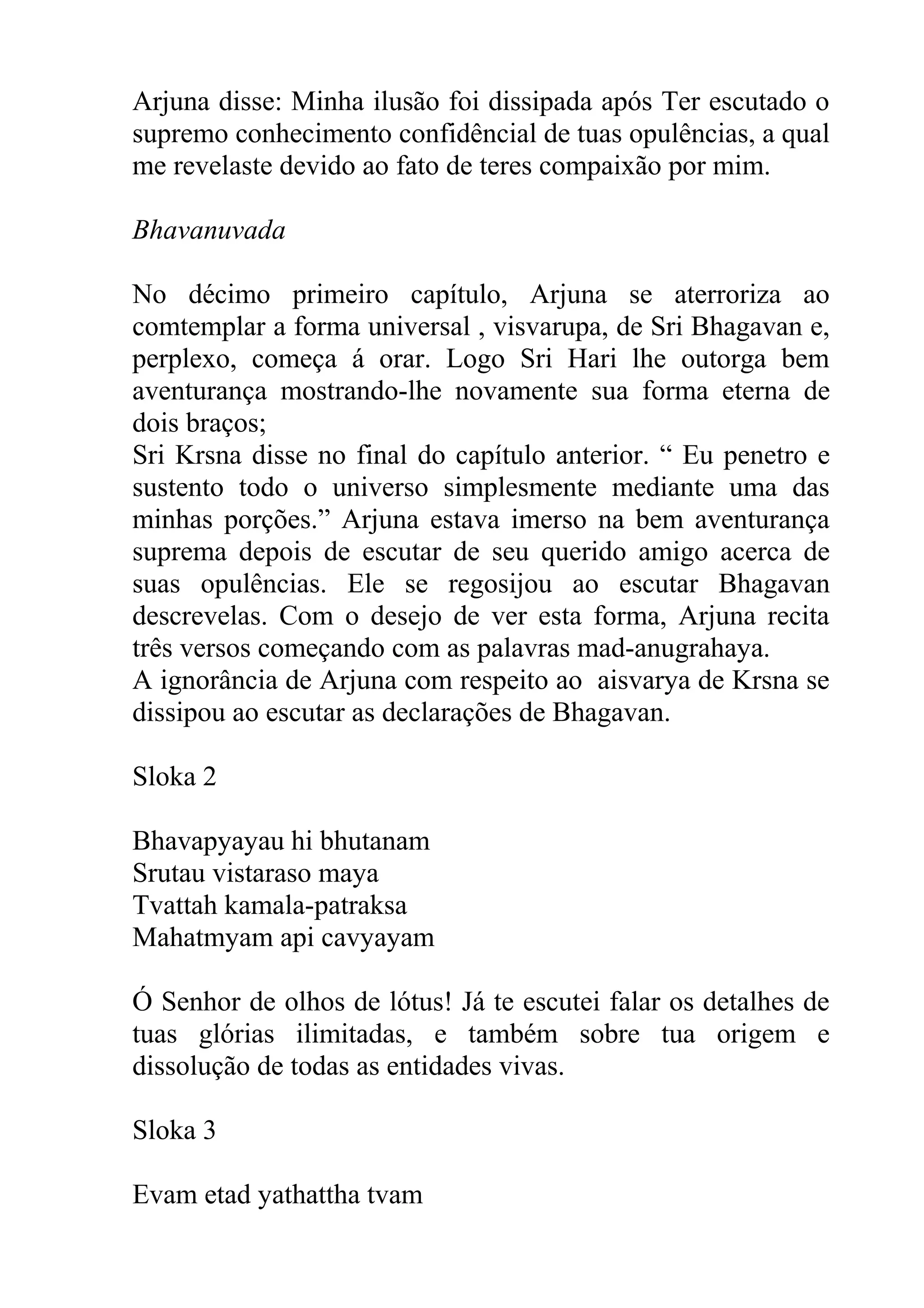 Arjuna disse: Minha ilusão foi dissipada após Ter escutado o
supremo conhecimento confidêncial de tuas opulências, a qual
me revelaste devido ao fato de teres compaixão por mim.

Bhavanuvada

No décimo primeiro capítulo, Arjuna se aterroriza ao
comtemplar a forma universal , visvarupa, de Sri Bhagavan e,
perplexo, começa á orar. Logo Sri Hari lhe outorga bem
aventurança mostrando-lhe novamente sua forma eterna de
dois braços;
Sri Krsna disse no final do capítulo anterior. “ Eu penetro e
sustento todo o universo simplesmente mediante uma das
minhas porções.” Arjuna estava imerso na bem aventurança
suprema depois de escutar de seu querido amigo acerca de
suas opulências. Ele se regosijou ao escutar Bhagavan
descrevelas. Com o desejo de ver esta forma, Arjuna recita
três versos começando com as palavras mad-anugrahaya.
A ignorância de Arjuna com respeito ao aisvarya de Krsna se
dissipou ao escutar as declarações de Bhagavan.

Sloka 2

Bhavapyayau hi bhutanam
Srutau vistaraso maya
Tvattah kamala-patraksa
Mahatmyam api cavyayam

Ó Senhor de olhos de lótus! Já te escutei falar os detalhes de
tuas glórias ilimitadas, e também sobre tua origem e
dissolução de todas as entidades vivas.

Sloka 3

Evam etad yathattha tvam
 