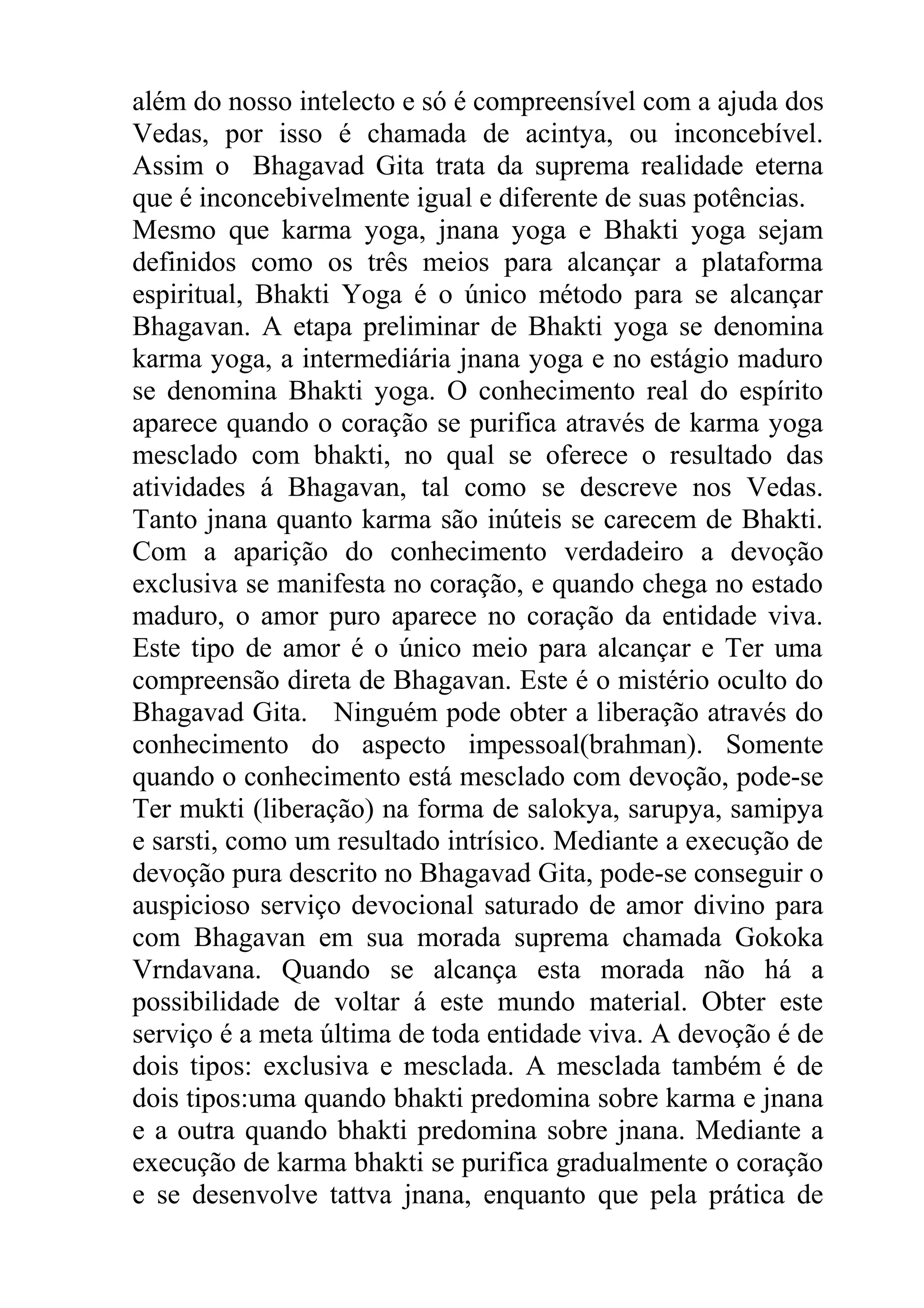 além do nosso intelecto e só é compreensível com a ajuda dos
Vedas, por isso é chamada de acintya, ou inconcebível.
Assim o Bhagavad Gita trata da suprema realidade eterna
que é inconcebivelmente igual e diferente de suas potências.
Mesmo que karma yoga, jnana yoga e Bhakti yoga sejam
definidos como os três meios para alcançar a plataforma
espiritual, Bhakti Yoga é o único método para se alcançar
Bhagavan. A etapa preliminar de Bhakti yoga se denomina
karma yoga, a intermediária jnana yoga e no estágio maduro
se denomina Bhakti yoga. O conhecimento real do espírito
aparece quando o coração se purifica através de karma yoga
mesclado com bhakti, no qual se oferece o resultado das
atividades á Bhagavan, tal como se descreve nos Vedas.
Tanto jnana quanto karma são inúteis se carecem de Bhakti.
Com a aparição do conhecimento verdadeiro a devoção
exclusiva se manifesta no coração, e quando chega no estado
maduro, o amor puro aparece no coração da entidade viva.
Este tipo de amor é o único meio para alcançar e Ter uma
compreensão direta de Bhagavan. Este é o mistério oculto do
Bhagavad Gita. Ninguém pode obter a liberação através do
conhecimento do aspecto impessoal(brahman). Somente
quando o conhecimento está mesclado com devoção, pode-se
Ter mukti (liberação) na forma de salokya, sarupya, samipya
e sarsti, como um resultado intrísico. Mediante a execução de
devoção pura descrito no Bhagavad Gita, pode-se conseguir o
auspicioso serviço devocional saturado de amor divino para
com Bhagavan em sua morada suprema chamada Gokoka
Vrndavana. Quando se alcança esta morada não há a
possibilidade de voltar á este mundo material. Obter este
serviço é a meta última de toda entidade viva. A devoção é de
dois tipos: exclusiva e mesclada. A mesclada também é de
dois tipos:uma quando bhakti predomina sobre karma e jnana
e a outra quando bhakti predomina sobre jnana. Mediante a
execução de karma bhakti se purifica gradualmente o coração
e se desenvolve tattva jnana, enquanto que pela prática de
 