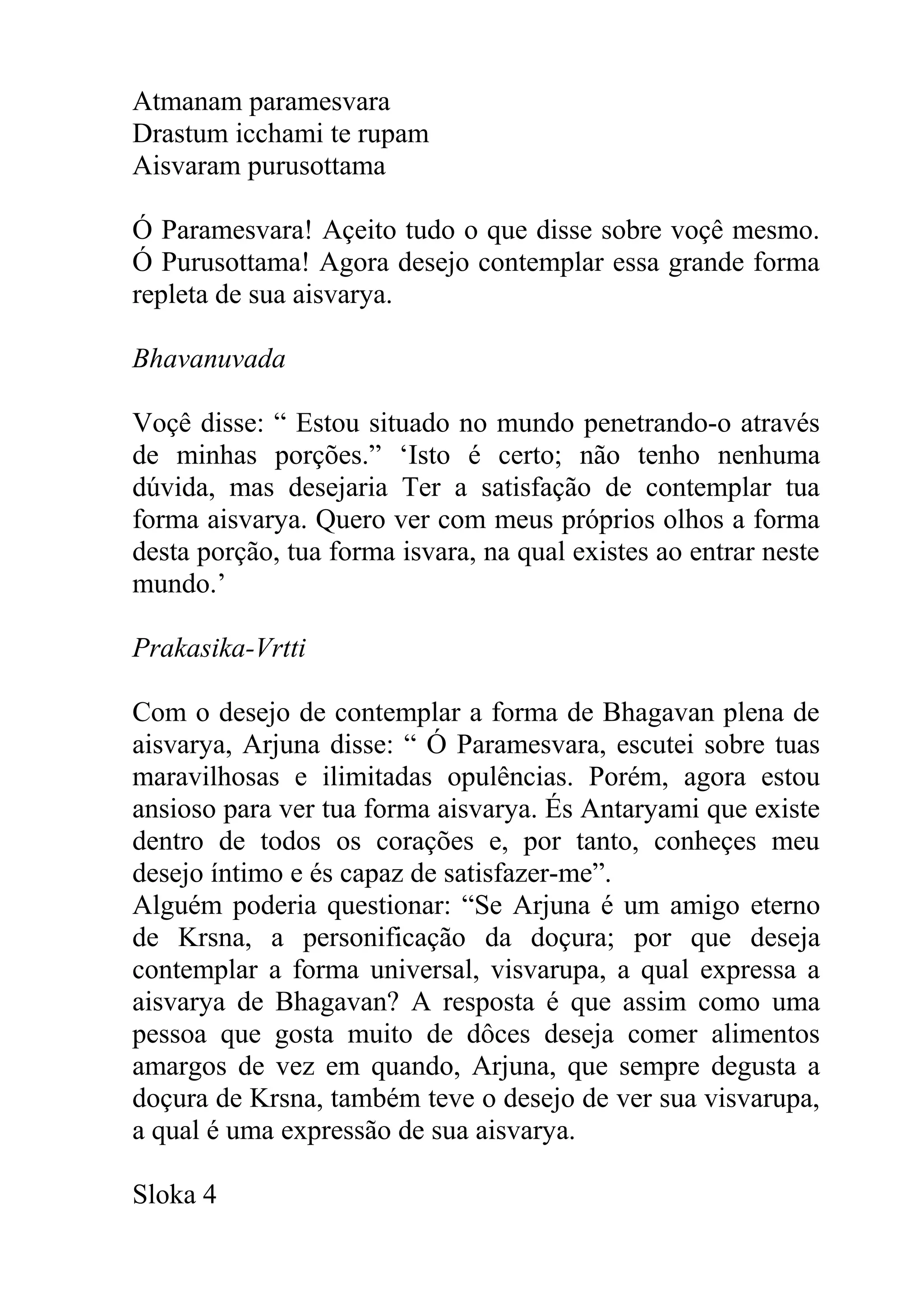Atmanam paramesvara
Drastum icchami te rupam
Aisvaram purusottama

Ó Paramesvara! Açeito tudo o que disse sobre voçê mesmo.
Ó Purusottama! Agora desejo contemplar essa grande forma
repleta de sua aisvarya.

Bhavanuvada

Voçê disse: “ Estou situado no mundo penetrando-o através
de minhas porções.” ‘Isto é certo; não tenho nenhuma
dúvida, mas desejaria Ter a satisfação de contemplar tua
forma aisvarya. Quero ver com meus próprios olhos a forma
desta porção, tua forma isvara, na qual existes ao entrar neste
mundo.’

Prakasika-Vrtti

Com o desejo de contemplar a forma de Bhagavan plena de
aisvarya, Arjuna disse: “ Ó Paramesvara, escutei sobre tuas
maravilhosas e ilimitadas opulências. Porém, agora estou
ansioso para ver tua forma aisvarya. És Antaryami que existe
dentro de todos os corações e, por tanto, conheçes meu
desejo íntimo e és capaz de satisfazer-me”.
Alguém poderia questionar: “Se Arjuna é um amigo eterno
de Krsna, a personificação da doçura; por que deseja
contemplar a forma universal, visvarupa, a qual expressa a
aisvarya de Bhagavan? A resposta é que assim como uma
pessoa que gosta muito de dôces deseja comer alimentos
amargos de vez em quando, Arjuna, que sempre degusta a
doçura de Krsna, também teve o desejo de ver sua visvarupa,
a qual é uma expressão de sua aisvarya.

Sloka 4
 