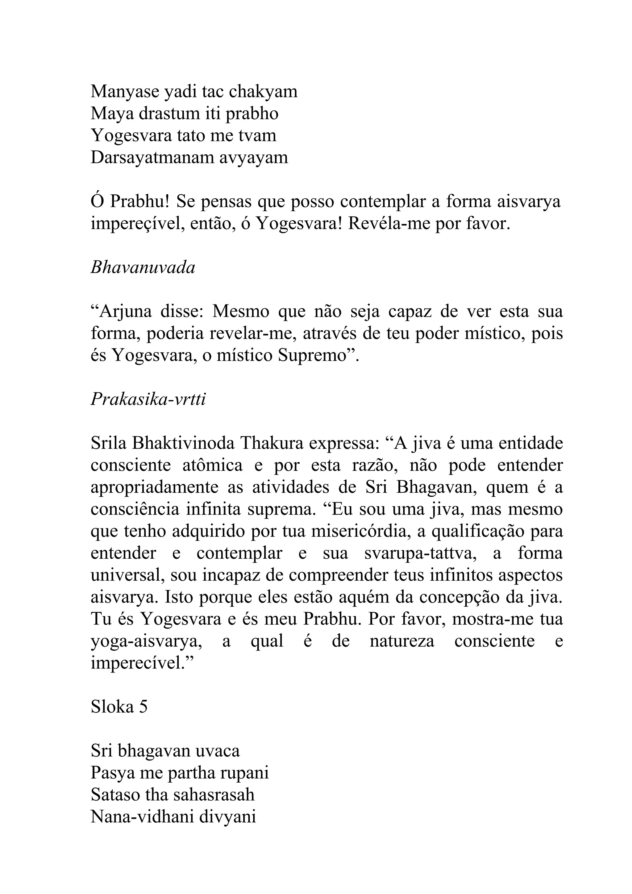 Manyase yadi tac chakyam
Maya drastum iti prabho
Yogesvara tato me tvam
Darsayatmanam avyayam

Ó Prabhu! Se pensas que posso contemplar a forma aisvarya
impereçível, então, ó Yogesvara! Revéla-me por favor.

Bhavanuvada

“Arjuna disse: Mesmo que não seja capaz de ver esta sua
forma, poderia revelar-me, através de teu poder místico, pois
és Yogesvara, o místico Supremo”.

Prakasika-vrtti

Srila Bhaktivinoda Thakura expressa: “A jiva é uma entidade
consciente atômica e por esta razão, não pode entender
apropriadamente as atividades de Sri Bhagavan, quem é a
consciência infinita suprema. “Eu sou uma jiva, mas mesmo
que tenho adquirido por tua misericórdia, a qualificação para
entender e contemplar e sua svarupa-tattva, a forma
universal, sou incapaz de compreender teus infinitos aspectos
aisvarya. Isto porque eles estão aquém da concepção da jiva.
Tu és Yogesvara e és meu Prabhu. Por favor, mostra-me tua
yoga-aisvarya, a qual é de natureza consciente e
imperecível.”

Sloka 5

Sri bhagavan uvaca
Pasya me partha rupani
Sataso tha sahasrasah
Nana-vidhani divyani
 