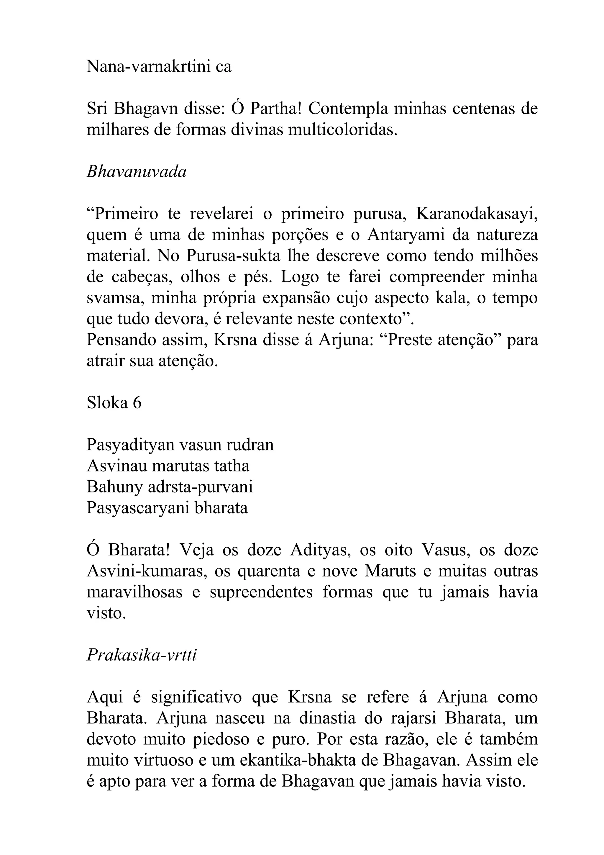 Nana-varnakrtini ca

Sri Bhagavn disse: Ó Partha! Contempla minhas centenas de
milhares de formas divinas multicoloridas.

Bhavanuvada

“Primeiro te revelarei o primeiro purusa, Karanodakasayi,
quem é uma de minhas porções e o Antaryami da natureza
material. No Purusa-sukta lhe descreve como tendo milhões
de cabeças, olhos e pés. Logo te farei compreender minha
svamsa, minha própria expansão cujo aspecto kala, o tempo
que tudo devora, é relevante neste contexto”.
Pensando assim, Krsna disse á Arjuna: “Preste atenção” para
atrair sua atenção.

Sloka 6

Pasyadityan vasun rudran
Asvinau marutas tatha
Bahuny adrsta-purvani
Pasyascaryani bharata

Ó Bharata! Veja os doze Adityas, os oito Vasus, os doze
Asvini-kumaras, os quarenta e nove Maruts e muitas outras
maravilhosas e supreendentes formas que tu jamais havia
visto.

Prakasika-vrtti

Aqui é significativo que Krsna se refere á Arjuna como
Bharata. Arjuna nasceu na dinastia do rajarsi Bharata, um
devoto muito piedoso e puro. Por esta razão, ele é também
muito virtuoso e um ekantika-bhakta de Bhagavan. Assim ele
é apto para ver a forma de Bhagavan que jamais havia visto.
 