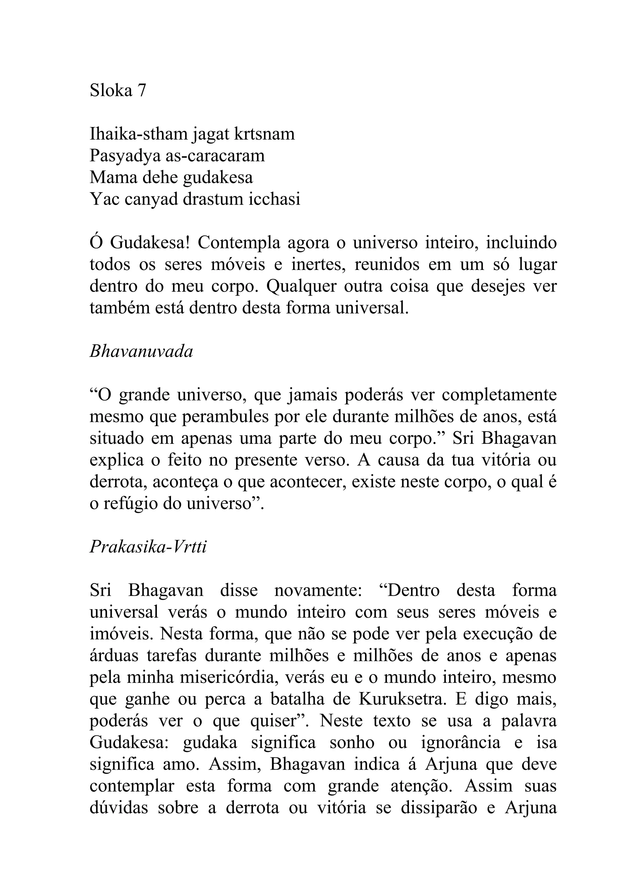 Sloka 7

Ihaika-stham jagat krtsnam
Pasyadya as-caracaram
Mama dehe gudakesa
Yac canyad drastum icchasi

Ó Gudakesa! Contempla agora o universo inteiro, incluindo
todos os seres móveis e inertes, reunidos em um só lugar
dentro do meu corpo. Qualquer outra coisa que desejes ver
também está dentro desta forma universal.

Bhavanuvada

“O grande universo, que jamais poderás ver completamente
mesmo que perambules por ele durante milhões de anos, está
situado em apenas uma parte do meu corpo.” Sri Bhagavan
explica o feito no presente verso. A causa da tua vitória ou
derrota, aconteça o que acontecer, existe neste corpo, o qual é
o refúgio do universo”.

Prakasika-Vrtti

Sri Bhagavan disse novamente: “Dentro desta forma
universal verás o mundo inteiro com seus seres móveis e
imóveis. Nesta forma, que não se pode ver pela execução de
árduas tarefas durante milhões e milhões de anos e apenas
pela minha misericórdia, verás eu e o mundo inteiro, mesmo
que ganhe ou perca a batalha de Kuruksetra. E digo mais,
poderás ver o que quiser”. Neste texto se usa a palavra
Gudakesa: gudaka significa sonho ou ignorância e isa
significa amo. Assim, Bhagavan indica á Arjuna que deve
contemplar esta forma com grande atenção. Assim suas
dúvidas sobre a derrota ou vitória se dissiparão e Arjuna
 