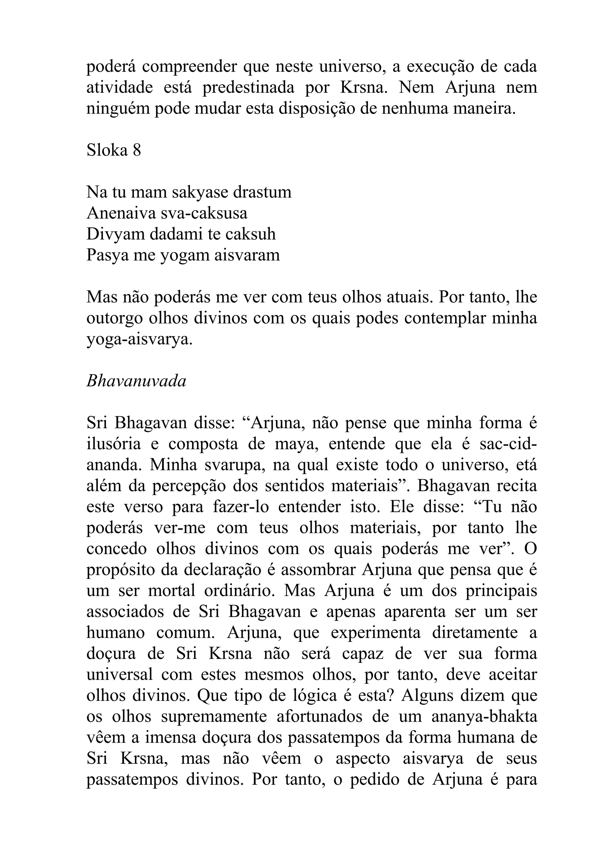 poderá compreender que neste universo, a execução de cada
atividade está predestinada por Krsna. Nem Arjuna nem
ninguém pode mudar esta disposição de nenhuma maneira.

Sloka 8

Na tu mam sakyase drastum
Anenaiva sva-caksusa
Divyam dadami te caksuh
Pasya me yogam aisvaram

Mas não poderás me ver com teus olhos atuais. Por tanto, lhe
outorgo olhos divinos com os quais podes contemplar minha
yoga-aisvarya.

Bhavanuvada

Sri Bhagavan disse: “Arjuna, não pense que minha forma é
ilusória e composta de maya, entende que ela é sac-cid-
ananda. Minha svarupa, na qual existe todo o universo, etá
além da percepção dos sentidos materiais”. Bhagavan recita
este verso para fazer-lo entender isto. Ele disse: “Tu não
poderás ver-me com teus olhos materiais, por tanto lhe
concedo olhos divinos com os quais poderás me ver”. O
propósito da declaração é assombrar Arjuna que pensa que é
um ser mortal ordinário. Mas Arjuna é um dos principais
associados de Sri Bhagavan e apenas aparenta ser um ser
humano comum. Arjuna, que experimenta diretamente a
doçura de Sri Krsna não será capaz de ver sua forma
universal com estes mesmos olhos, por tanto, deve aceitar
olhos divinos. Que tipo de lógica é esta? Alguns dizem que
os olhos supremamente afortunados de um ananya-bhakta
vêem a imensa doçura dos passatempos da forma humana de
Sri Krsna, mas não vêem o aspecto aisvarya de seus
passatempos divinos. Por tanto, o pedido de Arjuna é para
 