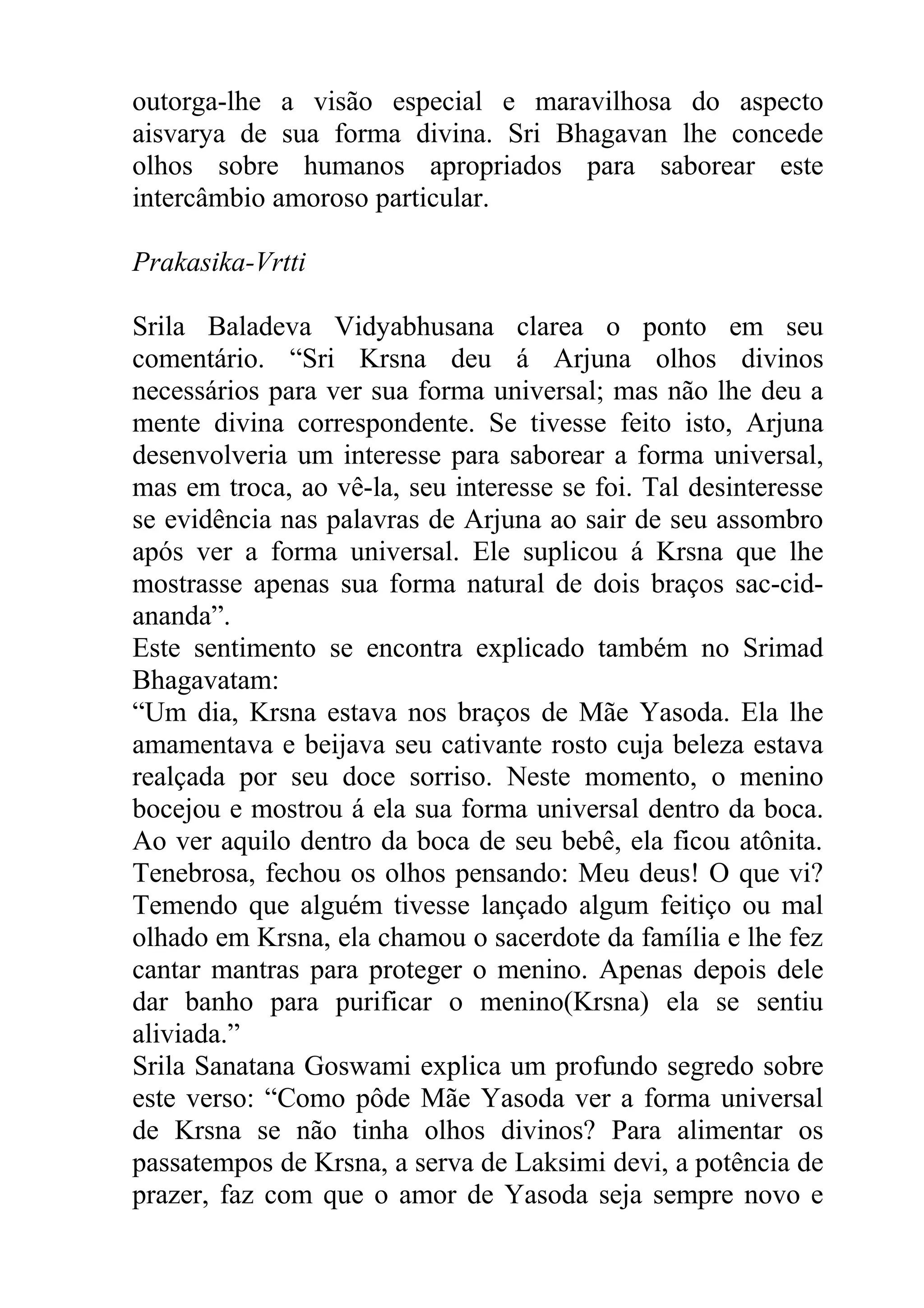 outorga-lhe a visão especial e maravilhosa do aspecto
aisvarya de sua forma divina. Sri Bhagavan lhe concede
olhos sobre humanos apropriados para saborear este
intercâmbio amoroso particular.

Prakasika-Vrtti

Srila Baladeva Vidyabhusana clarea o ponto em seu
comentário. “Sri Krsna deu á Arjuna olhos divinos
necessários para ver sua forma universal; mas não lhe deu a
mente divina correspondente. Se tivesse feito isto, Arjuna
desenvolveria um interesse para saborear a forma universal,
mas em troca, ao vê-la, seu interesse se foi. Tal desinteresse
se evidência nas palavras de Arjuna ao sair de seu assombro
após ver a forma universal. Ele suplicou á Krsna que lhe
mostrasse apenas sua forma natural de dois braços sac-cid-
ananda”.
Este sentimento se encontra explicado também no Srimad
Bhagavatam:
“Um dia, Krsna estava nos braços de Mãe Yasoda. Ela lhe
amamentava e beijava seu cativante rosto cuja beleza estava
realçada por seu doce sorriso. Neste momento, o menino
bocejou e mostrou á ela sua forma universal dentro da boca.
Ao ver aquilo dentro da boca de seu bebê, ela ficou atônita.
Tenebrosa, fechou os olhos pensando: Meu deus! O que vi?
Temendo que alguém tivesse lançado algum feitiço ou mal
olhado em Krsna, ela chamou o sacerdote da família e lhe fez
cantar mantras para proteger o menino. Apenas depois dele
dar banho para purificar o menino(Krsna) ela se sentiu
aliviada.”
Srila Sanatana Goswami explica um profundo segredo sobre
este verso: “Como pôde Mãe Yasoda ver a forma universal
de Krsna se não tinha olhos divinos? Para alimentar os
passatempos de Krsna, a serva de Laksimi devi, a potência de
prazer, faz com que o amor de Yasoda seja sempre novo e
 