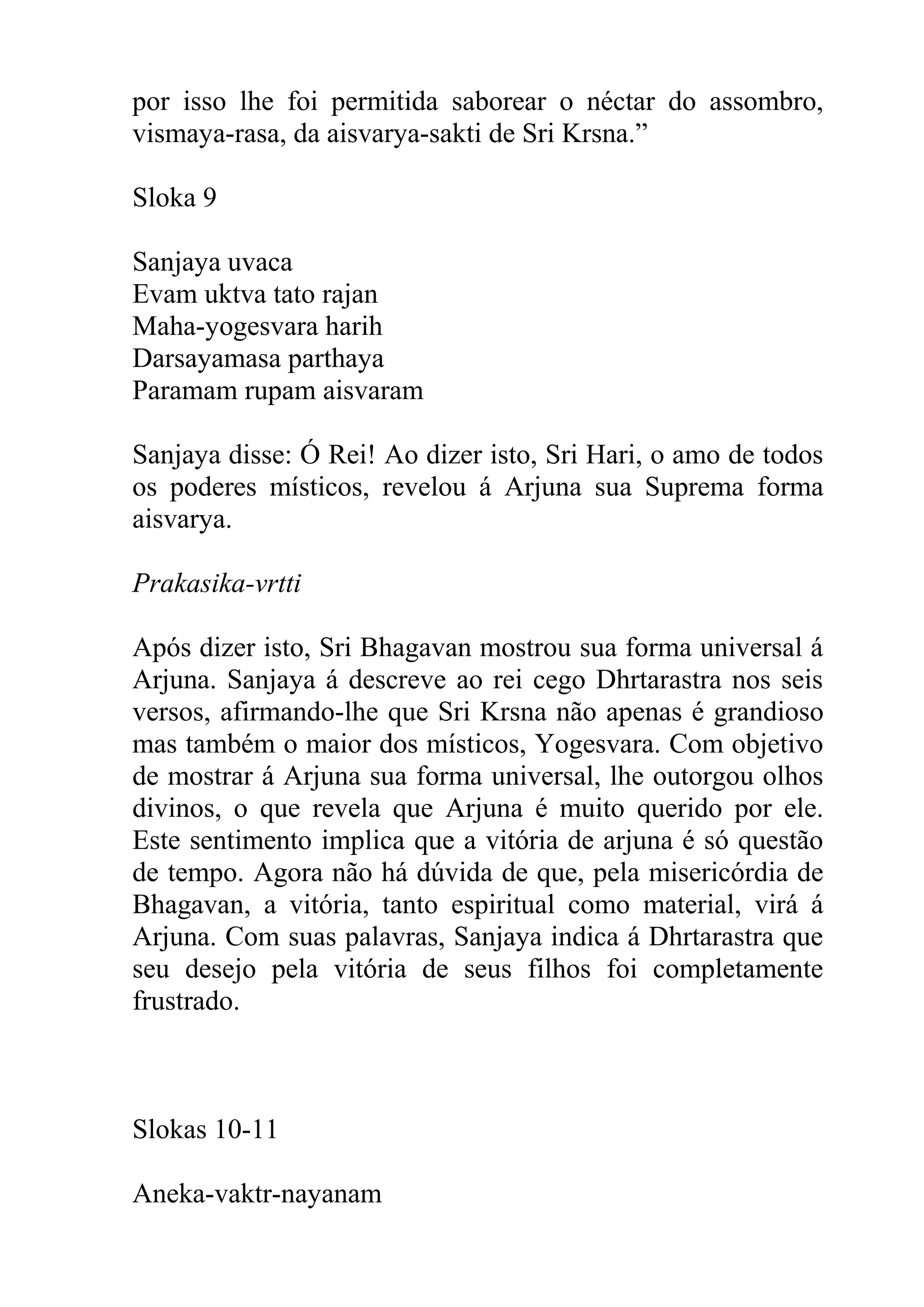 por isso lhe foi permitida saborear o néctar do assombro,
vismaya-rasa, da aisvarya-sakti de Sri Krsna.”

Sloka 9

Sanjaya uvaca
Evam uktva tato rajan
Maha-yogesvara harih
Darsayamasa parthaya
Paramam rupam aisvaram

Sanjaya disse: Ó Rei! Ao dizer isto, Sri Hari, o amo de todos
os poderes místicos, revelou á Arjuna sua Suprema forma
aisvarya.

Prakasika-vrtti

Após dizer isto, Sri Bhagavan mostrou sua forma universal á
Arjuna. Sanjaya á descreve ao rei cego Dhrtarastra nos seis
versos, afirmando-lhe que Sri Krsna não apenas é grandioso
mas também o maior dos místicos, Yogesvara. Com objetivo
de mostrar á Arjuna sua forma universal, lhe outorgou olhos
divinos, o que revela que Arjuna é muito querido por ele.
Este sentimento implica que a vitória de arjuna é só questão
de tempo. Agora não há dúvida de que, pela misericórdia de
Bhagavan, a vitória, tanto espiritual como material, virá á
Arjuna. Com suas palavras, Sanjaya indica á Dhrtarastra que
seu desejo pela vitória de seus filhos foi completamente
frustrado.



Slokas 10-11

Aneka-vaktr-nayanam
 