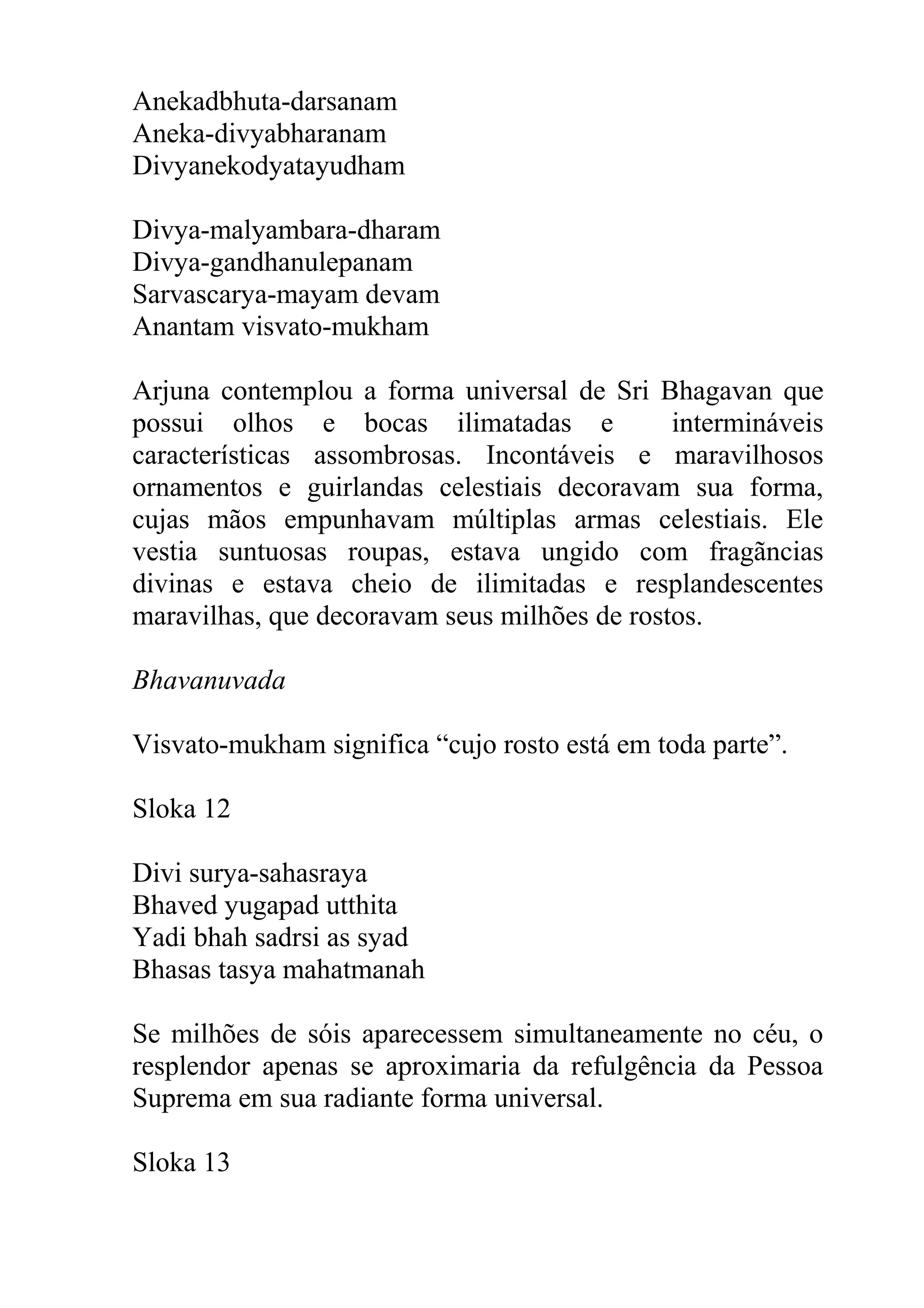 Anekadbhuta-darsanam
Aneka-divyabharanam
Divyanekodyatayudham

Divya-malyambara-dharam
Divya-gandhanulepanam
Sarvascarya-mayam devam
Anantam visvato-mukham

Arjuna contemplou a forma universal de Sri Bhagavan que
possui olhos e bocas ilimatadas e             intermináveis
características assombrosas. Incontáveis e maravilhosos
ornamentos e guirlandas celestiais decoravam sua forma,
cujas mãos empunhavam múltiplas armas celestiais. Ele
vestia suntuosas roupas, estava ungido com fragãncias
divinas e estava cheio de ilimitadas e resplandescentes
maravilhas, que decoravam seus milhões de rostos.

Bhavanuvada

Visvato-mukham significa “cujo rosto está em toda parte”.

Sloka 12

Divi surya-sahasraya
Bhaved yugapad utthita
Yadi bhah sadrsi as syad
Bhasas tasya mahatmanah

Se milhões de sóis aparecessem simultaneamente no céu, o
resplendor apenas se aproximaria da refulgência da Pessoa
Suprema em sua radiante forma universal.

Sloka 13
 