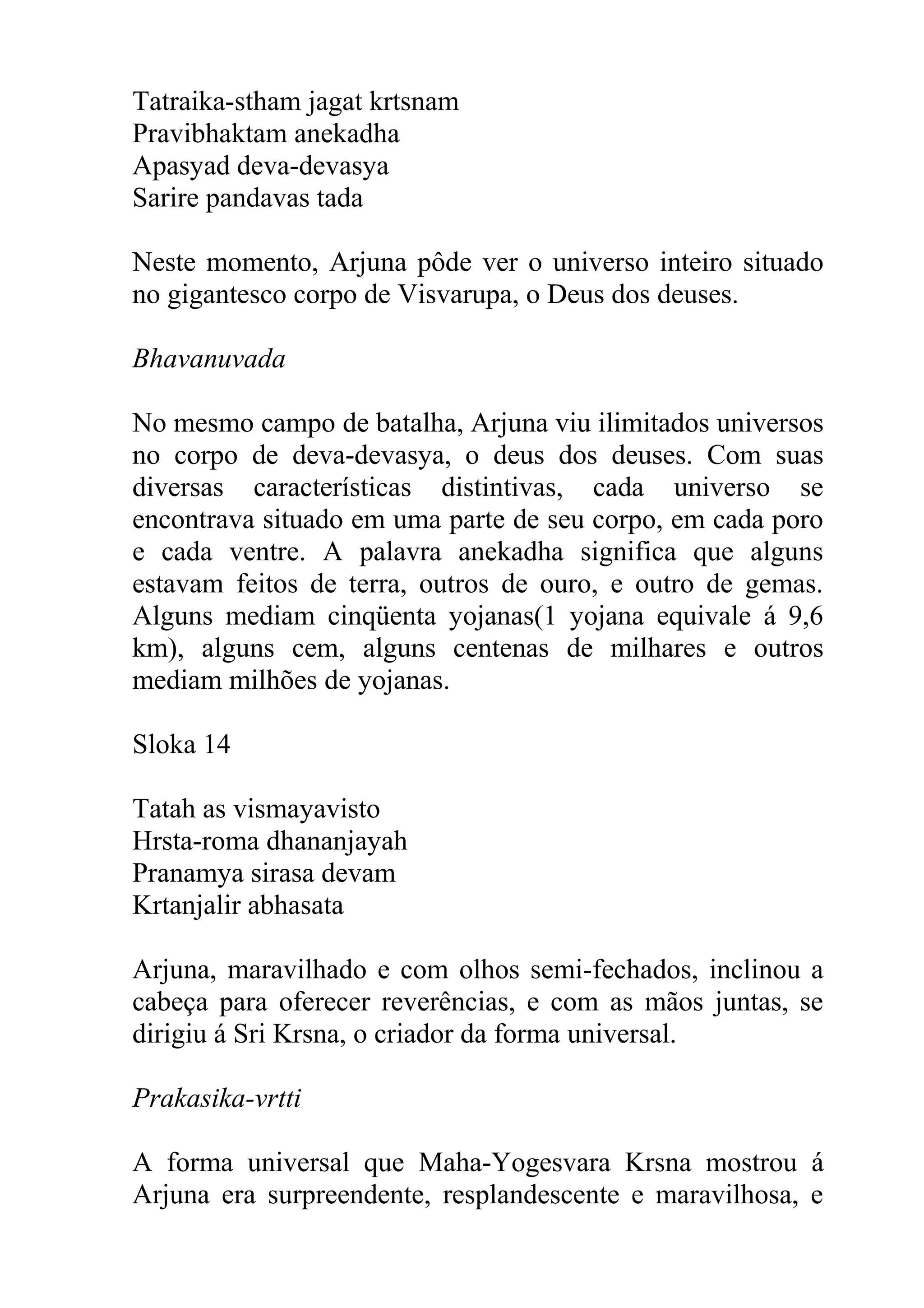 Tatraika-stham jagat krtsnam
Pravibhaktam anekadha
Apasyad deva-devasya
Sarire pandavas tada

Neste momento, Arjuna pôde ver o universo inteiro situado
no gigantesco corpo de Visvarupa, o Deus dos deuses.

Bhavanuvada

No mesmo campo de batalha, Arjuna viu ilimitados universos
no corpo de deva-devasya, o deus dos deuses. Com suas
diversas características distintivas, cada universo se
encontrava situado em uma parte de seu corpo, em cada poro
e cada ventre. A palavra anekadha significa que alguns
estavam feitos de terra, outros de ouro, e outro de gemas.
Alguns mediam cinqüenta yojanas(1 yojana equivale á 9,6
km), alguns cem, alguns centenas de milhares e outros
mediam milhões de yojanas.

Sloka 14

Tatah as vismayavisto
Hrsta-roma dhananjayah
Pranamya sirasa devam
Krtanjalir abhasata

Arjuna, maravilhado e com olhos semi-fechados, inclinou a
cabeça para oferecer reverências, e com as mãos juntas, se
dirigiu á Sri Krsna, o criador da forma universal.

Prakasika-vrtti

A forma universal que Maha-Yogesvara Krsna mostrou á
Arjuna era surpreendente, resplandescente e maravilhosa, e
 