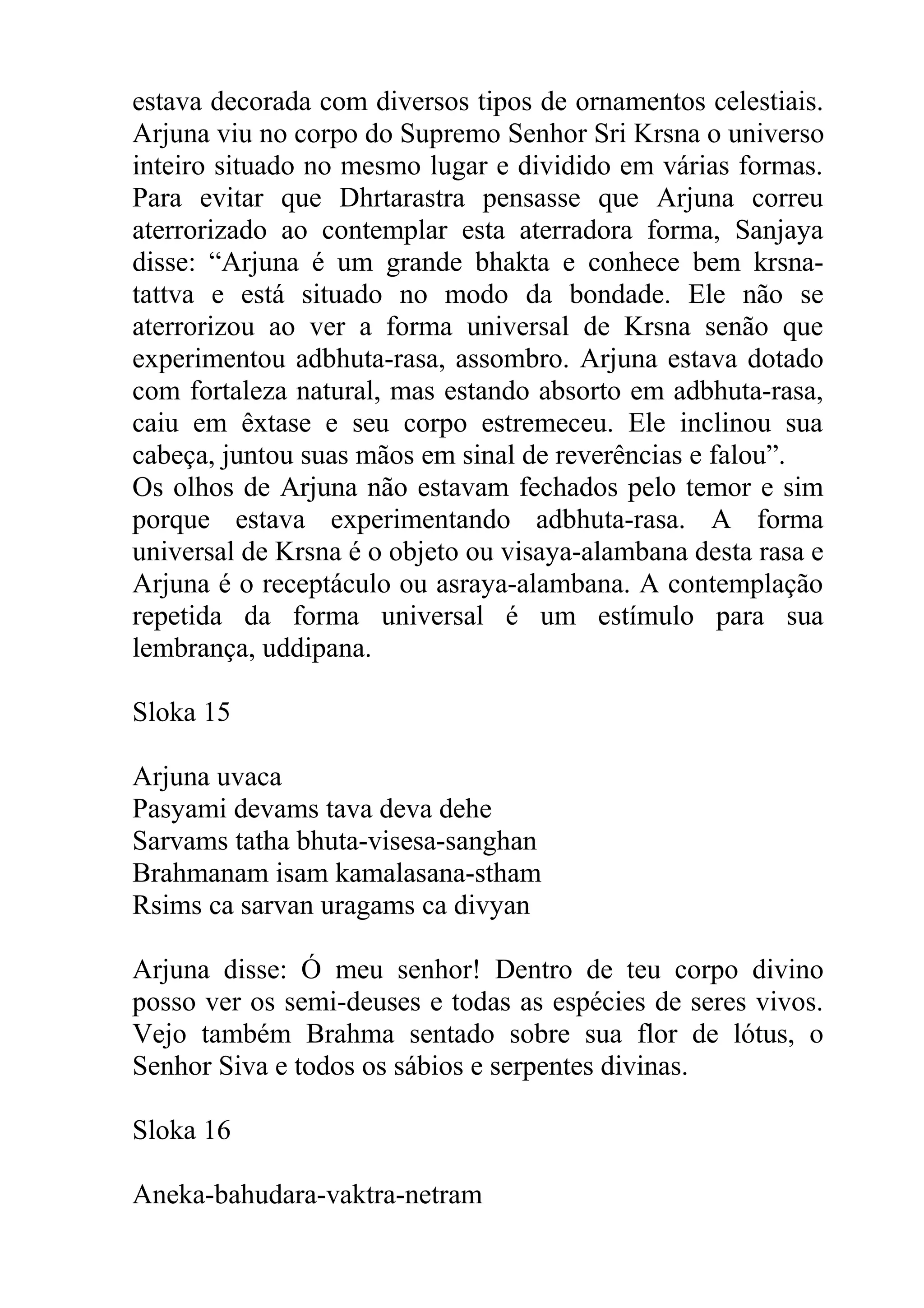 estava decorada com diversos tipos de ornamentos celestiais.
Arjuna viu no corpo do Supremo Senhor Sri Krsna o universo
inteiro situado no mesmo lugar e dividido em várias formas.
Para evitar que Dhrtarastra pensasse que Arjuna correu
aterrorizado ao contemplar esta aterradora forma, Sanjaya
disse: “Arjuna é um grande bhakta e conhece bem krsna-
tattva e está situado no modo da bondade. Ele não se
aterrorizou ao ver a forma universal de Krsna senão que
experimentou adbhuta-rasa, assombro. Arjuna estava dotado
com fortaleza natural, mas estando absorto em adbhuta-rasa,
caiu em êxtase e seu corpo estremeceu. Ele inclinou sua
cabeça, juntou suas mãos em sinal de reverências e falou”.
Os olhos de Arjuna não estavam fechados pelo temor e sim
porque estava experimentando adbhuta-rasa. A forma
universal de Krsna é o objeto ou visaya-alambana desta rasa e
Arjuna é o receptáculo ou asraya-alambana. A contemplação
repetida da forma universal é um estímulo para sua
lembrança, uddipana.

Sloka 15

Arjuna uvaca
Pasyami devams tava deva dehe
Sarvams tatha bhuta-visesa-sanghan
Brahmanam isam kamalasana-stham
Rsims ca sarvan uragams ca divyan

Arjuna disse: Ó meu senhor! Dentro de teu corpo divino
posso ver os semi-deuses e todas as espécies de seres vivos.
Vejo também Brahma sentado sobre sua flor de lótus, o
Senhor Siva e todos os sábios e serpentes divinas.

Sloka 16

Aneka-bahudara-vaktra-netram
 